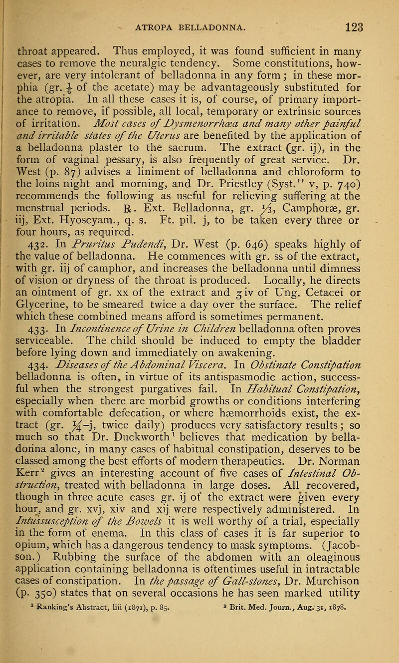 throat appeared. Thus employed, it was found sufficient in many- cases to remove the neuralgic tendency. Some constitutions, how- ever, are very intolerant of belladonna in any form; in these mor- phia (gr. i of the acetate) may be advantageously substituted for the atropia. In all these cases it is, of course, of primary import- ance to remove, if possible, all local, temporary or extrinsic sources of irritation. Most cases of Dysmenorrhoea and many other painful and irritable states of the Uterus are benefited by the application of a belladonna plaster to the sacrum. The extract (gr. ij), in the form of vaginal pessary, is also frequently of great service. Dr. West (p. 87) advises a liniment of belladonna and chloroform to the loins night and morning, and Dr. Priestley (Syst. v, p. 740) recommends the following as useful for relieving suffering at the menstrual periods. R. Ext. Belladonna, gr. ^, Camphorae, gr. iij, Ext. Hyoscyam., q. s. Ft. pil. j, to be taken every three or four hours, as required. 432. In Pruritus Pudendi, Dr. West (p. 646) speaks highly of the value of belladonna. He commences with gr. ss of the extract, with gr. iij of camphor, and increases the belladonna until dimness of vision or dryness of the throat is produced. Locally, he directs an ointment of gr. xx of the extract and ^iv of Ung. Cetacei or Glycerine, to be smeared twice a day over the surface. The relief which these combined means afford is sometimes permanent. 433. In Incontinence of Urine in Children belladonna often proves serviceable. The child should be induced to empty the bladder before lying down and immediately on awakening. 434. P>iseases of the Abdominal Viscera. In Obstinate Constipation belladonna is often, in virtue of its antispasmodic action, success- ful when the strongest purgatives fail. In Habitual Constipation, especially when there are morbid growths or conditions interfering with comfortable defecation, or where haemorrhoids exist, the ex- tract (gr. %.-], twice daily) produces very satisfactory results; so much so that Dr. Duckworth ^ believes that medication by bella- donna alone, in many cases of habitual constipation, deserves to be classed among the best efforts of modern therapeutics. Dr. Norman Kerr^ gives an interesting account of five cases of Intestinal Ob- struction, treated with belladonna in large doses. All recovered, though in three acute cases gr. ij of the extract were given every hour, and gr. xvj, xiv and xij were respectively administered. In Intussusception of the Bowels it is well worthy of a trial, especially in the form of enema. In this class of cases it is far superior to opium, which has a dangerous tendency to mask symptoms. (Jacob- son.) Rubbing the surface of the abdomen with an oleaginous application containing belladonna is oftentimes useful in intractable cases of constipation. In the passage of Gall-stones, Dr. Murchison (P- 35°) states that on several occasions he has seen marked utility * Ranking's Abstract, liii (1871), p. 85. * Brit. Med. Journ., Aug.'si, 1878.