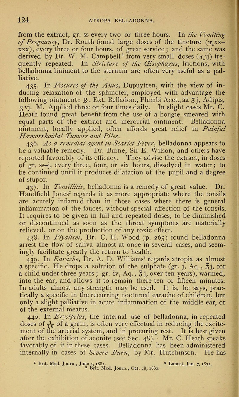 from the extract, gr. ss every two or three hours. In the Vomiting of Pregnancy, Dr. Routh found large doses of the tincture (n\^xx- xxx), every three or four hours, of great service; and the same was derived by Dr. W. M. Campbell ^ from very small doses (rr^ij) fre- quently repeated. In Stricture of the CEsophagus, frictions, with belladonna liniment to the sternum are often very useful as a pal- liative. 435. In Fissures of the Anus, Dupuytren, with the view of in- ducing relaxation of the sphincter, employed with advantage the following ointment: R. Ext. Belladon., Plumbi Acet.,aa 3j, Adipis, 15 vj. M. Applied three or four times daily. In slight cases Mr. C. Heath found great benefit from the use of a bougie smeared with equal parts of the extract and mercurial ointment. Belladonna ointment, locally applied, often affords great relief in Painful Hemorrhoidal Tumors and Piles. 436. As a re?nedial agent in Scarlet Fever, belladonna appears to be a valuable remedy. Dr. Burne, Sir E. Wilson, and others have reported favorably of its efficacy. They advise the extract, in doses of gr. ss-j, every three, four, or six hours, dissolved in water; to be continued until it produces dilatation of the pupil and a degree of stupor. 437. In Tonsillitis, belladonna is a remedy of great value. Dr. Handfield Jones^ regards it as more appropriate where the tonsils are acutely inflamed than in those cases where there is general inflammation of the fauces, without special affection of the tonsils. It requires to be given in full and repeated doses, to be diminished or discontinued as soon as the throat symptoms are materially relieved, or on the production of any toxic effect. 438. In Ptyalism, Dr. C. H. Wood (p. 265) found belladonna arrest the flow of saliva almost at once in several cases, and seem- ingly facilitate greatly the return to health. 439. In Earache, Dr. A. D. Williams^ regards atropia as almost a specific. He drops a solution of the sulphate (gr. j, Aq., .^j, for a child under three years ; gr. iv, Aq., 5 j, over ten years), warmed, into the ear, and allows it to remain there ten or fifteen minutes. In adults almost any strength may be used. It is, he says, prac- tically a specific in the recurring nocturnal earache of children, but only a slight palliative in acute inflammation of the middle ear, or of the external meatus. 440. In Erysipelas, the internal use of belladonna, in repeated doses of yig of a grain, is often very effectual in reducing the excite- ment of the arterial system, and in procuring rest. It is best given after the exhibition of aconite (see Sec. 48). Mr. C. Heath speaks favorably of it in these cases. Belladonna has been administered internally in cases of Severe Burn, by Mr. Hutchinson. He has ^ Brit. Med. Journ., June 4, 1881. * Lancet, Jan. 7, 1871. 3 Brit. Med. Journ., Oct. 28, 1882.