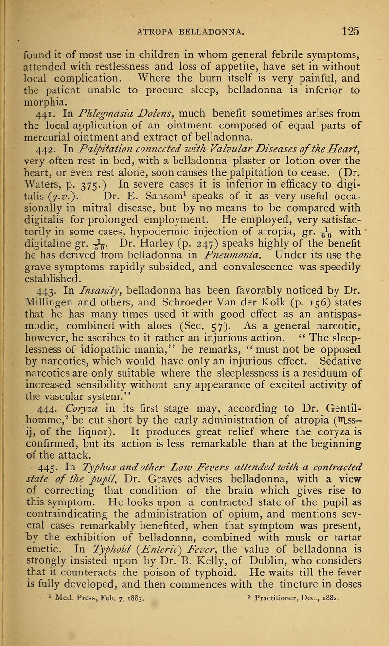 found it of most use in children in whom general febrile symptoms, attended with restlessness and loss of appetite, have set in without local complication. Where the burn itself is very painful, and the patient unable to procure sleep, belladonna is inferior to morphia. 441. In Phlegmasia Dole7is, much benefit sometimes arises from the local application of an ointment composed of equal parts of mercurial ointment and extract of belladonna. 442. In Palpitation connected with Valvular Diseases of the Heart, very often rest in bed, with a belladonna plaster or lotion over the heart, or even rest alone, soon causes the palpitation to cease. (Dr. Waters, p. 375.) In severe cases it is inferior in efficacy to digi- talis {q-v.^. Dr. E. Sanson!^ speaks of it as very useful occa- sionally in mitral disease, but by no means to be compared with digitalis for prolonged employment. He employed, very satisfac- torily in some cases, hypodermic injection of atropia, gr. -J-^- with  digitaline gr. -^^. Dr. Harley (p. 247) speaks highly of the benefit he has derived from belladonna in Pneumonia. Under its use the grave symptoms rapidly subsided, and convalescence was speedily established. 443. In Insanity, belladonna has been favorably noticed by Dr. Millingen and others, and Schroeder Van der Kolk (p. 156) states that he has many times used it with good effect as an antispas- modic, combined with aloes (Sec. 57). As a general narcotic, however, he ascribes to it rather an injurious action.  The sleep- lessness of idiopathic mania, he remarks, must not be opposed by narcotics, which would have only an injurious effect. Sedative narcotics are only suitable where the sleeplessness is a residuum of increased sensibility without any appearance of excited activity of the vascular system. 444. Coryza in its first stage may, according to Dr. Gentil- homme,^ be cut short by the early administration of atropia (^ss- ij, of the liquor). It produces great relief where the coryza is confirmed, but its action is less remarkable than at the beginning of the attack. 445. In Typhus and other Low Fevers attended with a contracted state of the pupil, Dr. Graves advises belladonna, with a view of correcting that condition of the brain which gives rise to this symptom. He looks upon a contracted state of the pupil as contraindicating the administration of opium, and mentions sev- eral cases remarkably benefited, when that symptom was present, by the exhibition of belladonna, combined with musk or tartar emetic. In Typhoid (^Enteric^ Fever, the value of belladonna is strongly insisted upon by Dr. B. Kelly, of Dublin, who considers that it counteracts the poison of typhoid. He waits till the fever is fully developed, and then commences with the tincture in doses ^ Med. Press, Feb. 7, 1883. = Practitioner, Dec, 1882.