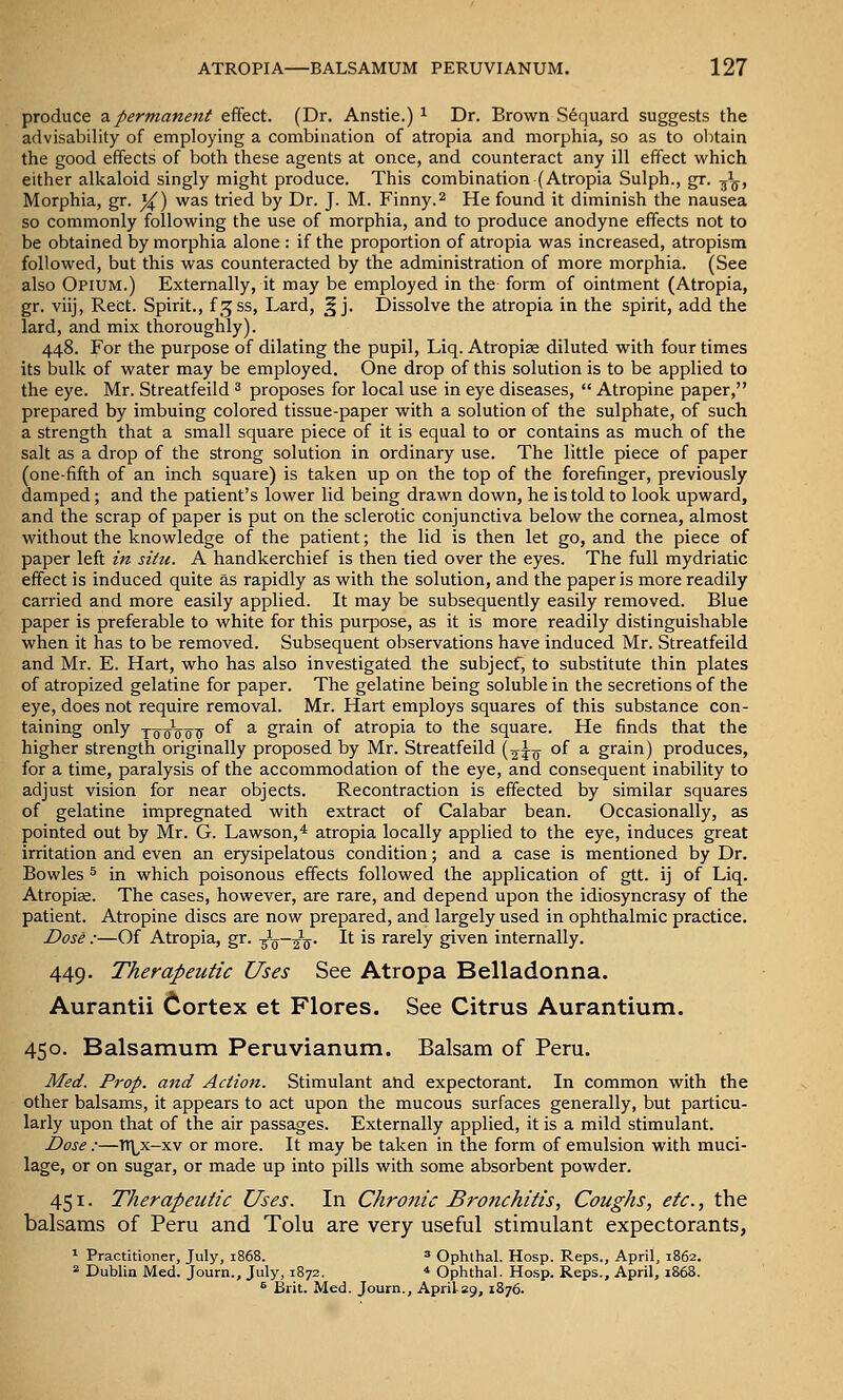 produce 2ipermanent effect. (Dr. Anstie.) ^ Dr. Brown S^quard suggests the advisability of employing a combination of atropia and morphia, so as to obtain the good effects of both these agents at once, and counteract any ill effect which either alkaloid singly might produce. This combination (Atropia Sulph., gx. -j^. Morphia, gr. ^) was tried by Dr. J. M. Finny.^ He found it diminish the nausea so commonly following the use of morphia, and to produce anodyne effects not to be obtained by morphia alone : if the proportion of atropia was increased, atropism followed, but this was counteracted by the administration of more morphia. (See also Opium.) Externally, it may be employed in the form of ointment (Atropia, gr. viij, ReCt. Spirit., f.^ss. Lard, ^ j. Dissolve the atropia in the spirit, add the lard, and mix thoroughly). 448. For the purpose of dilating the pupil, Liq. Atropise diluted with four times its bulk of water may be employed. One drop of this solution is to be applied to the eye. Mr. Streatfeild ^ proposes for local use in eye diseases,  Atropine paper, prepared by imbuing colored tissue-paper with a solution of the sulphate, of such a strength that a small square piece of it is equal to or contains as much of the salt as a drop of the strong solution in ordinary use. The little piece of paper (one-fifth of an inch square) is taken up on the top of the forefinger, previously damped; and the patient's lower lid being drawn down, he is told to look upward, and the scrap of paper is put on the sclerotic conjunctiva below the cornea, almost without the knowledge of the patient; the lid is then let go, and the piece of paper left in situ. A handkerchief is then tied over the eyes. The full mydriatic effect is induced quite as rapidly as with the solution, and the paper is more readily carried and more easily applied. It may be subsequently easily removed. Blue paper is preferable to white for this purpose, as it is more readily distinguishable when it has to be removed. Subsequent observations have induced Mr. Streatfeild and Mr. E. Hart, who has also investigated the subject, to substitute thin plates of atropized gelatine for paper. The gelatine being soluble in the secretions of the eye, does not require removal. Mr. Hart employs squares of this substance con- taining only x^oVoTr °f ^ grain of atropia to the square. He finds that the higher strength originally proposed by Mr. Streatfeild (2^0^ of a- gr^in) produces, for a time, paralysis of the accommodation of the eye, and consequent inability to adjust vision for near objects. Recontraction is effected by similar squares of gelatine impregnated with extract of Calabar bean. Occasionally, as pointed out by Mr. G. Lawson,* atropia locally applied to the eye, induces great irritation and even an erysipelatous condition; and a case is mentioned by Dr. Bowles 5 in which poisonous effects followed the application of gtt. ij of Liq. Atropise. The cases, however, are rare, and depend upon the idiosyncrasy of the patient. Atropine discs are now prepared, and largely used in ophthalmic practice. Dose :—Of Atropia, gr. -^-^—^'^. It is rarely given internally. 449. Therapeutic Uses See Atropa Belladonna. Aurantii Cortex et Flores. See Citrus Aurantium. 450. Balsamum Peruvianum. Balsam of Peru. Med. Prop, and Action. Stimulant and expectorant. In common with the other balsams, it appears to act upon the mucous surfaces generally, but particu- larly upon that of the air passages. Externally applied, it is a mild stimulant. Dose:—Tt\^x-xv or more. It may be taken in the form of emulsion with muci- lage, or on sugar, or made up into pills with some absorbent powder. 451. Therapeutic Uses. In Chronic Bronchitis, Coughs, etc., the balsams of Peru and Tolu are very useful stimulant expectorants, * Practitioner, July, 1868. » Ophthal. Hosp. Reps., April, 1862. 2 Dublin Med. Journ., July, 1872. * Ophthal. Hosp. Reps., April, 1868. ^ Brit. Med. Journ., April 29, 1876.