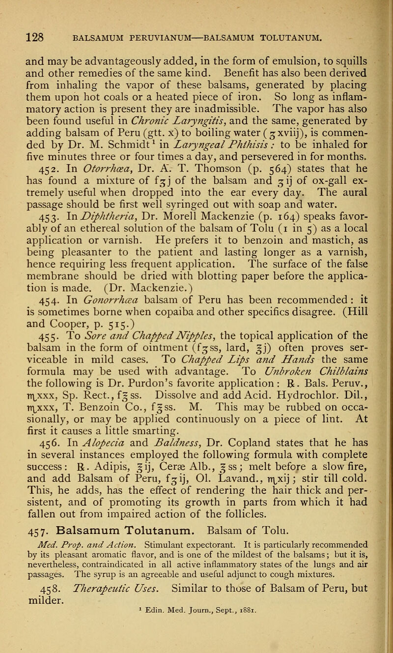 and may be advantageously added, in the form of emulsion, to squills and other remedies of the same kind. Benefit has also been derived from inhaling the vapor of these balsams, generated by placing them upon hot coals or a heated piece of iron. So long as inflam- matory action is present they are inadmissible. The vapor has also been found useful in Chronic Laryngitis, and the same, generated by adding balsam of Peru (gtt. x) to boiling water (gxviij), is commen- ded by Dr. M. Schmidt^ in Laryngeal Phthisis: to be inhaled for five minutes three or four times a day, and persevered in for months. 452. In Otorrhea, Dr. A. T. Thomson (p. 564) states that he has found a mixture of f^j of the balsam and ^ij of ox-gall ex- tremely useful when dropped into the ear every day. The aural passage should be first well syringed out with soap and water. 453. lv\ Diphtheria, Dr. Morell Mackenzie (p. 164) speaks favor- ably of an ethereal solution of the balsam of Tolu (i in 5) as a local application or varnish. He prefers it to benzoin and mastich, as being pleasanter to the patient and lasting longer as a varnish, hence requiring less frequent application. The surface of the false membrane should be dried with blotting paper before the applica- tion is made. (Dr. Mackenzie.) 454. In Go?iorrha;a balsam of Peru has been recommended : it is sometimes borne when copaiba and other specifics disagree. (Hill and Cooper, p. 515.) 455. To Sore and Chapped Nipples, the topical application of the balsam in the form of ointment (f^ss, lard, 5J) often proves ser- viceable in mild cases. To Chapped Lips and LLands the same formula may be used with advantage. To Unbroken Chilblains the following is Dr. Purdon's favorite application : R. Bals. Peruv., TT\^xxx, Sp. Rect.,fgss. Dissolve and add Acid. Hydrochlor. Dil., n\^xxx, T. Benzoin Co., fgss. M. This may be rubbed on occa- sionally, or may be applied continuously on a piece of lint. At first it causes a little smarting. 456. In Alopecia and Baldness, Dr. Copland states that he has in several instances employed the following formula with complete success: R. Adipis, ^^ij, Cerae Alb., .fss; melt before a slow fire, and add Balsam of Peru, fjij, 01. Lavand., n\^xij; stir till cold. This, he adds, has the effect of rendering the hair thick and per- sistent, and of promoting its growth in parts from which it had fallen out from impaired action of the follicles. 457. Balsamum Tolutanum. Balsam of Tolu. Med. Prop, and Action. Stimulant expectorant. It is particularly recommended by its pleasant aromatic flavor, and is one of the mildest of the balsams; but it is, nevertheless, contraindicated in all active inflammatory states of the lungs and air passages. The syrup is an agreeable and useful adjunct to cough mixtures. 458. Therapeutic Uses. Similar to those of Balsam of Peru, but milder.
