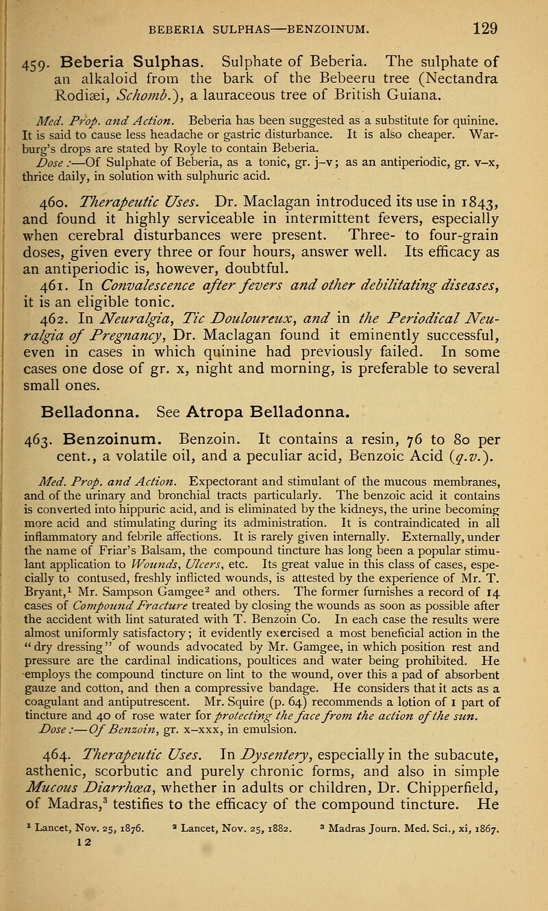 459. Beberia Sulphas. Sulphate of Beberia. The sulphate of an alkaloid from the bark of the Bebeeru tree (Nectandra ^oAii&i, Schomb.'), a lauraceous tree of British Guiana. Med. Pj-op. and Action. Beberia has been suggested as a substitute for quinine. It is said to cause less headache or gastric disturbance. It is also cheaper. War- burg's drops are stated by Royle to contain Beberia. Dose :—Of Sulphate of Beberia, as a tonic, gr. j-v; as an antiperiodic, gr. v-x, thrice daily, in solution with sulphuric acid. 460. Therapeutic Uses. Dr. Maclagan introduced its use in 1843, and found it highly serviceable in intermittent fevers, especially when cerebral disturbances were present. Three- to four-grain doses, given every three or four hours, answer well. Its efficacy as an antiperiodic is, however, doubtful. 461. In Convalescence after fevers and other debilitating diseases, it is an eligible tonic. 462. In Neuralgia, Tic Douloureux, and in the Periodical Neu- ralgia of Pregnancy, Dr. Maclagan found it eminently successful, even in cases in which quinine had previously failed. In some cases one dose of gr. x, night and morning, is preferable to several small ones. Belladonna. See Atropa Belladonna. 463. Benzoinum. Benzoin. It contains a resin, 76 to 80 per cent., a volatile oil, and a peculiar acid, Benzoic Acid {q.v.'). Med. Prop, and Action. Expectorant and stimulant of the mucous membranes, and of the urinary and bronchial tracts particularly. The benzoic acid it contains is converted into hippuric acid, and is eliminated by the kidneys, the urine becoming more acid and stimulating during its administration. It is contraindicated in all inflammatory and febrile affections. It is rarely given internally. Externally, under the name of Friar's Balsam, the compound tincture has long been a popular stimu- lant application to fVotinds, Ulcers, etc. Its great value in this class of cases, espe- cially to contused, freshly inflicted wounds, is attested by the experience of Mr. T. Bryant,^ Mr. Sampson Gamgee^ and others. The former furnishes a record of 14 cases of Compound Fracture treated by closing the wounds as soon as possible after the accident with lint saturated with T. Benzoin Co. In each case the results were almost uniformly satisfactory; it evidently exercised a most beneficial action in the dry dressing of wounds advocated by Mr. Gamgee, in which position rest and pressure are the cardinal indications, poultices and water being prohibited. He ■employs the compound tincture on lint to the wound, over this a pad of absorbent gauze and cotton, and then a compressive bandage. He considers that it acts as a coagulant and antiputrescent. Mr. Squire (p. 64) recommends a lotion of i part of tincture and 40 of rose water iox protecting the face from the action of the sun. Dose :—Of Benzoin, gr. x—xxx, in emulsion. 464. Therapeutic Uses. In Dyse7itery, especially in the subacute, asthenic, scorbutic and purely chronic forms, and also in simple Mucous Diarrhoea, whether in adults or children. Dr. Chipperfield, of Madras,^ testifies to the efficacy of the compound tincture. He ^ Lancet, Nov. 25, 1876. » Lancet, Nov. 25, 1882. ^ Madras Journ. Med. Sci., xi, 1867. 12