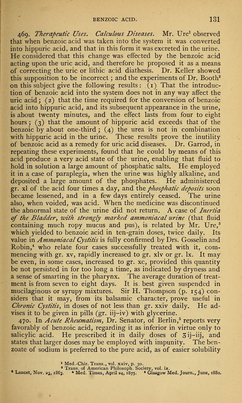 469. Therapeutic Uses. Calculous Diseases. Mr. Ure^ observed that when benzoic acid was taken into the system it was converted into hippuric acid, and that in this form it was excreted in the urine. He considered that this change was effected by the benzoic acid acting upon the uric acid, and therefore he proposed it as a means of correcting the uric or lithic acid diathesis. Dr. Keller showed this supposition to be incorrect; and the experiments of Dr. Booth^ on this subject give the following results: (i) That the introduc- tion of benzoic acid into the system does not in any way affect the uric acid; (2) that the time required for the conversion of benzoic acid into hippuric acid, and its subsequent appearance in the urine, is about twenty minutes, and the effect lasts from four to eight hours; (3) that the amount of hippuric acid exceeds that of the benzoic by about one-third ; (4) the urea is not in combination with hippuric acid in the urine. These results prove the inutility of benzoic acid as a remedy for uric acid diseases. Dr. Garrod, in repeating these experiments, found that he could by means of this acid produce a very acid state of the urine, enabling that fluid to hold in solution a large amount of phosphatic salts. He employed it in a case of paraplegia, when the urine was highly alkaline, and deposited a large amount of the phosphates. He administered gr. xl of the acid four times a day, and \ht phosphatic deposits soon became lessened, and in a few days entirely ceased. The urine also, when voided, was acid. When the medicine was discontinued the abnormal state of the urine did not return. A case of Inertia of the Bladder, with strongly marked ammoniacal urine (that fluid containing much ropy mucus and pus), is related by Mr. Ure,^ which yielded to benzoic acid in ten-grain doses, twice daily. Its value in Ammoniacal Cystitis is fully confirmed by Drs. Gosselin and Robin,* who relate four cases successfully treated with it, com- mencing with gr. XV, rapidly increased to gr. xlv or gr. Ix. It may be even, in some cases, increased to gr. xc, provided this quantity be not persisted in for too long a time, as indicated by dryness and a sense of smarting in the pharynx. The average duration of treat- ment is from seven to eight days. It is, best given suspended in mucilaginous or syrupy mixtures. Sir H. Thompson (p. 154) con- siders that it may, from its balsamic character, prove useful in Chronic Cystitis, in doses of not less than gr. xxiv daily. He ad- vises it to be given in pills (gr. iij-iv) with glycerine. 470. In Acute Rheumatism, Dr. Senator, of Berlin,* reports very favorably of benzoic acid, regarding it as inferior in virtue only to salicylic acid. He prescribed it in daily doses of ^ij-iij, and states that larger doses may be employed with impunity. The ben- zoate of sodium is preferred to the pure acid, as of easier solubility ^ Med.-Chir. Trans., vol. xxiv, p. 30. * Trans, of American Philosoph. Society, vol. ix.  Lancet, Nov. 23, 1863. * Med. Times, April 24, 1875. * Glasgow Med. Joum., June, 1880.