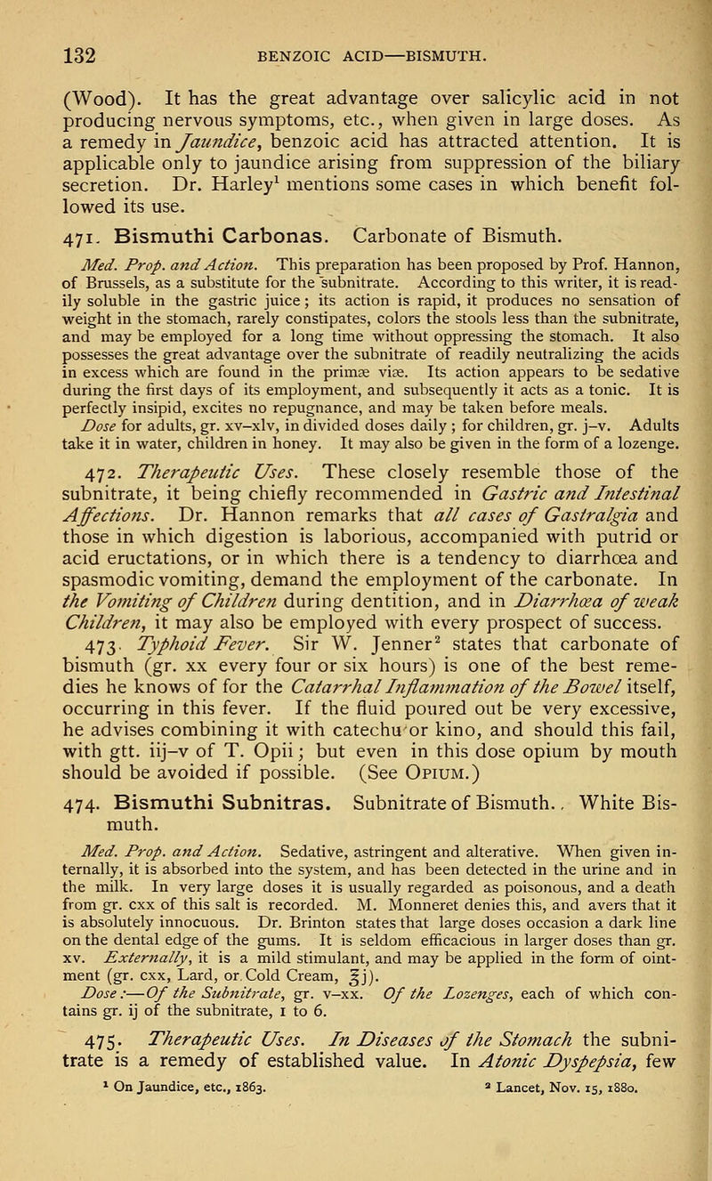 (Wood). It has the great advantage over salicylic acid in not producing nervous symptoms, etc., when given in large doses. As a remedy in yaz/!;z^/(:<?, benzoic acid has attracted attention. It is applicable only to jaundice arising from suppression of the biliary secretion. Dr. Harley^ mentions some cases in which benefit fol- lowed its use. 471. Bismuthi Carbonas. Carbonate of Bismuth. Med. Prop, and Action. This preparation has been proposed by Prof. Hannon, of Brussels, as a substitute for the subnitrate. According to this writer, it is read- ily soluble in the gastric juice; its action is rapid, it produces no sensation of weight in the stomach, rarely constipates, colors the stools less than the subnitrate, and may be employed for a long time without oppressing the stomach. It also possesses the great advantage over the subnitrate of readily neutralizing the acids in excess which are found in the primse viae. Its action appears to be sedative during the first days of its employment, and subsequently it acts as a tonic. It is perfectly insipid, excites no repugnance, and may be taken before meals. Dose for adults, gr. xv-xlv, in divided doses daily ; for children, gr. j-v. Adults take it in water, children in honey. It may also be given in the form of a lozenge. 472. Therapeutic Uses. These closely resemble those of the subnitrate, it being chiefly recommended in Gastric afid Intestinal Affections. Dr. Hannon remarks that all cases of Gastralgia and those in which digestion is laborious, accompanied with putrid or acid eructations, or in which there is a tendency to diarrhoea and spasmodic vomiting, demand the employment of the carbonate. In the Vomiting of Children during dentition, and in Diarrhoea of weak Children, it may also be employed with every prospect of success. 473. Typhoid Fever. Sir W. Jenner^ states that carbonate of bismuth (gr. xx every four or six hours) is one of the best reme- dies he knows of for the Catarrhal Inflaimnation of the Bowel \i?,&U, occurring in this fever. If the fluid poured out be very excessive, he advises combining it with catechuor kino, and should this fail, with gtt. iij-v of T. Opii; but even in this dose opium by mouth should be avoided if possible. (See Opium.) 474. Bismuthi Subnitras. Subnitrate of Bismuth., White Bis- muth. Med. Prop, and Action. Sedative, astringent and alterative. When given in- ternally, it is absorbed into the system, and has been detected in the urine and in the milk. In very large doses it is usually regarded as poisonous, and a death from gr. cxx of this salt is recorded. M. Monneret denies this, and avers that it is absolutely innocuous. Dr. Brinton states that large doses occasion a dark line on the dental edge of the gums. It is seldom efficacious in larger doses than gr. XV. Externally, it is a mild stimulant, and may be applied in the form of oint- ment (gr. cxx, Lard, or.Cold Cream, ^j). Dose:—Of the Subnitrate, gr. v-xx. Of the Lozenges, each of which con- tains gr. ij of the subnitrate, i to 6. 475. Therapeutic Uses. In Diseases of the Stomach the subni- trate is a remedy of established value. In Atonic Dyspepsia, i^^N * On Jaundice, etc., 1863. ^ Lancet, Nov. 15, 1880.