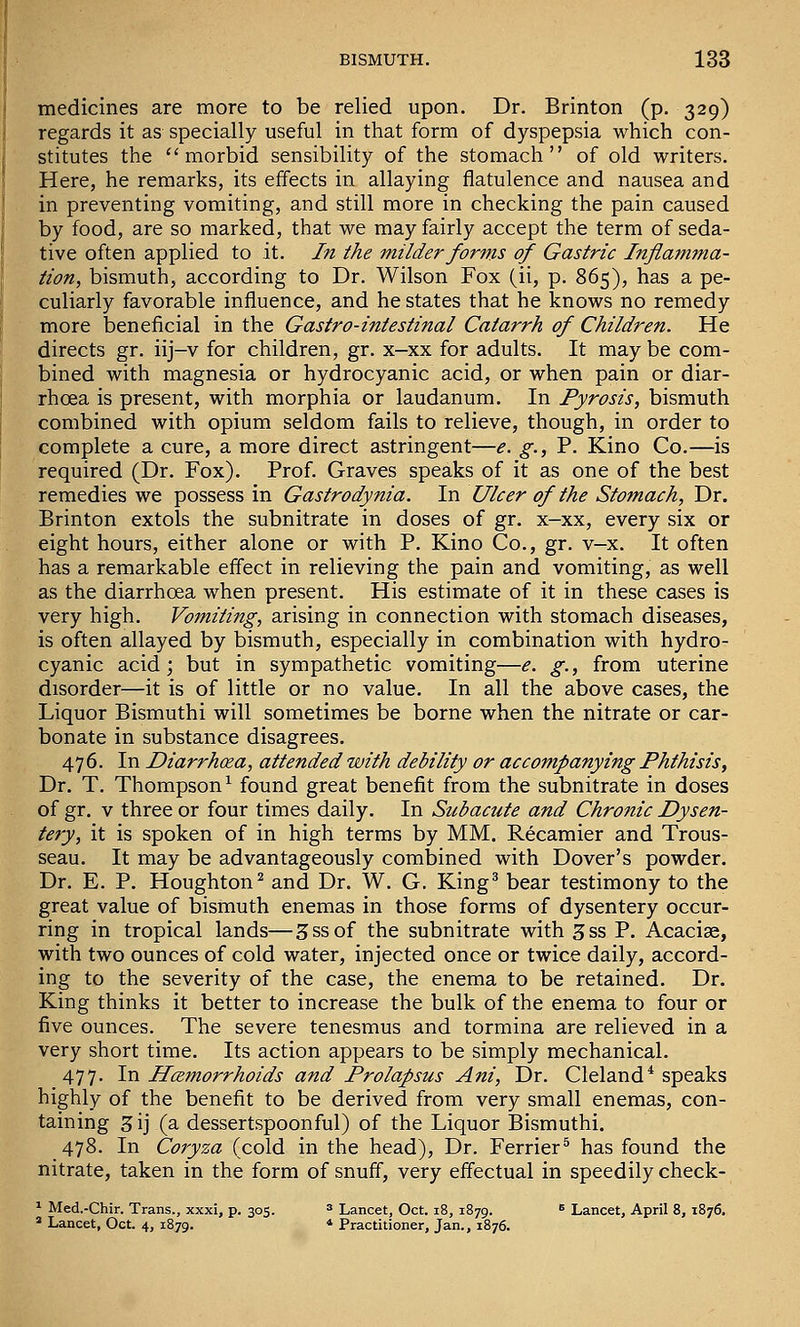medicines are more to be relied upon. Dr. Brinton (p. 329) regards it as specially useful in that form of dyspepsia which con- stitutes the ''morbid sensibility of the stomach of old writers. Here, he remarks, its effects in allaying flatulence and nausea and in preventing vomiting, and still more in checking the pain caused by food, are so marked, that we may fairly accept the term of seda- tive often applied to it. In the milder forms of Gastric Inflamma- tion, bismuth, according to Dr. Wilson Fox (ii, p. 865), has a pe- culiarly favorable influence, and he states that he knows no remedy more beneficial in the Gastro-intestinal Catarrh of Children. He directs gr. iij-v for children, gr. x—xx for adults. It may be com- bined with magnesia or hydrocyanic acid, or when pain or diar- rhoea is present, with morphia or laudanum. In Pyrosis, bismuth combined with opium seldom fails to relieve, though, in order to complete a cure, a more direct astringent—e. g., P. Kino Co.—is required (Dr. Fox). Prof. Graves speaks of it as one of the best remedies we possess in Gastrodynia. In Ulcer of the Stomach, Dr. Brinton extols the subnitrate in doses of gr. x-xx, every six or eight hours, either alone or with P. Kino Co., gr. v-x. It often has a remarkable effect in relieving the pain and vomiting, as well as the diarrhoea when present. His estimate of it in these cases is very high. Vomiting, arising in connection with stomach diseases, is often allayed by bismuth, especially in combination with hydro- cyanic acid j but in sympathetic vomiting—e. g., from uterine disorder—it is of little or no value. In all the above cases, the Liquor Bismuthi will sometimes be borne when the nitrate or car- bonate in substance disagrees. 476. In Diarrhoea, attended with debility or accompanying Phthisis, Dr. T. Thompson^ found great benefit from the subnitrate in doses of gr. V three or four times daily. In Subacute and Chronic Dysen- tery, it is spoken of in high terms by MM. Recamier and Trous- seau. It may be advantageously combined with Dover's powder. Dr. E. P. Houghton^ and Dr. W. G. King' bear testimony to the great value of bismuth enemas in those forms of dysentery occur- ring in tropical lands—3ssof the subnitrate with 3ss P. Acacise, with two ounces of cold water, injected once or twice daily, accord- ing to the severity of the case, the enema to be retained. Dr. King thinks it better to increase the bulk of the enema to four or five ounces. The severe tenesmus and tormina are relieved in a very short time. Its action appears to be simply mechanical. 477. In Hcemorrhoids and Prolapsus Ani, Dr. Cleland* speaks highly of the benefit to be derived from very small enemas, con- taining 3ij (a dessertspoonful) of the Liquor Bismuthi. 478. In Coryza (cold in the head). Dr. Ferrier* has found the nitrate, taken in the form of snuff, very effectual in speedily check- ^ Med.-Chir. Trans., xxxi, p. 305. * Lancet, Oct. 18, 1879. * Lancet, April 8, 1876, * Lancet, Oct. 4, 1879. * Practitioner, Jan., 1876.