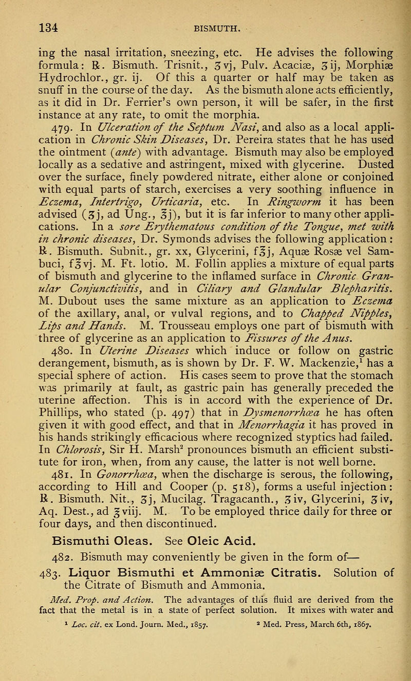 ing the nasal irritation, sneezing, etc. He advises the following formula: R. Bismuth. Trisnit., ^vj, Pulv. Acaciae, 3ij, Morphias Hydrochlor., gr. ij. Of this a quarter or half may be taken as snuif in the course of the day. As the bismuth alone acts efficiently, as it did in Dr. Ferrier's own person, it will be safer, in the first instance at any rate, to omit the morphia. 479. In Ulceration of the Septutn JVasi, and also as a local appli- cation in Chronic Skin Diseases, Dr. Pereira states that he has used the ointment {ante) with advantage. Bismuth may also be employed locally as a sedative and astringent, mixed with glycerine. Dusted over the surface, finely powdered nitrate, either alone or conjoined with equal parts of starch, exercises a very soothing influence in Eczema, Intertrigo, Urticaria, etc. In Ringworm it has been advised (3j, ad Ung., ^j), but it is far inferior to many other appli- cations. In a sore Erytheinatous condition of the Tongue, met with in chronic diseases, Dr. Symonds advises the following application : R. Bismuth. Subnit., gr. xx, Glycerini, f^j, Aquse Rosge vel Sam- buci, f^vj. M. Ft. lotio. M. Follin applies a mixture of equal parts of bismuth and glycerine to the inflamed surface in Chronic Gran- ular Conjunctivitis, and in Ciliary and Glandular Blepharitis. M. Dubout uses the same mixture as an application to Eczema of the axillary, anal, or vulval regions, and to Chapped Nipples, Lips and Hands. M. Trousseau employs one part of bismuth with three of glycerine as an application to Fissures of the Anus. 480. In Uterine Diseases which induce or follow on gastric derangement, bismuth, as is shown by Dr. F. W. Mackenzie,^ has a special sphere of action. His cases seem to prove that the stomach was primarily at fault, as gastric pain has generally preceded the uterine affection. This is in accord with the experience of Dr. Phillips, who stated (p. 497) that in Dysmenorrhcea he has often given it with good effect, and that in Menorrhagia it has proved in his hands strikingly efficacious where recognized styptics had failed. In Chlorosis, Sir H. Marsh^ pronounces bismuth an efficient substi- tute for iron, when, from any cause, the latter is not well borne. 481. In Gonorrhoea, when the discharge is serous, the following, according to Hill and Cooper (p. 518), forms a useful injection: R. Bismuth. Nit., 3j, Mucilag. Tragacanth., .^iv, Glycerini, 3iv, Aq. Dest., ad ^ viij. M. To be employed thrice daily for three or four days, and then discontinued. Bismuthi Oleas. See Oleic Acid. 482. Bismuth may conveniently be given in the form of— 483. Liquor Bismuthi et Ammoniae Citratis. Solution of the Citrate of Bismuth and Ammonia. Med. Prop, and Action. The advantages of tliis fluid are derived from the fact that the metal is in a state of perfect solution. It mixes v^ith water and ^ Loc. cit. ex Lond. Journ. Med., 1857. * Med. Press, March 6th, 1867.