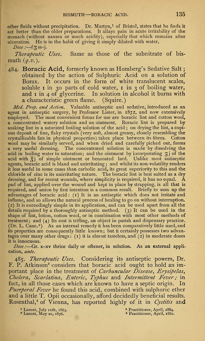 other fluids without precipitation. Dr. Martyn,i of Bristol, states that he finds it act better than the older preparations. It allays pain in acute irritability of the stomach (without nausea or much acidity), especially that which remains after ulceration. He is in the habit of giving it simply diluted with water. Dose :—f^ss-^j. Therapeutic Uses. Same as those of the subnitrate of bis- muth {q.v.). 484. Boracic Acid, formerly known as Homberg's Sedative Salt; obtained by the action of Sulphuric Acid on a solution of Borax. It occurs in the form of white translucent scales, soluble I in 30 parts of cold water, i in 3 of boiling water, and I in 4 of glycerine. In solution in alcohol it burns with a characteristic green flame. (Squire.) Med. Prop, and Action. Valuable antiseptic and sedative, introduced as an agent in antiseptic surgery, by Professor Lister, in 1872, and now extensively employed. The most convenient forms for use are boracic lint and cotton wool, a concentrated watery solution and an ointment. Boracic lint is prepared by soaking lint in a saturated boiling solution of the acid ; on drying the lint, a copi- ous deposit of fine, flaky crystals (very soft, almost greasy, closely resembling the crystallizable fats in physical properties) takes place between its fibres. Cotton wool may be similarly served, and when dried and carefully picked out, forms a very useful dressing. The concentrated solution is made by dissolving the acid in boiling water to saturation; and the ointment by incorporating ^j of the acid with ^j of simple ointment or benzoated lard. Unlike most antiseptic agents, boracic acid is bland and unirritating; and whilst its non-volatility renders it less useful in some cases than carbolic acid,, its great superiority to this and the chloride of zinc is its unirritating nature. The boracic lint is best suited as a dry dressing, and for recent wounds, where simplicity is required, it has no equal. A pad of lint, applied over the wound and kept in place by strapping, is all that is required, and union by first intention is a common result. Briefly to sum up the advantages of boracic acid: (i) It is an antiseptic which does not irritate and inflame, and so allows the natural process of healing to go on without interruption. (2) It is exceedingly simple in its application, and can be used apart from all the details required by a thoroughly antiseptic method. (3) It can be used in the shape of lint, lotion, cotton wool, or in combination with most other methods of treatment; and (4) Its cost is trifling, an object in parish and dispensary practice. (Dr. L. Cane. 2) As an internal remedy it has been comparatively little used, and its properties are consequently little known; but it certainly possesses two advan- tages over many other drugs: (i) it is almost tasteless, and (2) in moderate doses it is innocuous. Dose:—Gr. x-xv thrice daily or oftener, in solution. As an external appli- cation, ante. 485. Therapeutic Uses. Considering its antiseptic powers. Dr. F. P. Atkinson* considers that boracic acid ought to hold an im- portant place in the treatment of Carbuncular Disease, Erysipelas, Cholera, Scarlatina, Enteric, Typhus and Intermittent Fever; in fact, in all those cases which are known to have a septic origin. In Puerperal Fever he found this acid, combined with sulphuric ether and a little T. Opii occasionally, afford decidedly beneficial results, Rosenthal,* of Vienna, has reported highly of it in Cystitis and 1 Lancet, July nth, 1863. ' Practitioner, April, 1884.  Lancet, May 20, 1876. * Practitioner, April, 1882.