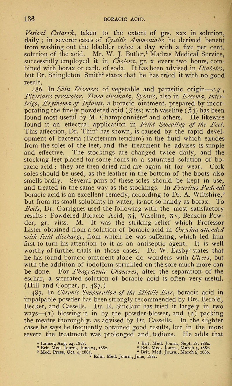 Vesical Catarrh, taken to the extent of grs, xxx in solution, daily; in severer cases of Cystitis Aitimonialis he derived benefit from washing out the bladder twice a day with a five per cent, solution of the acid. Mr. W. J. Butler/ Madras Medical Service, successfully employed it in Cholera, gr. x every two hours, com- bined with borax or carb. of soda. It has been advised in Diabetes, but Dr. Shingleton Smith^ states that he has tried it with no good result. 486. In Skin Diseases o-i vegetable and parasitic origin—e.g., Pityriasis versicolor. Tinea circinata, Sycosis, also in Eczema, Inter- trigo, Erythema of Infants, a boracic ointment, prepared by incor- porating the finely powdered acid (5iss) with vaseline (5 j) has been found most useful by M. Championniere^ and others. He likewise found it an effectual application in Fetid Sweating of the Feet. This affection. Dr. Thin* has shown, is caused by the rapid devel- opment of bacteria (Bacterium fetidum) in the fluid which exudes from the soles of the feet, and the treatment he advises is simple and effective. The stockings are changed twice daily, and the stocking-feet placed for some hours in a saturated solution of bo- racic acid : they are then dried and are again fit for wear. Cork soles should be used, as the leather in the bottom of the boots also smells badly. Several pairs of these soles should be kept in use, and treated in the same way as the stockings. In Pruritus Pudendi boracic acid is an excellent remedy, according to Dr. A. Wiltshire,* but from its small solubility in water, is-not so handy as borax. To Boils, Dr. Garrigues used the following with the most satisfactory results: Powdered Boracic Acid, 3j, Vaseline, 3v, Benzoin Pow- der, gr. viiss. M. It was the striking relief which Professor Lister obtained from a solution of boracic acid in Onychia attended with fetid discharge, from which he was suffering, which led him first to turn his attention to it as an antiseptic agent. It is well worthy of further trials in those cases. Dr. W. Easby® states that he has found boracic ointment alone do wonders with Ulcers, but with the addition of iodoform sprinkled on the sore much more can be done. For Phagedcenic Chancres, after the separation of the eschar, a saturated solution of boracic acid is often very useful. (Hill and Cooper, p. 487.) 487. In Chrofiic Suppuration of the Middle Ear, boracic acid in impalpable powder has been strongly recommended by Drs. Berold, Becker, and Cassells. Dr. R. Sinclair' has tried it largely in two ways—(i) blowing it in by the powder-blower, and (2) packing the meatus thoroughly, as advised by Dr. Cassells. In the slighter cases he says he frequently obtained good results, but in the more severe the treatment was prolonged and tedious. He adds that * Lancet, Aug. 24,1878. * Brit. Med. Journ., Sept. 18, 1880. « Brit. Med. Joum., June 24, 1882. = Brit. Med. Journ., March 5, 1881. s Med. Press, Oct. 4, 1882. « Brit. Med. Journ., March 6, 1880. ■ Edin. Med. Journ., June, 1881.