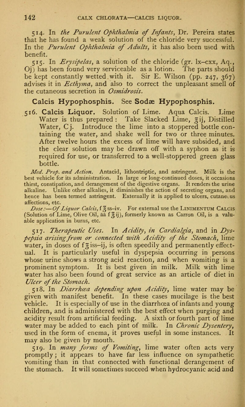 514. In the Purulent Ophthalmia of Infants, Dr. Pereira states that he has found a weak solution of the chloride very successful. In the Purulent Ophthalmia of Adults, it has also been used with benefit. 515. In Erysipelas, a solution of the chloride (gr. Ix-cxx, Aq., Oj) has been found very serviceable as a lotion. The parts should be kept constantly wetted with it. Sir E. Wilson (pp. 247, 367) advises it in Ecthy?na, and also to correct the unpleasant smell of the cutaneous secretion in Osmidrosis. Calcis Hypophosphis. See Sodae Hypophosphis. 516. Calcis Liquor. Solution of Lime. Aqua Calcis. Lime Water is thus \jrt\)a.rtd : Take Slacked Lime, |ij, Distilled Water, Cj. Introduce the lime into a stopjpered bottle con- taining the water, and shake well for two or three minutes. After twelve hours the excess of lime will have subsided, and the clear solution may be drawn off with a syphon as it is required for use, or transferred to a well-stoppered green glass bottle. Med. Prop, and Action. Antacid, lithontriptic, and astringent. Milk is the best vehicle for its administration. In large or long-continued doses, it occasions thirst, constipation, and derangement of the digestive organs. It renders the urine alkaline. Unhke other alkalies, it diminishes the action of secreting organs, and hence has been termed astringent. Externally it is applied to ulcers, cutan&.us affections, etc. Dose:—Of Liquor Calcis, f ^^ss-iv. For external use the Linimentum Calcis (Solution of Lime, Olive Oil, aa f ,§ijj, formerly known as Carron Oil, is a valu- able application in burns, etc. 517. Therapeutic Uses. In Acidity, in Cardialgia, and in Dys- pepsia arising from or connected with Acidity of the Stomach, lime water, in doses of f|iss-ij, is often speedily and permanently effect- ual. It is particularly useful in dyspepsia occurring in persons whose urine shows a strong acid reaction, and when vomiting is a prominent symptom. It is best given in milk. Milk with lime water has also been found of great service as an article of diet in Ulcer of the Stomach. 518. In Diarrhoea depending upon Acidity, lime water may be given with manifest benefit. In these cases mucilage is the best vehicle. It is especially of use in the diarrhoea of infants and young children, and is administered with the best effect when purging and acidity result from artificial feeding. A sixth or fourth part of lime water may be added to each pint of milk. In Chronic Dysentery, used in the form of enema, it proves useful in some instances. It may also be given by mouth. 519. In many forms of Vomiting, lime water often acts very promptly; it appears to have far less influence on sympathetic vomiting than in that connected with functional derangement of the stomach. It will sometimes succeed when hydrocyanic acid and