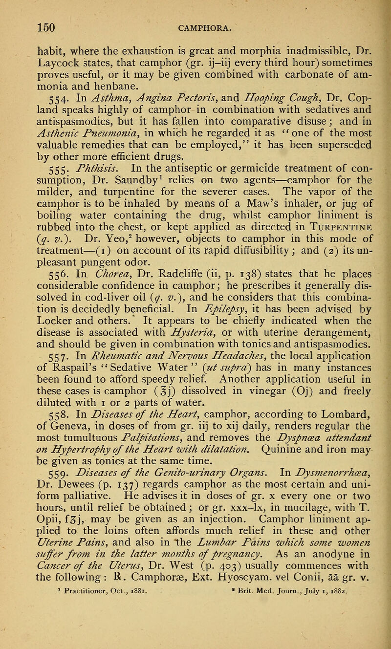 habit, where the exhaustion is great and morphia inadmissible, Dr. Laycock states, that camphor (gr. ij-iij every third hour) sometimes proves useful, or it may be given combined with carbonate of am- monia and henbane. 554. In Asihtna, Angina Pectoris, and Hooping Cough, Dr. Cop- land speaks highly of camphor in combination with sedatives and antispasmodics, but it has fallen into comparative disuse; and in Asthenic Pneumonia, in which he regarded it as  one of the most valuable remedies that can be employed, it has been superseded by other more efficient drugs. 555. Phthisis. In the antiseptic or germicide treatment of con- sumption. Dr. Saundby^ relies on two agents—camphor for the milder, and turpentine for the severer cases. The vapor of the camphor is to be inhaled by means of a Maw's inhaler, or jug of boiling water containing the drug, whilst camphor liniment is rubbed into the chest, or kept applied as directed in Turpentine {q. v.). Dr. Yeo,^ however, objects to camphor in this mode of treatment—(i) on account of its rapid diffusibility; and (2) its un- pleasant pungent odor. 556. In Chorea, Dr. Radcliffe (ii, p. 138) states that he places considerable confidence in camphor; he prescribes it generally dis- solved in cod-liver oil {g. v.), and he considers that this combina- tion is decidedly beneficial. In Epilepsy, it has been advised by Locker and others. It appears to be chiefly indicated when the disease is associated with Hysteria, or with uterine derangement, and should be given in combination with tonics and antispasmodics. 557. In Rheicmatic and Nervous Headaches, the local application of Raspail's Sedative Water (ut supra) has in many instances been found to afford speedy relief. Another application useful in these cases is camphor (^j) dissolved in vinegar (Oj) and freely diluted with i or 2 parts of water. 558. In Diseases of the Heart, camphor, according to Lombard, of Geneva, in doses of from gr. iij to xij daily, renders regular the most tumultuous Palpitations, and removes the Dyspnoea attendant on Hypertrophy of the Heart with dilatation. Quinine and iron may be given as tonics at the same time. 559. Diseases of the Genito-urinary Organs. In Dysmenorrhea, Dr. Dewees (p. 137) regards camphor as the most certain and uni- form palliative. He advises it in doses of gr. x every one or two hours, until relief be obtained; or gr. xxx-lx, in mucilage, with T. Opii, f3j, may be given as an injection. Camphor liniment ap- plied to the loins often affords much relief in these and other Uterine Pains, and also in the Lumbar Pains which some women suffer from in the latter months of pregnancy. As an anodyne in Cancer of the Uterus, Dr. West (p. 403) usually commences with the following : R. Camphorae, Ext. Hyoscyam. vel Conii, aa gr. v.