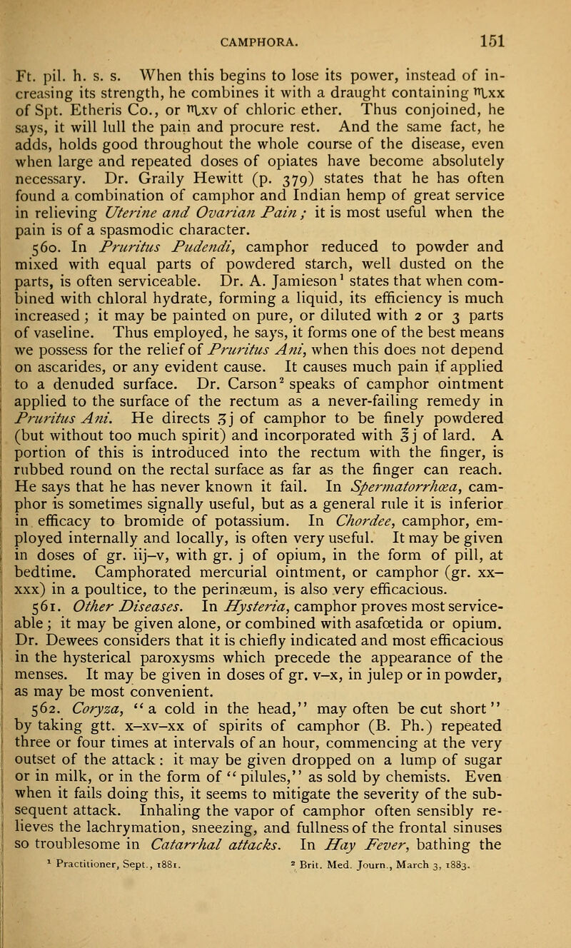 Ft. pil. h. s. s. When this begins to lose its power, instead of in- creasing its strength, he combines it with a draught containing t^-xx of Spt. Etheris Co., or ^xv of chloric ether. Thus conjoined, he says, it will lull the pain and procure rest. And the same fact, he adds, holds good throughout the whole course of the disease, even when large and repeated doses of opiates have become absolutely necessary. Dr. Graily Hewitt (p. 379) states that he has often found a combination of camphor and Indian hemp of great service in relieving Uterine atid Ovarian Pain ; it is most useful when the pain is of a spasmodic character. 560. In Pruritus Pudendi, camphor reduced to powder and mixed with equal parts of powdered starch, well dusted on the parts, is often serviceable. Dr. A. Jamieson' states that when com- bined with chloral hydrate, forming a liquid, its efficiency is much increased; it may be painted on pure, or diluted with 2 or 3 parts of vaseline. Thus employed, he says, it forms one of the best means we possess for the x&\\t{o{ Pruritus Ani, when this does not depend on ascarides, or any evident cause. It causes much pain if applied to a denuded surface. Dr. Carson^ speaks of camphor ointment applied to the surface of the rectum as a never-failing remedy in Pruritus Ani. He directs Z] of camphor to be finely powdered (but without too much spirit) and incorporated with §j of lard. A portion of this is introduced into the rectum with the finger, is rubbed round on the rectal surface as far as the finger can reach. He says that he has never known it fail. In Spermatorrhoea, cam- phor is sometimes signally useful, but as a general rule it is inferior in efficacy to bromide of potassium. In Chordee, camphor, em- ployed internally and locally, is often very useful. It may be given in doses of gr. iij-v, with gr. j of opium, in the form of pill, at bedtime. Camphorated mercurial ointment, or camphor (gr. xx- xxx) in a poultice, to the perinseum, is also very efficacious. 561. Other Diseases. In Hyste^'ia, camphor proves most service- able ; it may be given alone, or combined with asafoetida or opium. Dr. Dewees considers that it is chiefly indicated and most efficacious in the hysterical paroxysms which precede the appearance of the menses. It may be given in doses of gr. v-x, in julep or in powder, as may be most convenient. 562. Coryza, a cold in the head, may often be cut short by taking gtt. x-xv-xx of spirits of camphor (B. Ph.) repeated three or four times at intervals of an hour, commencing at the very outset of the attack: it may be given dropped on a lump of sugar or in milk, or in the form of  pilules, as sold by chemists. Even when it fails doing this, it seems to mitigate the severity of the sub- sequent attack. Inhaling the vapor of camphor often sensibly re- lieves the lachrymation, sneezing, and fullness of the frontal sinuses so troublesome in Catarrhal attacks. In Hay Fever, bathing the
