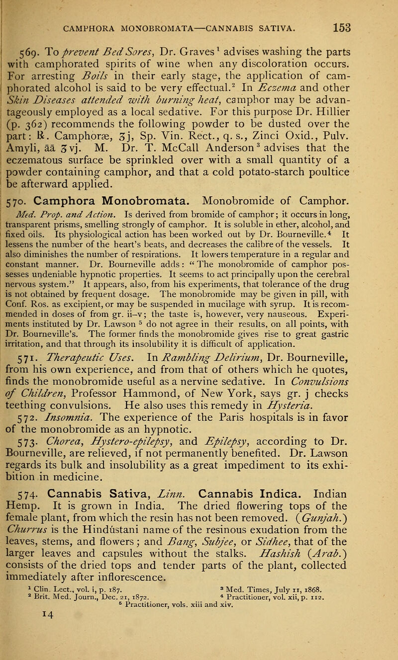 569. To prevent Bed Sores, Dr. Graves^ advises washing the parts with camphorated spirits of wine when any discoloration occurs. For arresting Boils in their early stage, the application of cam- phorated alcohol is said to be very effectual.^ In Eczema and other Skin Diseases attended with burning heat, camphor may be advan- tageously employed as a local sedative. For this purpose Dr. Hillier (p. 362) recommends the following powder to be dusted over the part: K. Camphorse, 3j, Sp. Vin. Rect., q. s., Zinci Oxid., Pulv. Amyli, aa 5vj. M. Dr. T. McCall Anderson ^ advises that the eczematous surface be sprinkled over with a small quantity of a powder containing camphor, and that a cold potato-starch poultice be afterward applied. 570. Camphora Monobromata. Monobromide of Camphor. Med. Prop, and Action. Is derived from bromide of camphor; it occurs in long, tiansparent prisms, smelling strongly of camphor. It is soluble in ether, alcohol, and fixed oils. Its physiological action has been worked out by Dr. Bourneville.* It lessens the number of the heart's beats, and decreases the calibre of the vessels. It also diminishes the number of respirations. It lowers temperature in a regular and constant manner. Dr. Bourneville adds:  The monobromide of camphor pos- sesses undeniable hypnotic properties. It seems to act principally upon the cerebral nervous system. It appears, also, from his experiments, that tolerance of the drug is not obtained by frequent dosage. The monobromide may be given in pill, with Conf. Ros. as excipient, or may be suspended in mucilage with syrup. It is recom- mended in doses of from gr. ii—v; the taste is, however, very nauseous. Experi- ments instituted by Dr. Lawson ^ do not agree in their results, on all points, with Dr. Bourneville's. The former finds the monobromide gives rise to great gastric irritation, and that through its insolubility it is difficult of application. 571. Therapeutic Uses. In J^amb/ing-Detirium, Dr. BouvneviWe, from his own experience, and from that of others which he quotes, finds the monobromide useful as a nervine sedative. In Convulsions of Children, Professor Hammond, of New York, says gr. j checks teething convulsions. He also uses this remedy in Hysteria. 572. Insomnia. The experience of the Paris hospitals is in favor of the monobromide as an hypnotic. 573. Chorea, Hystero-epilepsy, and Epilepsy, according to Dr. Bourneville, are relieved, if not permanently benefited. Dr. Lawson regards its bulk and insolubility as a great impediment to its exhi- bition in medicine. 574. Cannabis Sativa, Linn. Cannabis Indica. Indian Hemp. It is grown in India, The dried flowering tops of the female plant, from which the resin has not been removed. ( Gunjah.') Chuj-rus is the Hindustani name of the resinous exudation from the leaves, stems, and flowers; and Bang, Subjee, or Sidhee, that of the larger leaves and capsules without the stalks. Hashish {Arab.') consists of the dried tops and tender parts of the plant, collected immediately after inflorescence. 1 Clin. Lect., vol. i, p. 187. » Med. Times, July 11, 1868.  Brit. Med. Journ., Dec. 21, 1872. * Practitioner, vol. xii, p. 112. ^ Practitioner, vols, xiii and xiv. 14