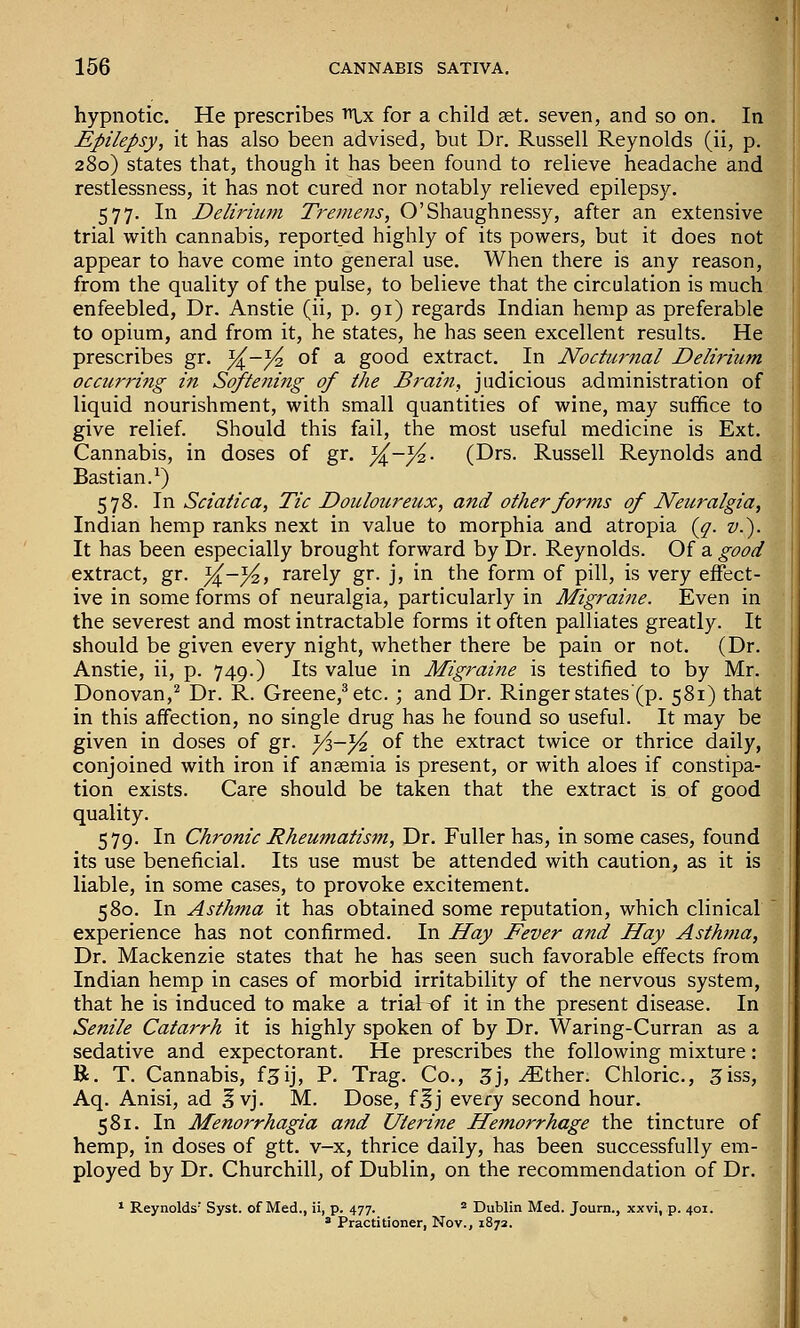 hypnotic. He prescribes ^x for a child set, seven, and so on. In Epilepsy, it has also been advised, but Dr. Russell Reynolds (ii, p. 280) states that, though it has been found to relieve headache and restlessness, it has not cured nor notably relieved epilepsy. 577. In Delirium Tremens, O'Shaughnessy, after an extensive trial with cannabis, report_ed highly of its powers, but it does not appear to have come into general use. When there is any reason, from the quality of the pulse, to believe that the circulation is much enfeebled, Dr. Anstie (ii, p. 91) regards Indian hemp as preferable to opium, and from it, he states, he has seen excellent results. He prescribes gr. %-% of a good extract. In NoctiiJ-nal Delirium occurring in Softening of the Brai7i, judicious administration of liquid nourishment, with small quantities of wine, may suffice to give relief. Should this fail, the most useful medicine is Ext. Cannabis, in doses of gr. ^-/^- (Drs. Russell Reynolds and Bastian.^) 578. In Sciatica, Tic Douloureux, and other forms of Neuralgia, Indian hemp ranks next in value to morphia and atropia (^. v.'). It has been especially brought forward by Dr. Reynolds. Of a good extract, gr. ^-^, rarely gr. j, in the form of pill, is very effect- ive in some forms of neuralgia, particularly in Migraine. Even in the severest and most intractable forms it often palliates greatly. It should be given every night, whether there be pain or not. (Dr. Anstie, ii, p. 749.) Its value in Migraine is testified to by Mr. Donovan,^ Dr. R. Greene,^ etc. ; and Dr. Ringer states (p. 581) that in this affection, no single drug has he found so useful. It may be given in doses of gr. Yi—Y^ of the extract twice or thrice daily, conjoined with iron if anaemia is present, or with aloes if constipa- tion exists. Care should be taken that the extract is of good quality. 579. In Chronic Rheumatism, Dr. Fuller has, in some cases, found its use beneficial. Its use must be attended with caution, as it is liable, in some cases, to provoke excitement. 580. In Asthma it has obtained some reputation, which clinical experience has not confirmed. In Hay Fever and Hay Asthma, Dr. Mackenzie states that he has seen such favorable effects from Indian hemp in cases of morbid irritability of the nervous system, that he is induced to make a trial of it in the present disease. In Senile Catarrh it is highly spoken of by Dr. Waring-Curran as a sedative and expectorant. He prescribes the following mixture: R. T. Cannabis, f^ij, P. Trag. Co., 5j, ^ther. Chloric, ^iss, Aq. Anisi, ad Ivj. M. Dose, f^j every second hour. 581. In Menorrhagia and Uterine Hemorrhage the tincture of hemp, in doses of gtt. v-x, thrice daily, has been successfully em- ployed by Dr. Churchill, of Dublin, on the recommendation of Dr. * Reynolds' Syst. of Med., ii, p. 477.  Dublin Med. Joum., xxvi, p. 401. 8 Practitioner, Nov., 1872.