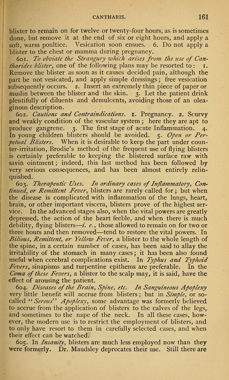 blister to remain on for twelve or twenty-four hours, as is sometimes done, but remove it at the end of six or eight hours, and apply a soft, warm poultice. Vesication soon ensues. 6. Do not apply a blister to the chest or mamma during pregnancy. 601. To obviate the Strangury which arises from the use of Can- tharides blister, one of the following plans may be resorted to : i. Remove the blister as soon as it causes decided pain, although the part be not vesicated, and apply simple dressings; free vesication subsequently occurs. 2. Insert an extremely thin piece of paper or muslin between the blister and the skin. 3. Let the patient drink plentifully of diluents and demulcents, avoiding those of an olea- ginous description. 602. Cautions and Contraindications. I. Pregnancy. 2. Scurvy and weakly condition of the vascular system; here they are apt to produce gangrene. 3. The first stage of acute Inflammation. 4. In young children blisters should be avoided. 5. Open or Per- petual Blisters. When it is desirable to keep the part under coun- ter-irritation, Brodie's method of the frequent use of flying blisters is certainly preferable to keeping the blistered surface raw with savin ointment; indeed, this last method has been followed by very serious consequences, and has been almost entirely relin- quished. 603. Therapeutic Uses. I?i ordinary cases of Inflammatory, Con- tinued, or Remittent Fever, blisters are rarely called for; but when the disease is complicated with inflammation of the lungs, heart, brain, or other important viscera, blisters prove of the highest ser- vice. In the advanced stages also, when the vital powers are greatly depressed, the action of the heart feeble, and when there is much debility, flying blisters—/. <?., those allowed to remain on for two or three hours and then removed—tend to restore the vital powers. In Bilious, Remittent, or Yellow Fever, a blister to the whole length of the spine, in a certain number of cases, has been said to allay the irritability of the stomach in many cases; it has been also found useful when cerebral complications exist. In Typhus and Typhoid Fevers, sinapisms and turpentine epithems are preferable. In the Coma of these Fevers, a blister to the scalp may, it is said, have the effect of arousing the patient. 604. Diseases of the Brain, Spine, etc. In Sanguineous Apoplexy very little benefit will accrue from blisters; but in Simple, or so- called ''Serous^ ^ Apoplexy, some advantage was formerly believed to accrue from the application of blisters to the calves of the legs, and sometimes to the nape of the neck. In all these cases, how- ever, the modern use is to restrict the employment of blisters, and to only have resort to them in carefully selected cases, and when their effect can be watched. 605. In Insanity, blisters are much less employed now than they were formerly. Dr. Maudsley deprecates their use. Still there are
