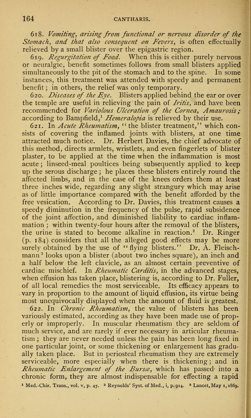 6x8. Vomiting, arising from functional or nervous disorder of the Stomach, and that also consequent on Fevers, is often effectually relieved by a small blister over the epigastric region. 619. Regurgitation of Food. When this is either purely nervous or neuralgic, benefit sometimes follows from small blisters applied simultaneously to the pit of the stomach and to the spine. In some instances, this treatment was attended with speedy and permanent benefit; in others, the relief was only temporary. 620. Diseases of the Eye. Blisters applied behind the ear or over the temple are useful in relieving the pain of Iritis, and have been recommended for Variolous Ulceration of the Cornea, A?naurosis ; according to Bampfield/ Jfemeralopia is relieved by their use. 621. In Acute Rheumatism,  the blister treatment, which con- sists of covering the inflamed joints with blisters, at one time attracted much notice. Dr. Herbert Davies, the chief advocate of this method, directs armlets, wristlets, and even fingerlets of blister plaster, to be applied at the time when the inflammation is most acute; linseed-meal poultices being subsequently applied to keep up the serous discharge; he places these blisters entirely round the affected limbs, and in the case of the knees orders them at least three inches wide, regarding any slight strangury which may arise as of little importance compared with the benefit afforded by the free vesication. According to Dr. Davies, this treatment causes a speedy diminution in the frequency of the pulse, rapid subsidence of the joint affection, and diminished liability to cardiac inflam- mation ; within twenty-four hours after the removal of the blisters, the urine is stated to become alkaline in reaction.^ Dr. Ringer (p. 184) considers that all the alleged good effects may be more surely obtained by the use of flying blisters. Dr. A. Fleisch- mann^ looks upon a blister (about two inches square), an inch and a half below the left clavicle, as an almost certain preventive of cardiac mischief. In Rheumatic Carditis, in the advanced stages, when effusion has taken place, blistering is, according to Dr. Fuller, of all local remedies the most serviceable. Its efficacy appears to vary in proportion to the amount of liquid effusion, its virtue being most unequivocally displayed when the amount of fluid is greatest. 622. In Chronic Rheumatism, the value of blisters has been variously estimated, according as they have been made use of prop- erly or improperly. In muscular rheumatism they are seldom of much service, and are rarely if ever necessary in articular rheuma- tism ; they are never needed unless the pain has been long fixed in one particular joint, or some thickening or enlargement has gradu- ally taken place. But in periosteal rheumatism they are extremely serviceable, more especially when there is thickening; and in Rheumatic Enlargement of the Bursce, which has passed- into a chronic form, they are almost indispensable for effecting a rapid ^ Med.-Chir. Trans., vol. v, p. 47. * Reynolds' Syst. of Med., i, p. 914. * Lancet, May i, 1869.