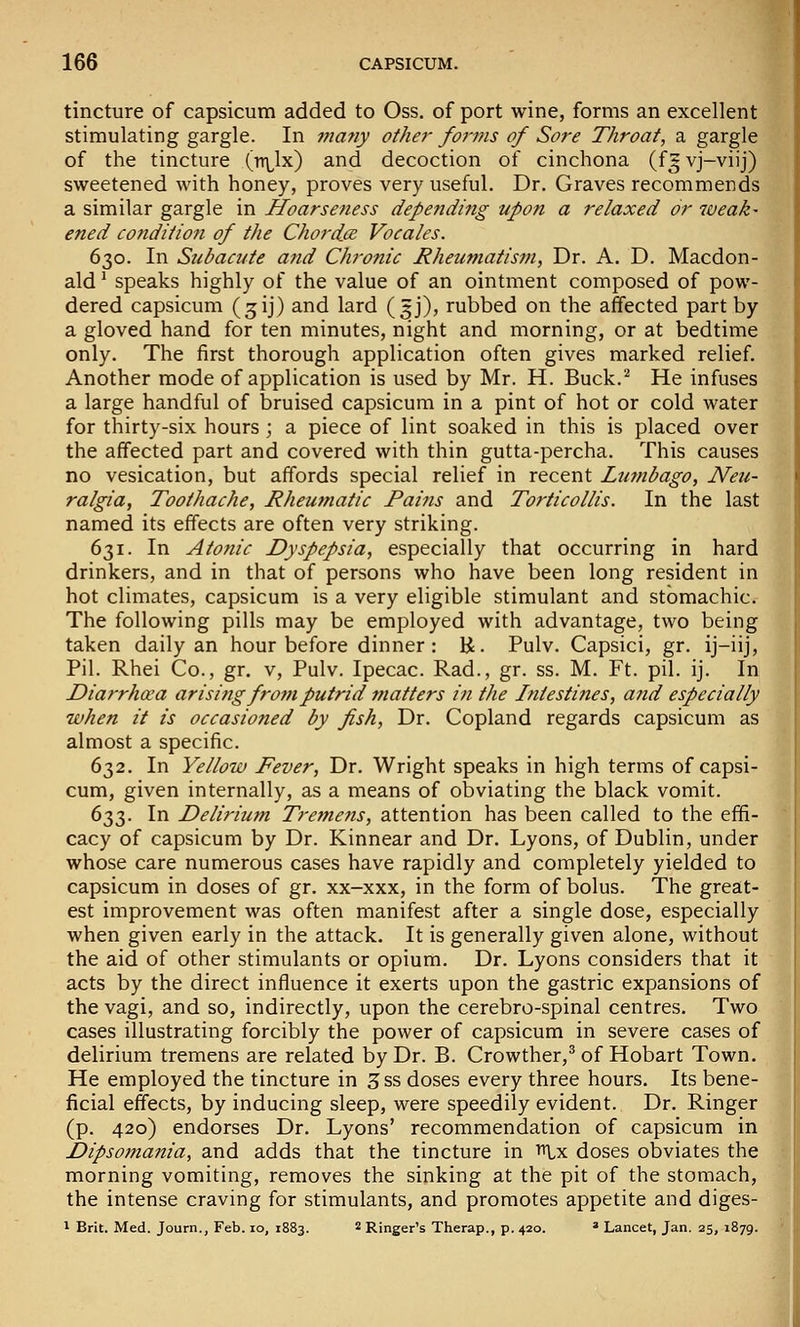 tincture of capsicum added to Oss. of port wine, forms an excellent stimulating gargle. In ■ma7iy other forms of Sore Throat, a gargle of the tincture (n^lx) and decoction of cinchona (f* vj-viij) sweetened with honey, proves very useful. Dr. Graves recommends a similar gargle in Hoarseness depending upon a relaxed or weak- ened condition of the Chordce Vocales. 630. In Subacute and Chronic Rheumatism, Dr. A, D. Macdon- ald' speaks highly of the value of an ointment composed of pow- dered capsicum (jij) and lard (5J), rubbed on the affected part by a gloved hand for ten minutes, night and morning, or at bedtime only. The first thorough application often gives marked relief. Another mode of application is used by Mr. H. Buck.^ He infuses a large handful of bruised capsicum in a pint of hot or cold water for thirty-six hours ; a piece of lint soaked in this is placed over the affected part and covered with thin gutta-percha. This causes no vesication, but affords special relief in recent Lumbago, Neu- ralgia, Toothache, Rheumatic Pains and Torticollis. In the last named its effects are often very striking. 631. In Atonic Dyspepsia, especially that occurring in hard drinkers, and in that of persons who have been long resident in hot climates, capsicum is a very eligible stimulant and stomachic. The following pills may be employed with advantage, two being taken daily an hour before dinner: K- Pulv. Capsici, gr. ij-iij, Pil. Rhei Co., gr, v, Pulv. Ipecac. Rad., gr. ss. M. Ft. pil. ij. In Diarrhoea arising from putrid fnatters in the Intestines, and especially when it is occasioned by fish. Dr. Copland regards capsicum as almost a specific. 632. In Yellow Fever, Dr. Wright speaks in high terms of capsi- cum, given internally, as a means of obviating the black vomit. 633. In Delirium Treme?is, attention has been called to the effi- cacy of capsicum by Dr. Kinnear and Dr. Lyons, of Dublin, under whose care numerous cases have rapidly and completely yielded to capsicum in doses of gr. xx-xxx, in the form of bolus. The great- est improvement was often manifest after a single dose, especially when given early in the attack. It is generally given alone, without the aid of other stimulants or opium. Dr. Lyons considers that it acts by the direct influence it exerts upon the gastric expansions of the vagi, and so, indirectly, upon the cerebro-spinal centres. Two cases illustrating forcibly the power of capsicum in severe cases of delirium tremens are related by Dr. B. Crowther,^ of Hobart Town. He employed the tincture in 3ss doses every three hours. Its bene- ficial effects, by inducing sleep, were speedily evident. Dr. Ringer (p, 420) endorses Dr. Lyons' recommendation of capsicum in Dipsomania, and adds that the tincture in i^lx doses obviates the morning vomiting, removes the sinking at the pit of the stomach, the intense craving for stimulants, and promotes appetite and diges- 1 Brit. Med. Journ., Feb. lo, 1883. 2 Ringer's Therap., p. 420. * Lancet, Jan. 25, 1879.