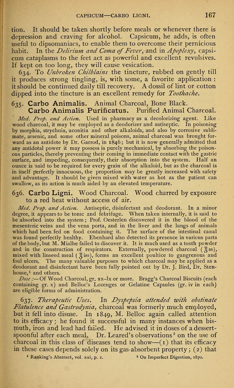 tion. It should be taken shortly before meals or whenever there is depression and craving for alcohol. Capsicum, he adds, is often useful to dipsomaniacs, to enable them to overcome their pernicious habit. In the Delirium and Coma of Fever, oxid. in Apoplexy, capsi- cum cataplasms to the feet act as powerful and excellent revulsives. If kept on too long, they will cause vesication. 634. To Unbroken Chilblains the tincture, rubbed on gently till it produces strong tingling, is, with some, a favorite application : it should be continued daily till recovery. A dossil of lint or cotton dipped into the tincture is an excellent remedy for Toothache. 635. Carbo Animalis. Animal Charcoal, Bone Black. Carbo Animalis Purificatus. Purified Animal Charcoal. Med. Prop, and Action. Used in pharmacy as a decolorizing agent. Like wood charcoal, it may be employed as a deodorizer and antiseptic. In poisoning by morphia, strychnia, aconitia and other alkaloids, and also by corrosive subli- mate, arsenic, and some other mineral poisons, animal charcoal was brought for- ward as an antidote by Dr. Garrod, in 1846; but it is now generally admitted that any antidotal power it may possess is purely mechanical, by absorbing the poison- ous particles, thereby preventing their coming in immediate contact with the gastric surface, and impeding, consequently, their absorption into the system. Half an ounce is said to be required for every grain of the alkaloid, but as the charcoal is in itself perfectly innocuous, the proportion may be greatly increased with safety and advantage. It should be given mixed with water as hot as the patient can swallow, as its action is much aided by an elevated temperature. 636. Carbo Ligni. Wood Charcoal. Wood charred by exposure to a red heat without access of air. Med. Prop, and Action. Antiseptic, disinfectant and deodorant. In a minor degree, it appears to be tonic and febrifuge. When taken internally, it is said to be absorbed into the system; Prof. Oesterlen discovered it in the blood of the mesenteric veins and the vena porta, and in the liver and the lungs of animals which had been fed on food containing it. The surface of the intestinal canal was found perfectly healthy. Ebenhard also detected its presence in various parts of the body, but M. Mialhe failed to discover it. It is much used as a tooth powder and in the construction of respirators. Externally, powdered charcoal (^ ss), mixed with linseed, meal ( §iss), forms an excellent poultice to gangrenous and foul ulcers. The many valuable purposes to which charcoal may be applied as a deodorant and disinfectant have been fully pointed out by Dr. J. Bird, Dr. Sten- house.i and others. Dose :—Of Wood Charcoal, gr. xx—Ix or more. Bragg's Charcoal Biscuits (each containing gr. x) and Belloc's Lozenges or Gelatine Capsules (gr. iv in each) are eligible forms of administration. 637. Therapeutic Uses. In Dyspepsia attended with obstinate Flatulence and Gastrodynia, charcoal was formerly much employed, but it fell into disuse. In 1849, ^- Belloc again called attention to its efficacy; he found it successful in many instances when bis- muth, iron and lead had failed. He advised it in doses of a dessert- spoonful after each meal. Dr. Leared's observations^ on the use of charcoal in this class of diseases tend to show—(i) that its efficacy in these cases depends solely on its gas-absorbent property; (2) that * Ranking's Abstract, vol. xxi, p. i. ^ On Imperfect Digestion, 1870.