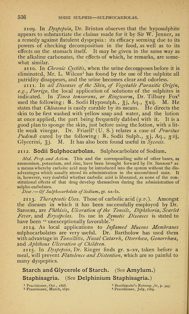 2109. In Dyspepsia, Dr. Brinton observes that the hyposulphite appears to substantiate the claims made for it by Sir W. Jenner, as a remedy against flatulent dyspepsia: its efficacy seeming due to its powers of checking decomposition in the food, as well as to its effects on the stomach itself. It may be given in the same way as the alkaline carbonates, the effects of which, he remarks, are some- what similar. 2110. In Chronic Cystitis, when the urine decomposes before it is eliminated, Mr. L. Wilcox^ has found by the use of the sulphite all putridity disappears, and the urine becomes clear and odorless. 2111. In all Diseases of the Skin, of Vegetable Parasitic Origin, e.g., Porrigo, the local application of solutions of the sulphites is indicated. In Tinea tonsurans, or Ringworm, Dr. Tilbury Fox^ used the following: R. Sodii Hyposulph., Jj, Aq., gxij. M. He states that Chloasma is easily curable by its means. He directs the skin to be first washed with yellow soap and water, and the lotion at once applied, the part being frequently dabbed with it. It is a good plan to sponge the skin, just before using the lotion, with a lit- tle weak vinegar. Dr. FrizelP (U. S.) relates a case of Pruritus Ptidendi cured by the following: R. Sodii Sulph., ;^j, Aq., giij, Glycerini, gj. M. It has also been found useful in Sycosis. 2112. Sodii Sulphocarbolas. Sulphocarbolate of Sodium. Med. Prop, and Action. This and the corresponding salts of other bases, as ammonium, potassium, and zinc, have been brought forward by Dr. Sansom* as a means whereby carbolic acid may be introduced into the system without the dis- advantages which usually attend its administration in the uncombined state. It is, however, very doubtful whether carbolic acid is liberated, as none of the con- stitutional effects of that drug develop themselves during the administration of sulpho-carbolates. Dose :—Of Sulphocarbolate of Sodium, gr. xx-lx. 2113. Therapeutic Uses. Those of carbolic acid (^.z'.). Amongst the diseases in which it has been successfully employed by Dr. Sansom, are Phthisis, Ulceration of the Tonsils, Diphtheria, Scarlet Fever, and Erysipelas. Its use in Zy?notic Diseases is stated to have been unexceptionally favorable. 2114. As local applications to Inflamed Mucous Mejnbranes sulphocarbolates are very useful. Dr. Bartholow has used them with advantage in Tonsillitis, Nasal Catarrh, Otorrhcea, Gonorrhcea, and Aphthous Ulceration of Children. 2115. In Dyspepsia, Dr. Ringer finds gr. x-xv, taken before a meal, will ^^XQVtwX. Flatulence and Distention, which are so painful to many dyspeptics. Starch and Glycerole of Starch. (See Amylum.) Staphisagria. (See Delphinium Staphisagria.) 1 Practitioner, Oct., 1S68. 3 Braithwaite's Retrosp.,lv, p. 343. 2 Praclitioner, March, 1870 * Practitioner, July, 1S69.