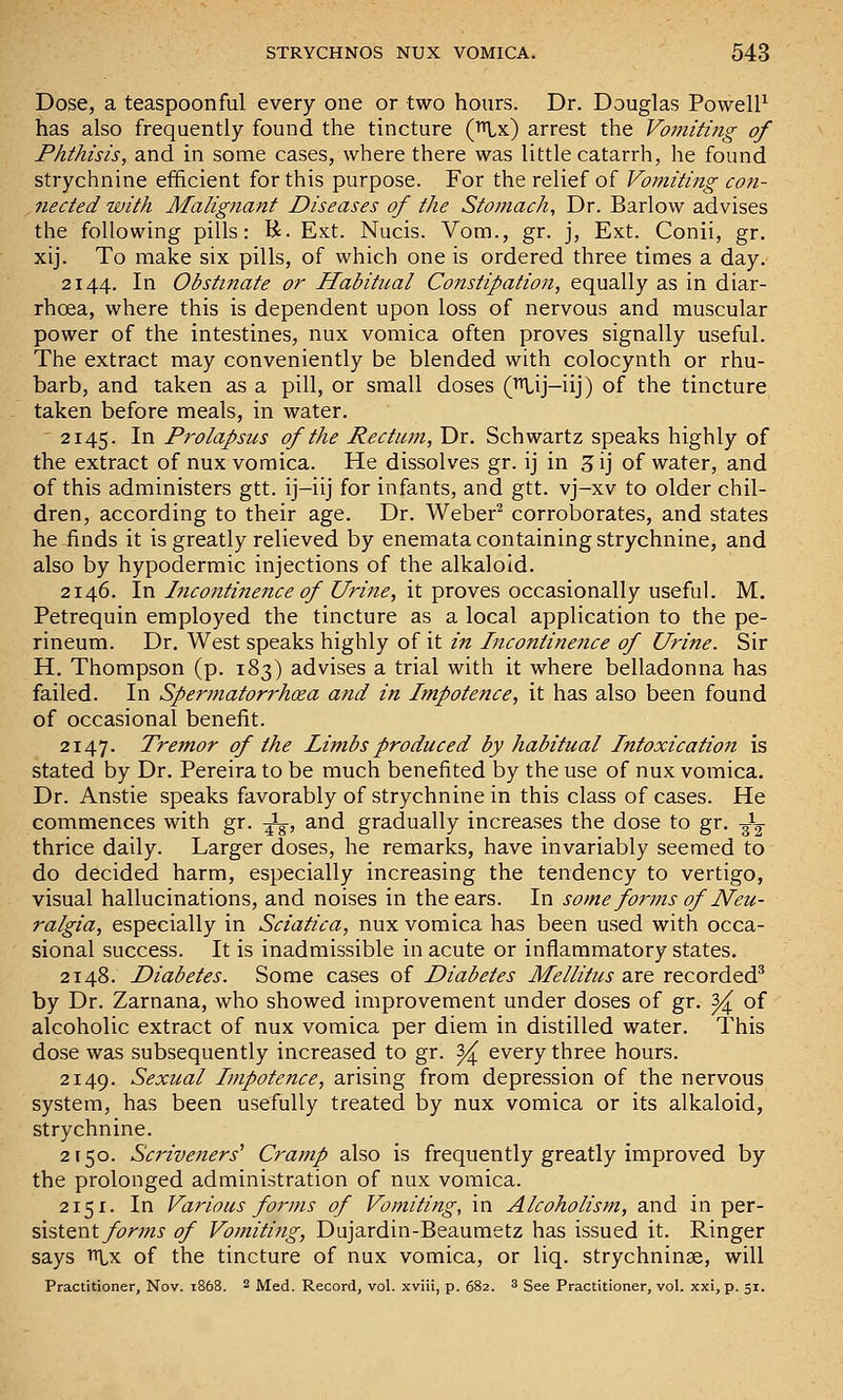 Dose, a teaspoonful every one or two hours. Dr. Douglas PowelP has also frequently found the tincture (^x) arrest the Vomiting of Phthisis, and in some cases, where there was little catarrh, he found strychnine efficient for this purpose. For the relief of Vomiting con- nected with Malignant Diseases of the Stomach, Dr. Barlow advises the following pills: K. Ext. Nucis. Vom., gr. j, Ext. Conii, gr. xij. To make six pills, of which one is ordered three times a day. 2144. In Obstinate or Habitual Constipation, equally as in diar- rhoea, where this is dependent upon loss of nervous and muscular power of the intestines, nux vomica often proves signally useful. The extract may conveniently be blended with colocynth or rhu- barb, and taken as a pill, or small doses (^ij-iij) of the tincture taken before meals, in water. 2145. In Prolapsus of the Rectum, Dr. Schwartz speaks highly of the extract of nux vomica. He dissolves gr. ij in 3 ij of water, and of this administers gtt. ij-iij for infants, and gtt. vj-xv to older chil- dren, according to their age. Dr. Weber^ corroborates, and states he finds it is greatly relieved by enemata containing strychnine, and also by hypodermic injections of the alkaloid. 2146. In Incontinefice of Urine, it proves occasionally useful. M. Petrequin employed the tincture as a local application to the pe- rineum. Dr. West speaks highly of it in Incontinence of Urine. Sir H. Thompson (p. 183) advises a trial with it where belladonna has failed. In Spermatorrhoea and in Impotence, it has also been found of occasional benefit. 2147. Tremor of the Limbs produced by habitual IntoxicatioJi is stated by Dr. Pereira to be much benefited by the use of nux vomica. Dr. Anstie speaks favorably of strychnine in this class of cases. He commences with gr. -^, and gradually increases the dose to gr. -gL- thrice daily. Larger doses, he remarks, have invariably seemed to do decided harm, especially increasing the tendency to vertigo, visual hallucinations, and noises in the ears. In some forms of Neu- ralgia, especially in Sciatica, nux vomica has been used with occa- sional success. It is inadmissible in acute or inflammatory states. 2148. Diabetes. Some cases of Diabetes Mellitus are recorded^ by Dr. Zarnana, who showed improvement under doses of gr. ^ of alcoholic extract of nux vomica per diem in distilled water. This dose was subsequently increased to gr. 3^ every three hours. 2149. Sexual Impotence, arising from depression of the nervous system, has been usefully treated by nux vomica or its alkaloid, strychnine. 2150. Scriveners'' Cramp also is frequently greatly improved by the prolonged administration of nux vomica. 2151. In Various foi'jns of Vomiting, in Alcoholism, and in ^^tx- %\%tQ,'^t forms of Vomiting, Dujardin-Beaumetz has issued it. Ringer says iiLx of the tincture of nux vomica, or liq. strychninse, will Practitioner, Nov. 1868. 2 Med. Record, vol. xviii, p. 682. 3 gee Practitioner, vol. xxi, p. 51.