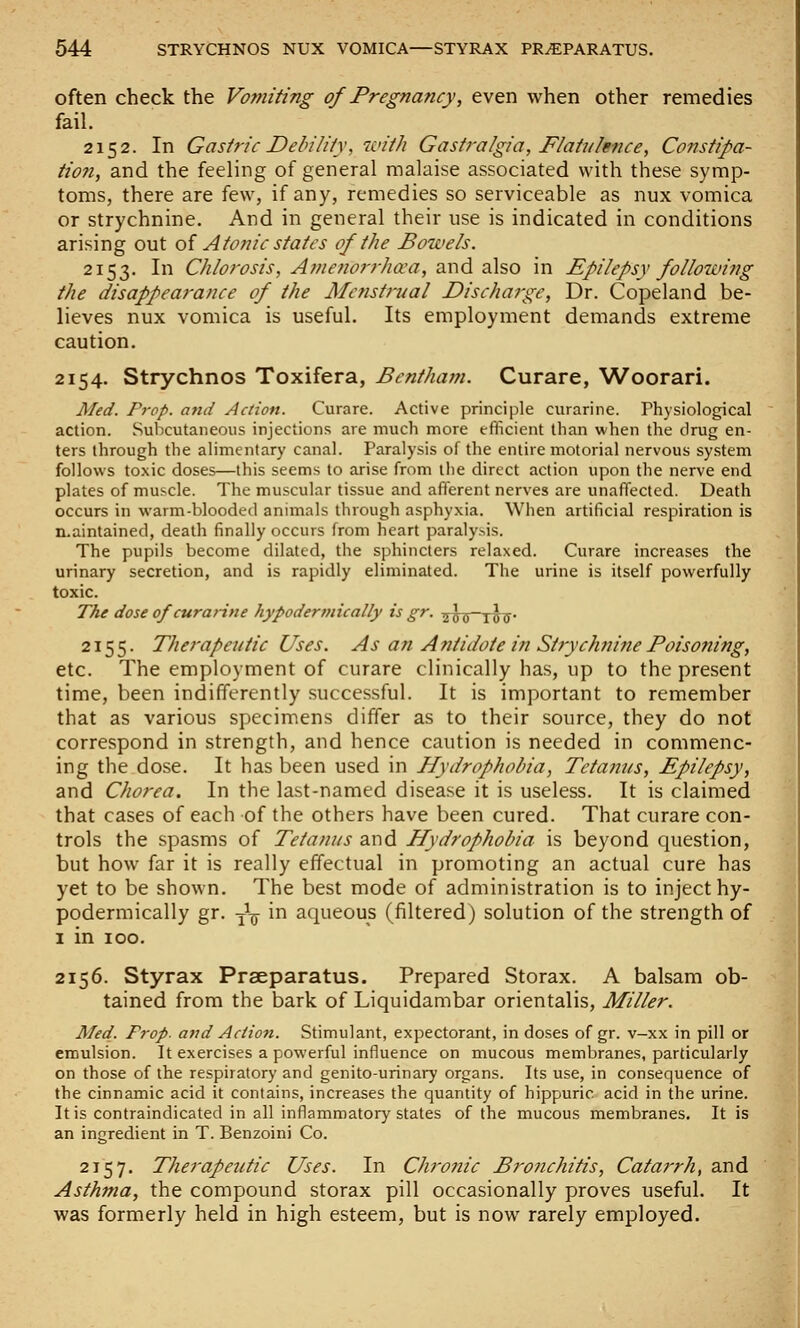 often check the Vomiting of Pregnancy, even when other remedies fail. 2152. In Gasiric Dehiliiy, zvith Gastralgia, Flatulence, Constipa- tion, and the feeling of general malaise associated with these symp- toms, there are few, if any, remedies so serviceable as nux vomica or strychnine. And in general their use is indicated in conditions arising out oi Atonic states of the Bowels. 2153. In Chlorosis, A^nenorrha'a, SiXxd a\so in Epilepsy following the disappearance of the Menstrual Discharge, Dr. Copeland be- lieves nux vomica is useful. Its employment demands extreme caution. 2154. Strychnos Toxifera, Bentham. Curare, \Ai^oorari. Med. Prop, and Action. Curare. Active principle curarine. Physiological action. Subcutaneous injections are much more efficient than when the drug en- ters through the alimentary canal. Paralysis of the entire motorial nervous system follows toxic doses—this seems to arise from the direct action upon the nerve end plates of muscle. The muscular tissue and afferent nerves are unaffected. Death occurs in warm-blooded animals through asphyxia. When artificial respiration is n.aintained, death finally occurs from heart paraly.^is. The pupils become dilated, the sphincters relaxed. Curare increases the urinary secretion, and is rapidly eliminated. The urine is itself powerfully toxic. The dose of curarine hypodermically is gr. ^^^^y-j Jj. 2155. Therapeutic Uses. As aii Antidote in Strychnine Poisoning, etc. The employment of curare clinically has, up to the present time, been indifferently successful. It is important to remember that as various specimens differ as to their source, they do not correspond in strength, and hence caution is needed in commenc- ing the dose. It has been used in Hydrophobia, Tetanus, Epilepsy, and Chorea. In the last-named disease it is useless. It is claimed that cases of each of the others have been cured. That curare con- trols the spasms of Tetanus and Hydrophobia is beyond question, but how far it is really effectual in promoting an actual cure has yet to be shown. The best mode of administration is to inject hy- podermically gr. -jig- in aqueous (filtered) solution of the strength of 1 in ICO. 2156. Styrax Prseparatus. Prepared Storax. A balsam ob- tained from the bark of Liquidambar orientalis. Miller. Med. Prop, and Action. Stimulant, expectorant, in doses of gr. v-xx in pill or emulsion. It exercises a powerful influence on mucous membranes, particularly on those of the respiratory and genitourinary organs. Its use, in consequence of the cinnamic acid it contains, increases the quantity of hippuric acid in the urine. It is contraindicated in all inflammatory states of the mucous membranes. It is an ingredient in T. Benzoini Co. 2157. Therapeutic Uses. In Chrojiic Bronchitis, Catarrh, and Asthma, the compound storax pill occasionally proves useful. It was formerly held in high esteem, but is now rarely employed.