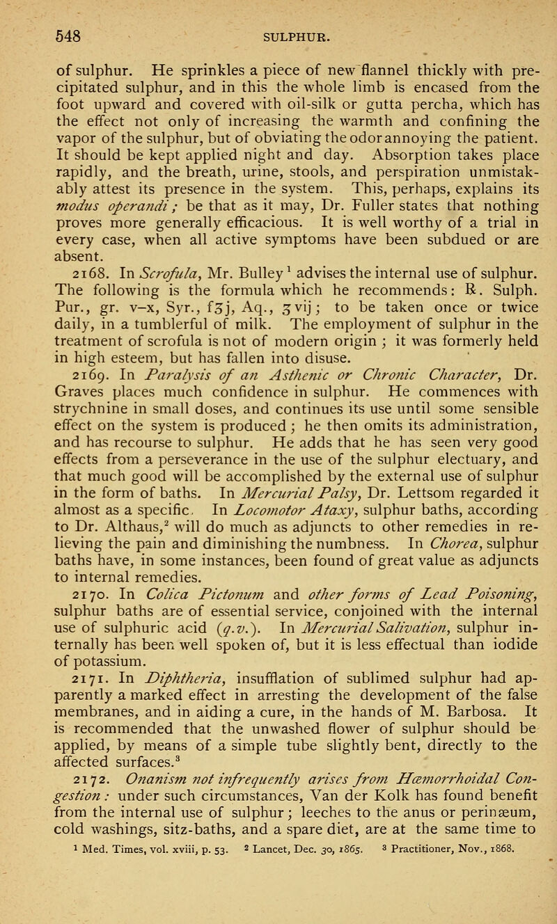 of sulphur. He sprinkles a piece of new flannel thickly with pre- cipitated sulphur, and in this the whole limb is encased from the foot upward and covered with oil-silk or gutta percha, which has the effect not only of increasing the warmth and confining the vapor of the sulphur, but of obviating the odor annoying the patient. It should be kept applied night and day. Absorption takes place rapidly, and the breath, urine, stools, and perspiration unmistak- ably attest its presence in the system. This, perhaps, explains its modtis operandi; be that as it may, Dr. Fuller states that nothing proves more generally efficacious. It is well worthy of a trial in every case, when all active symptoms have been subdued or are absent. 2168. In Scrofula, Mr. Bulley ^ advises the internal use of sulphur. The following is the formula which he recommends: R. Sulph. Pur., gr. v-x, Syr., f^j, Aq., gvij; to be taken once or twice daily, in a tumblerful of milk. The employment of sulphur in the treatment of scrofula is not of modern origin ; it was formerly held in high esteem, but has fallen into disuse. 2169. In Paralysis of an Asthenic or ChroJiic Character, Dr. Graves places much confidence in sulphur. He commences with strychnine in small doses, and continues its use until some sensible effect on the system is produced ; he then omits its administration, and has recourse to sulphur. He adds that he has seen very good effects from a perseverance in the use of the sulphur electuary, and that much good will be accomplished by the external use of sulphur in the form of baths. In Mercurial Palsy, Dr. Lettsom regarded it almost as a specific. In Locomotor Ataxy, sulphur baths, according to Dr. Althaus,^ will do much as adjuncts to other remedies in re- lieving the pain and diminishing the numbness. In Chorea, sulphur baths have, in some instances, been found of great value as adjuncts to internal remedies. 2170. In Colica Pictonum and other for?ns of Lead Poisoning, sulphur baths are of essential service, conjoined with the internal use of sulphuric acid {g-v.). In Mercurial Salivation, sulphur in- ternally has been well spoken of, but it is less effectual than iodide of potassium. 2171. In Diphthej'ia, insufflation of sublimed sulphur had ap- parently a marked effect in arresting the development of the false membranes, and in aiding a cure, in the hands of M. Barbosa. It is recommended that the unwashed flower of sulphur should be applied, by means of a simple tube slightly bent, directly to the affected surfaces.^ 2172. Onanism not infrequently arises from JLczmorrhoidal Con- gestion : under such circumstances. Van der Kolk has found benefit from the internal use of sulphur; leeches to the anus or perinseum, cold washings, sitz-baths, and a spare diet, are at the same time to