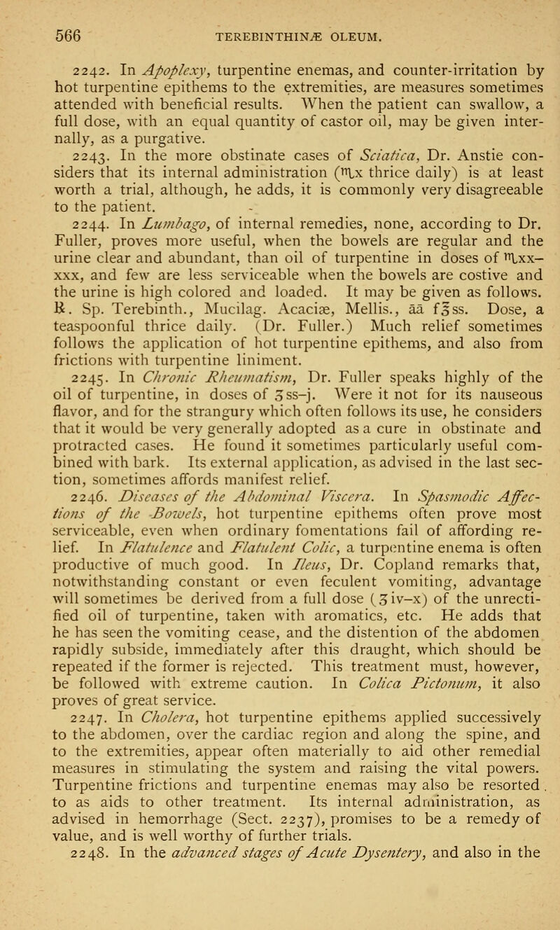 2242. In Apoplexy, turpentine enemas, and counter-irritation by hot turpentine epithems to the extremities, are measures sometimes attended with beneficial results. When the patient can swallow, a full dose, with an equal quantity of castor oil, may be given inter- nally, as a purgative. 2243. In the more obstinate cases of Sciatica, Dr. Anstie con- siders that its internal administration (Lx thrice daily) is at least worth a trial, although, he adds, it is commonly very disagreeable to the patient. 2244. In Lumbago, of internal remedies, none, according to Dr. Fuller, proves more useful, when the bowels are regular and the urine clear and abundant, than oil of turpentine in doses of ^xx- XXX, and few are less serviceable when the bowels are costive and the urine is high colored and loaded. It may be given as follows. K. Sp. Terebinth., Mucilag. Acacise, Mellis., aa f5ss. Dose, a teaspoonful thrice daily. (Dr. Fuller.) Much relief sometimes follows the application of hot turpentine epithems, and also from frictions with turpentine liniment. 2245. In Chronic Rheumatism, Dr. Fuller speaks highly of the oil of turpentine, in doses of 3ss-j. Were it not for its nauseous flavor, and for the strangury which often follows its use, he considers that it would be very generally adopted as a cure in obstinate and protracted cases. He found it sometimes particularly useful com- bined with bark. Its external application, as advised in the last sec- tion, sometimes affords manifest relief. 2246. Diseases of the Abdominal Viscera. In Spasmodic Affec- tions of the -Bowels, hot turpentine epithems often prove most serviceable, even when ordinary fomentations fail of affording re- lief. In Flatulence and Flatulent Colic, a turpcmtine enema is often productive of much good. In Ileus, Dr. Copland remarks that, notwithstanding constant or even feculent vomiting, advantage will sometimes be derived from a full dose (,5iv-x) of the unrecti- fied oil of turpentine, taken with aromatics, etc. He adds that he has seen the vomiting cease, and the distention of the abdomen rapidly subside, immediately after this draught, which should be repeated if the former is rejected. This treatment must, however, be followed with extreme caution. In Colica Pictonum, it also proves of great service. 2247. In Cholera, hot turpentine epithems applied successively to the abdomen, over the cardiac region and along the spine, and to the extremities, appear often materially to aid other remedial measures in stimulating the system and raising the vital powers. Turpentine frictions and turpentine enemas may also be resorted . to as aids to other treatment. Its internal administration, as advised in hemorrhage (Sect. 2237), promises to be a remedy of value, and is well worthy of further trials. 2248. In the advanced stages of Acute Dysentery, and also in the