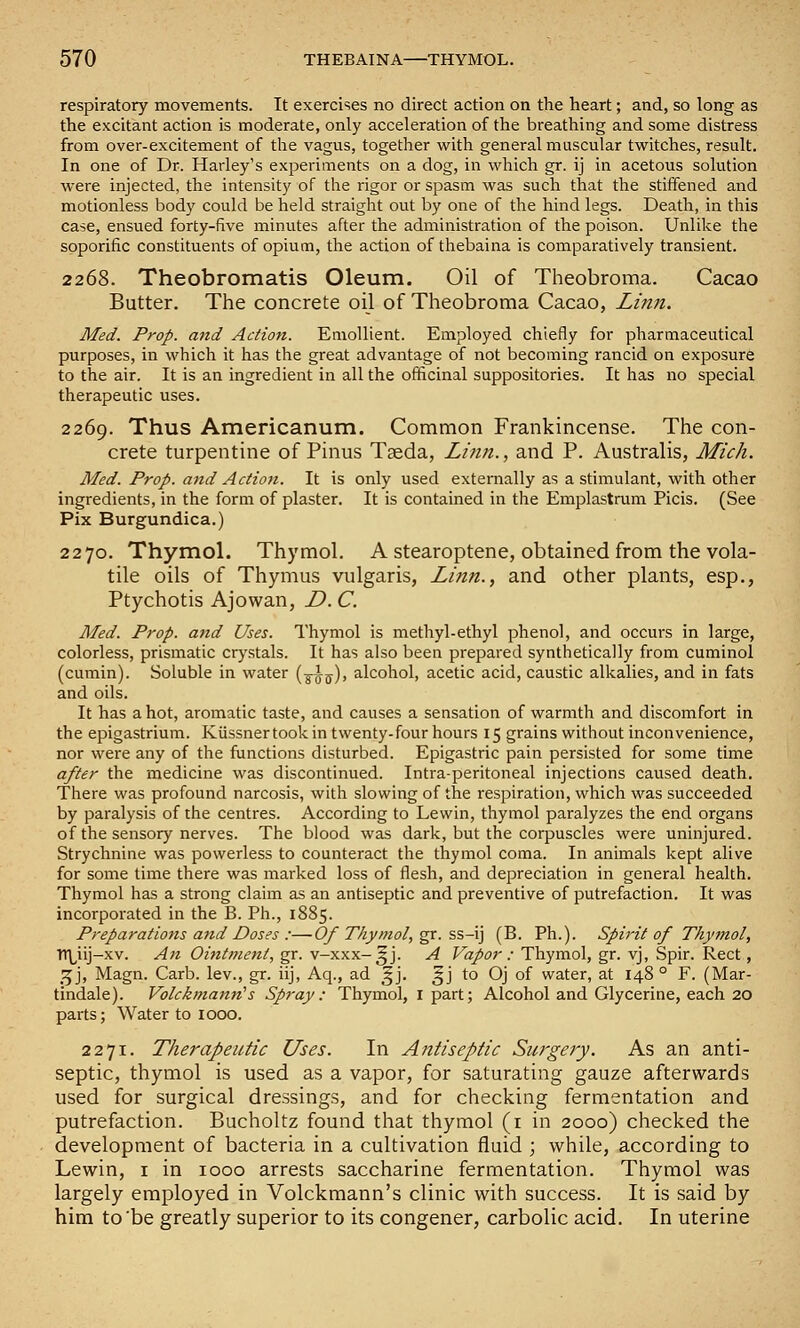 respiratory movements. It exercises no direct action on the heart; and, so long as the excitant action is moderate, only acceleration of the breathing and some distress from over-excitement of the vagus, together with general muscular tw^itches, result. In one of Dr. Harley's experiments on a dog, in which gr. ij in acetous solution were injected, the intensity of the rigor or spasm was such that the stitfened and motionless body could be held straight out by one of the hind legs. Death, in this case, ensued forty-five minutes after the administration of the poison. Unlike the soporific constituents of opium, the action of thebaina is comparatively transient. 2268. Theobromatis Oleum. Oil of Theobroma. Cacao Butter. The concrete oil of Theobroma Cacao, Li?tn. Med. Prop, and Action. Emollient. Employed chiefly for pharmaceutical purposes, in which it has the great advantage of not becoming rancid on exposure to the air. It is an ingredient in all the officinal suppositories. It has no special therapeutic uses. 2269. Thus Americanum. Common Frankincense. The con- crete turpentine of Pinus Taeda, Li?in., and P. Australis, Mich. Med. Prop, and Action. It is only used externally as a stimulant, with other ingredients, in the form of plaster. It is contained in the Emplastrum Picis. (See Pix Burgundica.) 2270. Thymol. Thymol. A stearoptene, obtained from the vola- tile oils of Thymus vulgaris, Linn., and other plants, esp., Ptychotis Ajowan, D. C. Med. Prop, and Uses. Thymol is methyl-ethyl phenol, and occurs in large, colorless, prismatic crystals. It has also been prepared synthetically from cuminol (cumin). Soluble in water (^^j), alcohol, acetic acid, caustic alkalies, and in fats and oils. It has a hot, aromatic taste, and causes a sensation of warmth and discomfort in the epigastrium. Kiissnertook in twenty-four hours 15 grains without inconvenience, nor were any of the functions disturbed. Epigastric pain persisted for some time after the medicine was discontinued. Intraperitoneal injections caused death. There was profound narcosis, with slowing of the respiration, which was succeeded by paralysis of the centres. According to Lewin, thymol paralyzes the end organs of the sensory nerves. The blood was dark, but the corpuscles were uninjured. Strychnine was powerless to counteract the thymol coma. In animals kept alive for some time there was marked loss of flesh, and depreciation in general health. Thymol has a strong claim as an antiseptic and preventive of putrefaction. It was incorporated in the B. Ph., 1885. Preparations a7td Doses :—Of Thymol,^. ss-\] (B. Ph.). Spii'it of Thymol, Ttl^iij-xv. An Ointment, gr. v-xxx-^j. A Vapor : Thymol, gr. vj, Spir. Rect, 'X^], Magn. Carb. lev., gr. iij, Aq., ad ^j. 5J to Oj of water, at 148 ° F. (Mar- tindale). Volckmann^s Spray: Thymol, i part; Alcohol and Glycerine, each 20 parts; Water to 1000. 2271. Therapeutic Uses. In Antiseptic Surgery. As an anti- septic, thymol is used as a vapor, for saturating gauze afterwards used for surgical dressings, and for checking fermentation and putrefaction. Bucholtz found that thymol (i in 2000) checked the development of bacteria in a cultivation fluid ; while, according to Lewin, i in 1000 arrests saccharine fermentation. Thymol was largely employed in Volckmann's clinic with success. It is said by him to'be greatly superior to its congener, carbolic acid. In uterine