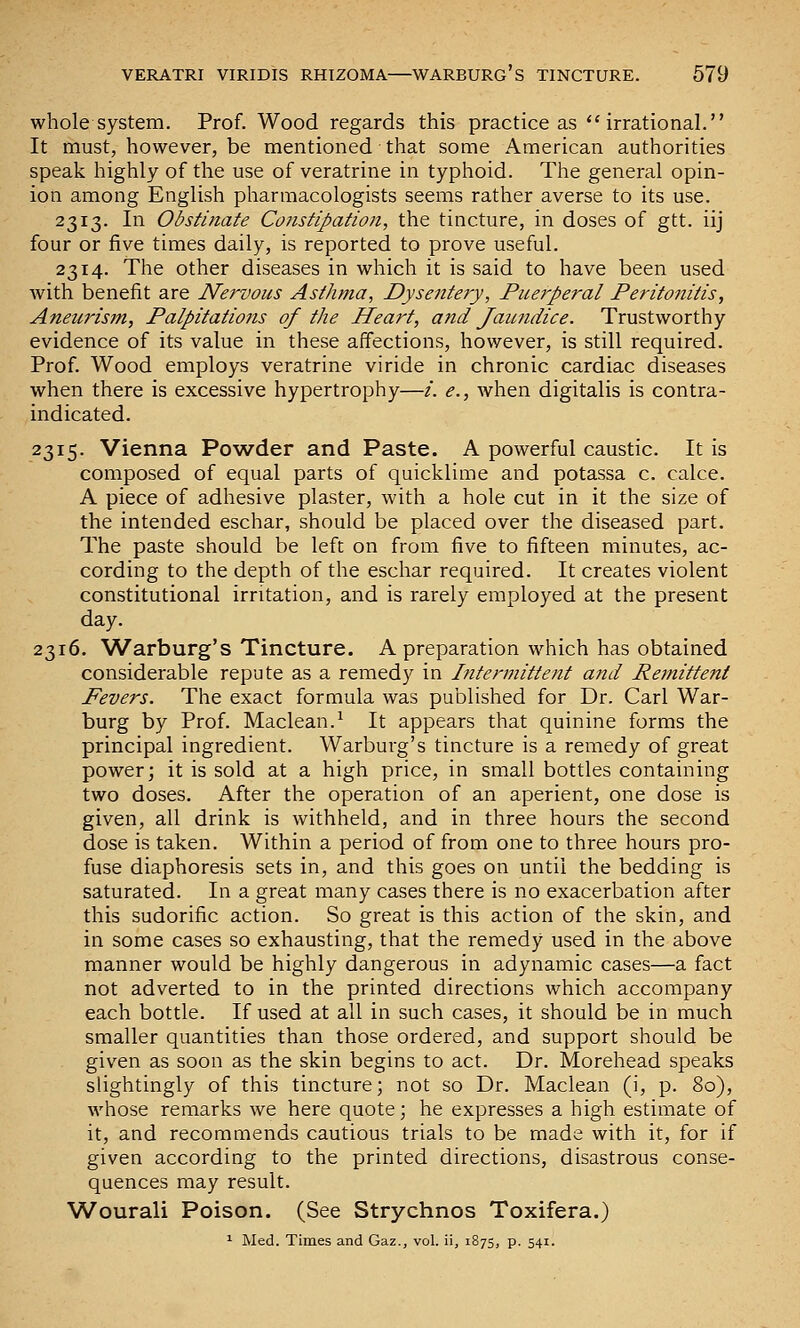 whole system. Prof. Wood regards this practice as ''irrational. It must, however, be mentioned that some American authorities speak highly of the use of veratrine in typhoid. The general opin- ion among English pharmacologists seems rather averse to its use. 2313. In Obstittate Constipation, the tincture, in doses of gtt. iij four or five times daily, is reported to prove useful. 2314. The other diseases in which it is said to have been used with benefit are Nervous Asthma, Dysentery, Puerperal Peritonitis, Aneurism, Palpitations of the Heart, and Jaundice. Trustworthy evidence of its value in these affections, however, is still required. Prof. Wood employs veratrine viride in chronic cardiac diseases when there is excessive hypertrophy—/. e., when digitalis is contra- indicated. 2315. Vienna Powder and Paste. A powerful caustic. It is composed of equal parts of quicklime and potassa c. calce. A piece of adhesive plaster, with a hole cut in it the size of the intended eschar, should be placed over the diseased part. The paste should be left on from five to fifteen minutes, ac- cording to the depth of the eschar required. It creates violent constitutional irritation, and is rarely employed at the present day. 2316. Warburg's Tincture. A preparation which has obtained considerable repute as a remedy in Intermittent and Remittent Fevers. The exact formula was published for Dr. Carl War- burg by Prof. Maclean.^ It appears that quinine forms the principal ingredient. Warburg's tincture is a remedy of great power; it is sold at a high price, in small bottles containing two doses. After the operation of an aperient, one dose is given, all drink is withheld, and in three hours the second dose is taken. Within a period of from one to three hours pro- fuse diaphoresis sets in, and this goes on until the bedding is saturated. In a great many cases there is no exacerbation after this sudorific action. So great is this action of the skin, and in some cases so exhausting, that the remedy used in the above manner would be highly dangerous in adynamic cases—a fact not adverted to in the printed directions which accompany each bottle. If used at all in such cases, it should be in much smaller quantities than those ordered, and support should be given as soon as the skin begins to act. Dr. Morehead speaks slightingly of this tincture; not so Dr. Maclean (i, p. 80), whose remarks we here quote; he expresses a high estimate of it, and recommends cautious trials to be made with it, for if given according to the printed directions, disastrous conse- quences may result. Wourali Poison. (See Strychnos Toxifera.) ^ Med. Times and Gaz., vol. ii, 1875, p. 541.