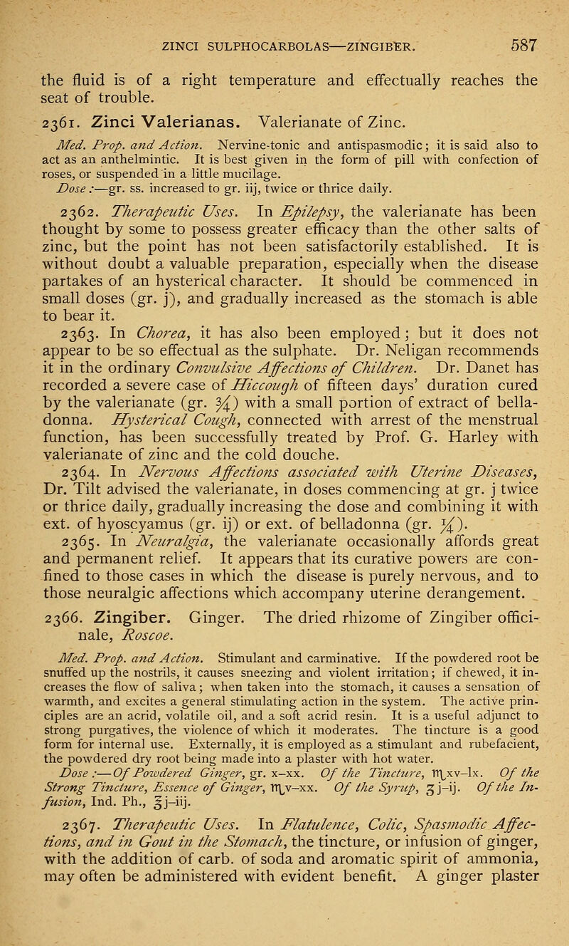 the fluid is of a right temperature and effectually reaches the seat of trouble. 2361. Zinci Valerianas. Valerianate of Zinc. Med. Prop, and Action. Nervine-tonic and antispasmodic; it is said also to act as an anthelmintic. It is best given in the form of pill with confection of roses, or suspended in a little mucilage. Dose :—gr. ss. increased to gr. iij, twice or thrice daily. 2362. Therapeutic Uses. In Epilepsy, the valerianate has been thought by some to possess greater efficacy than the other salts of zinc, but the point has not been satisfactorily established. It is without doubt a valuable preparation, especially when the disease partakes of an hysterical character. It should be commenced in small doses (gr. j), and gradually increased as the stomach is able to bear it. 2363. In Chorea, it has also been employed; but it does not appear to be so effectual as the sulphate. Dr. Neligan recommends it in the ordinary Convulsive Affections of Children. Dr. Danet has recorded a severe case of Hiccough of fifteen days' duration cured by the valerianate (gr. ^) with a small portion of extract of bella- donna. Hysterical Cough, connected with arrest of the menstrual function, has been successfully treated by Prof. G. Harley with valerianate of zinc and the cold douche. 2364. In Nervous Affections associated with Uterine Diseases, Dr. Tilt advised the valerianate, in doses commencing at gr. j twice or thrice daily, gradually increasing the dose and combining it with ext. of hyoscyamus (gr. ij) or ext. of belladonna (gr. i^). 2365. In Neuralgia, the valerianate occasionally affords great and permanent relief. It appears that its curative powers are con- fined to those cases in which the disease is purely nervous, and to those neuralgic affections which accompany uterine derangement. 2366. Zingiber. Ginger. The dried rhizome of Zingiber offici- nale, Roscoe. Med. Prop, and Action. Stimulant and carminative. If the powdered root be snuffed up the nostrils, it causes sneezing and violent irritation; if chewed, it in- creases the flow of saliva; when taken into the stomach, it causes a sensation of warmth, and excites a general stimulating action in the system. The active prin- ciples are an acrid, volatile oil, and a soft acrid resin. It is a useful adjunct to strong purgatives, the violence of which it moderates. The tincture is a good form for internal use. Externally, it is employed as a stimulant and rubefacient, the powdered dry root being made into a plaster with hot water. Dose:—Of Powdered Ginger, gr. ■x.-y.-s.. Of the Tincture, rr^xv-lx. Of the Strong Tincture, Essence of Ginger, Tl\,v-xx. Of the Syrup, 3 j-ij- Of the In- fusion, Ind. Ph., ^j-iij. 2367. Therapeutic Uses. In Flattilence, Colic, Spasmodic Affec- tions, and in Gout in the Stomach, the tincture, or infusion of ginger, with the addition of carb. of soda and aromatic spirit of ammonia, may often be administered with evident benefit. A ginger plaster