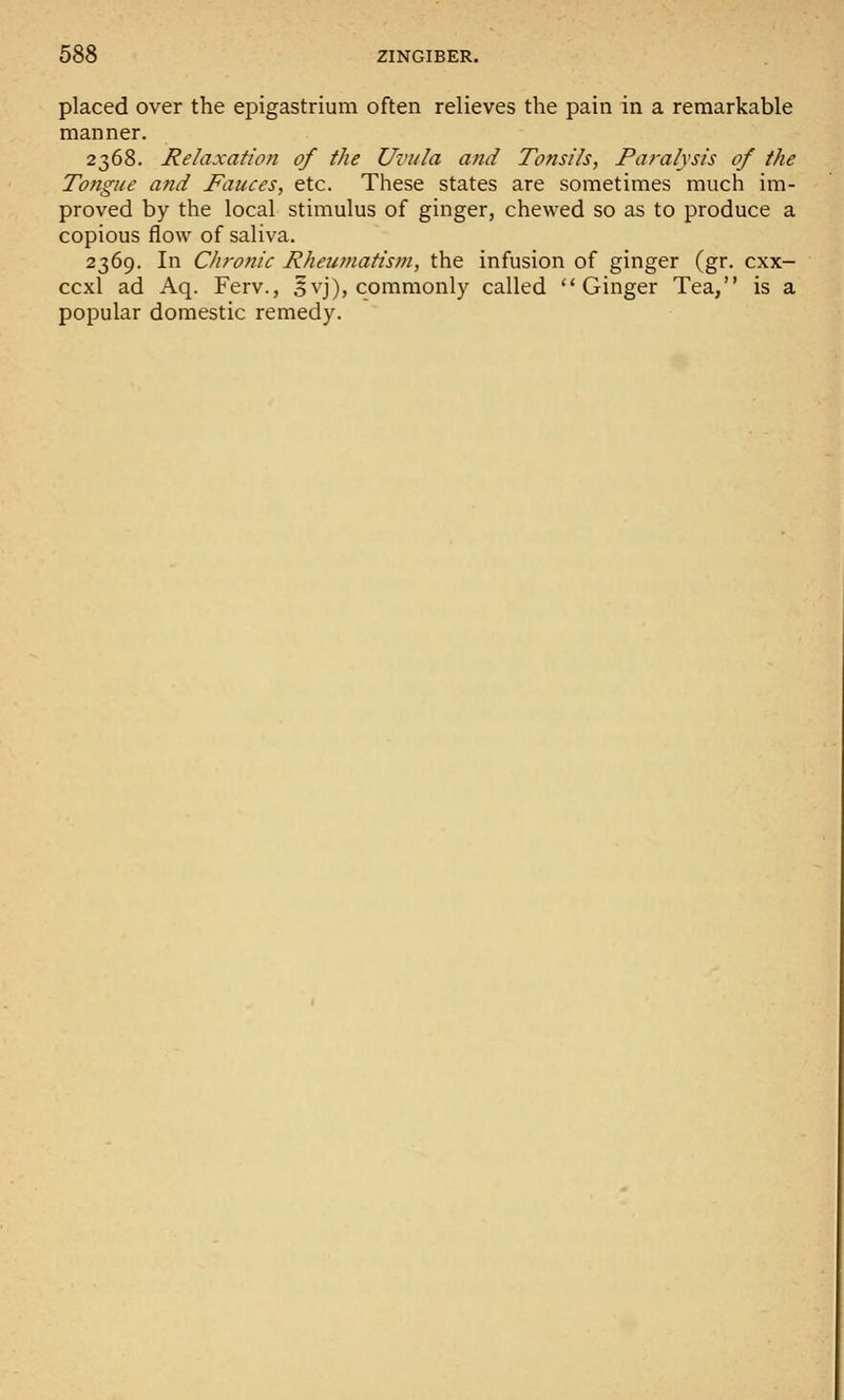 placed over the epigastrium often relieves the pain in a remarkable manner. 2368. Relaxation of the Uvula and Tonsils, Paralysis of the Tongue and Fauces, etc. These states are sometimes much im- proved by the local stimulus of ginger, chewed so as to produce a copious flow of saliva. 2369. In Chronic Rheumatism, the infusion of ginger (gr. cxx- ccxl ad Aq. Ferv., 5vj), commonly called Ginger Tea, is a popular domestic remedy.