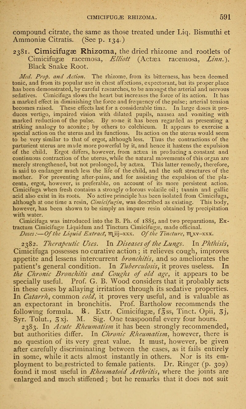 compound citrate, the same as those treated under Liq. Bismuthi et Ammonias Citratis. (See p. 134.) 2381. Cimicifugse Rhizoma, the dried rhizome and rootlets of Cimicifugge racemosa, Elliott (Act^a racemosa, Linn.). Black Snake Root. Med. Prop, and Action. The rhizome, from its bitterness, has been deemed tonic, and from its popular use in chest afficlions, e^cpectorant, but its proper place has been demonstrated, by careful researches, to be amongst the arterial and nervous sedatives. Cimicifuga slows the heart but increases the force of its action. It has a marked effect in diminishing the force and frequency of the pulse; arterial tension becomes raised. These effects last for a considerable tima. In large doses it pro- duces vertigo, impaired vision with dilated pupils, nausea and vomiting with marked reduction of the pulse. By some it has been regarded as presenting a striking analogy to aconite; by others to colchicum. It appears to exercise a special action on the uterus and its functions. Its action on the uterus would seem to be very similar to that of ergot, although less. Thus the contractions of the parturient uterus are mide more powerful by it, and hence it hastens the expulsion of the child. Ergot differs, however, from actoea in producing a constant and continuous contraction of the uterus, while the natural movements of this organ are merely strengthened, but not prolonged, by actKa. This latter remedy, therefore, is said to endanger much less the life of the child, and the soft structures of the mother. For preventing after-pains, and for assisting the expulsion of the pla- centa, ergot, however, is preferable, on account of its more persistent action. Cimicifuga when fresh contains a strongly odorous volatile oil; tannin and gallic acid also exist in its roots. No active principle has been isolated from Cimicifuga, although at one time a resin, Cimicifu^in, was described as existing. This body, however, has been shown to be simply an impure resin obtained by precipitation with water. Cimicifuga was introduced into the B. Ph. of 1885, and two preparations, Ex- tractum Cimicifugce Liquidum and Tinctura Cimicifugne, made officinal. Doses :—Of the Liquid Extract, Tr\^iij-xxx. Of the Tincture, TTLxv-xxx. 2382. Therapeutic Uses. \vl Diseases of the Lungs. \w Phthisis, Cimicifuga possesses no curative action; it relieves cough, improves appetite and lessens intercurrent bronchitis, and so ameliorates the patient's general condition. In Tuberculosis, it proves useless. In the Chronic Bronchitis and Coughs of old age, it appears to be specially useful. Prof G. B. Wood considers that it probably acts in these cases by allaying irritation through its sedative properties. In Catarrh, common cold, it proves very useful, and is valuable as an expectorant in bronchitis. Prof. Bartholow recommends the following formula. R. Extr. Cimicifugae, f^ss, Tinct. Opii, 5j, Syr. Tolut., 3xj. M. Sig. One teaspoonful every four hours. 2383. In Acute Rheumatism it has been strongly recommended, but authorities differ. In Chronic Rheumatism, however, there is no question of its very great value. It must, however, be given after carefully discriminating between the cases, as it fails entirely in some, while it acts almost instantly in others. Nor is its em- ployment to be restricted to female patients. Dr. Ringer (p. 309) found it most useful in Rheumatoid Arthritis, where the joints are enlarged and much stiffened; but he remarks that it does not suit