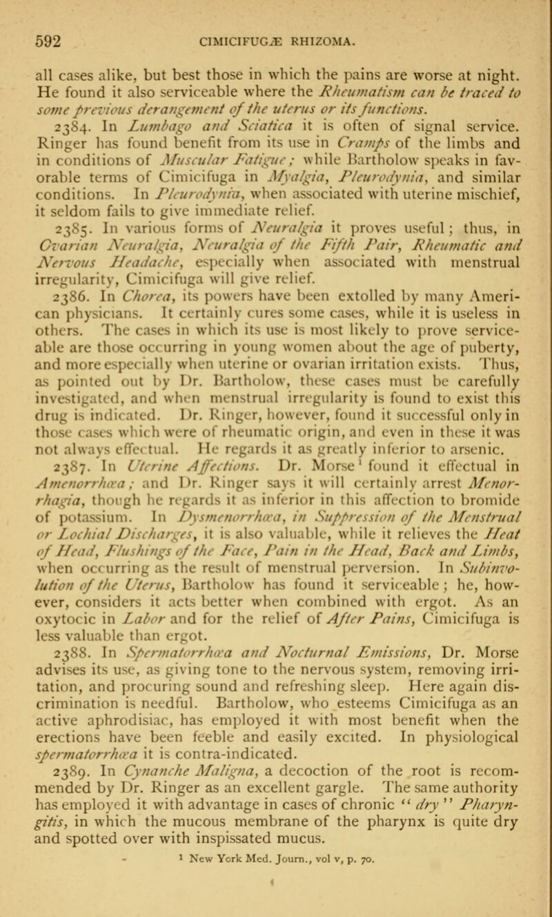 all cases alike, but best those in which the pains are worse at night. He found it also serviceable where the Rheumatism can be traced to some previous deratigeynent of the uterus or its Junctions. 2354. In Lumbago and Sciatica it is often of signal service. Ringer has found benefit from its use in Cramps of the limbs and in conditions of Muscular Fatigue; while Hartliolow speaks in fav- orable terms of Cimicifuga in Mya/gia, Pleurodynia, and similar conditions. In Pleurodynia, when associated with uterine mischief, it seldom fails to give immediate relief. 2355. In various forms of i\V//r<74/a it proves useful; thus, in Cvarian Neuralgia, Neuralgia of the Fifth Pair, Rheumatic and NefTous Headache, especially when associated with menstrual irregularity, Cimicifuga will give relief. 2386. In Chorea, its powers have been extolled by many Ameri- can physicians. It certainly cures some cases, while it is useless in others. The cases in which its use is most likely to prove service- able are those occurring in young women about the age of puberty, and more especially when uterine or ovarian irritation exists. Thus, as pointed out l)y Dr. Bartholow, these cases must be carefully investigated, and when menstrual irregularity is found to exist this drug is indicated. Dr. Ringer, however, found it successful only in those cases which were of rheumatic origin, and even in these it was not always efrc( tual. He regards it as greatly inferior to arsenic, 2387. In Uterine Affections. Dr. Morse' found it effectual in Amenorrha-a; and Dr. Ringer says it will certainly arrest Afcnor- rhagia, thorgh he regards it as inferior in this affection to bromide of potassium. In Dysmenorrlura, in Suppression of the Menstrual or Lochial Discharges, it is also valuable, while it relieves the Ilcat of Head, Flushings of the Face, Pain in the Head, Back and Limbs, when occurring as the result of menstrual perversion. In Subinvo- lution of the Uterus, Bartholow has found it serviceable; he, how- ever, considers it acts better when combined with ergot. As an oxytocic in Labor z.x\6. for the relief o{ After Pains, Cimicifuga is less valuable than ergot. 2388. In Spermatorrho-a and Nocturnal Fniissions, Dr. Morse advises its use, as giving tone to the nervous system, removing irri- tation, and pro( uring sound and refreshing sleep. Here again dis- crimination is needful. Bartholow, who esteems Cimicifuga as an active aphrodisiac, has employed it with most benefit when the erections have been feeble and easily excited. In physiological spermatorrhiva it is contra-indicated. 2389. In Cynanche Maligna, a decoction of the root is recom- mended by Dr. Ringer as an excellent gargle. The same authority has employed it with advantage in cases of chronic  dry  Pharyn- gitis, in which the mucous membrane of the pharynx is quite dry and spotted over with inspissated mucus. 1 New York Med. Joum., vol v, p. 70.