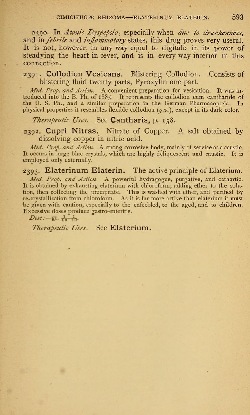 2390. In Atonic Dyspepsia, especially when due to dru9iken?iess, and m febrile and inflammatory states, this drug proves very useful. It is not, however, in any way equal to digitalis in its power of steadying the heart in fever, and is in every way inferior in this connection. 2391. Collodion Vesicans. Blistering Collodion. Consists of blistering fluid twenty parts, Pyroxylin one part. Med. Prop, and Action. A convenient preparation for vesication. It was in- troduced into the B. Ph. of 1885. It represents the collodion cum cantharide of the U. S. Ph., and a similar preparation in the German Pharmacopoeia. In physical properties it resembles flexible collodion (^.^'.), except in its dark color. Therapeutic Uses. See Cantharis, p. 158. 2392. Cupri Nitras. Nitrate of Copper. A salt obtained by dissolving copper in nitric acid. Med. Prop, and Action. A strong corrosive body, mainly of service as a caustic. It occurs in large blue crystals, which are highly deliquescent and caustic. It \% employed only externally. 2393. Elaterinum Elaterin. The active principle of Elaterium. Med. Prop, atid Action. A powerful hydragogue, purgative, and cathartic. It is obtained by exhausting elaterium with chloroform, adding ether to the solu- tion, then collecting the precipitate. This is washed with ether, and purified by re-crystallization from chloroform. As it is far more active than elaterium it must be given with caution, especially to the enfeebled, to the aged, and to children. Excessive doses produce gastro-enteritis. Dose .—gc. ^^T^. Therapeutic Uses, See Elaterium.