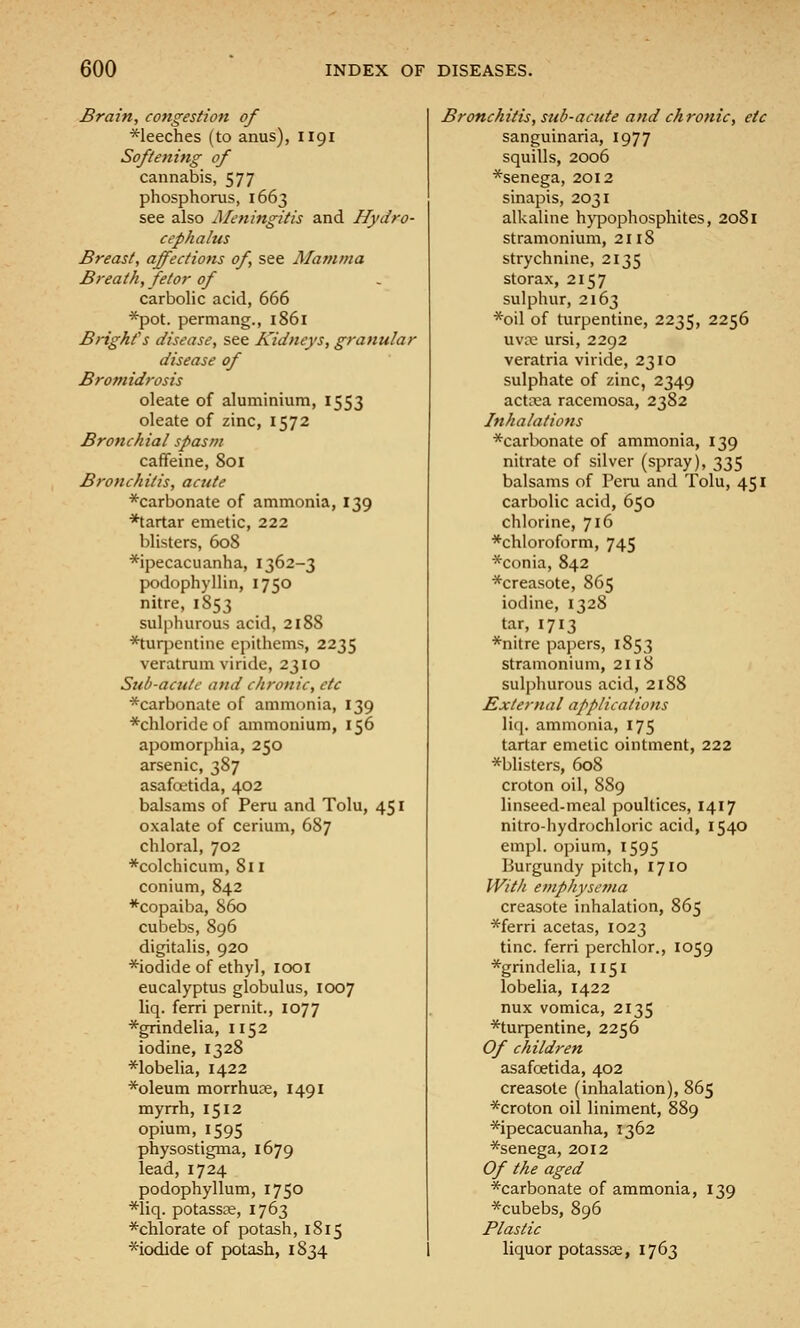 Brain, congestion of *leeches (to anus), 1191 Softening of cannabis, 577 phosphorus, 1663 see also Meningitis and Hydro- cephalus Breast, affections of, see Mamma Breath, fetor of carbolic acid, 666 *pot. permang., 1861 Bright's disease, see Kidneys, granular disease of Bromidrosis oleate of aluminium, 1553 oleate of zinc, 1572 Bronchial spasm caffeine, 801 Bronchitis, acute *carbonate of ammonia, 139 ■*tartar emetic, 222 blisters, 608 *ipecacuanha, 1362-3 podophyllin, 1750 nitre, 1853 sulphurous acid, 2188 *tuq:)entine epithems, 2235 veratrum viride, 2310 Sub-acute and chronic, etc *carbonate of ammonia, 139 *chloridc of ammonium, 156 apomorphia, 250 arsenic, 387 asafoetida, 402 balsams of Peru and Tolu, 451 oxalate of cerium, 687 chloral, 702 *colchicum, 811 conium, 842 *copaiba, S60 cubebs, 896 digitalis, 920 *iodide of ethyl, looi eucalyptus globulus, 1007 liq. ferri per nit., 1077 *grindelia, 1152 iodine, 1328 *lobelia, 1422 *oleum morrhuce, 1491 myrrh, 1512 opium, 1595 physostigma, 1679 lead, 1724 podophyllum, 1750 *liq. potassae, 1763 ^chlorate of potash, 1815 ^iodide of potash, 1834 Bronchitis, sub-acute and chronic, etc sanguinaria, 1977 squills, 2006 *senega, 2012 sinapis, 2031 alkaline hjqjophosphites, 2081 stramonium, 2118 strychnine, 2135 storax, 2157 sulphur, 2163 *oil of turpentine, 2235, 2256 uva3 ursi, 2292 veratria viride, 2310 sulphate of zinc, 2349 actaja racemosa, 2382 Inhalations *carbonate of ammonia, 139 nitrate of silver (spray), 335 balsams of Peui and Tolu, 451 carbolic acid, 650 chlorine, 716 *chloroform, 745 *conia, 842 *creasote, 865 iodine, 1328 tar, 1713 *nitre papers, 1853 stramonium, 2118 sulphurous acid, 2188 External applications liq. ammonia, 175 tartar emetic ointment, 222 *blisters, 608 croton oil, 889 linseed-meal poultices, 1417 nitro-hydrochloric acid, 1540 empl. opium, 1595 Burgundy pitch, 1710 With emphysema creasote inhalation, 865 *ferri acetas, 1023 tine, ferri perchlor., 1059 *grindelia, 1151 lobelia, 1422 nux vomica, 2135 ^turpentine, 2256 Of children asafoetida, 402 creasote (inhalation), 865 *croton oil liniment, 889 *ipecacuanha, 1362 *senega, 2012 Of the aged ^carbonate of ammonia, 139 *cubebs, 896 Plastic liquor potassse, 1763