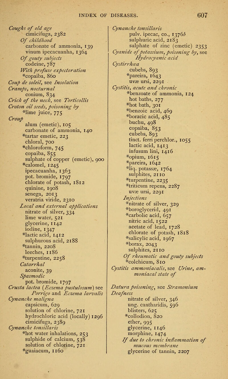 Cough's of old age cimicifuga, 2382 Of childhood carbonate of ammonia, 139 vinum ipecacuanha, 1364 Of gouty subjects codeine, 787 With profuse expectoration *copaiba, 860 Coup de soleil, see Insolation Cramps, nocturnal conium, 834 Crick of the neck, see Torticollis Croton oil seeds, poisoning by *lime juice, 775 Croup alum (emetic), 105 carbonate of ammonia, 140 *tartar emetic, 223 chloral, 700 *chloroform, 745 copaiba, 855 sulphate of copper (emetic), 900 *calomel, 1245 ipecacuanha, 1363 pot. bromide, 1797 chlorate of potash, 1812 quinine, 1908 senega, 2013 veratria viride, 2310 Local and external applications nitrate of silver, 334 lime water, 521 glycerine, 1142 iodine, 1347 *Iactic acid, 1412 sulphurous acid, 2188 *tannin, 2208 leeches, 1186 ^turpentine, 2258 Catarrhal aconite, 39 Spasmodic pot. bromide, 1797 Crusta lactea {Eczema pustulosum) see Porrigo and Eczema larvalis Cynanche maligna capsicum, 629 solution of chlorine, 721 hydrochloric acid (locally) 1296 cimicifuga, 2389 Cynanche tonsillaris *hot water inhalations, 253 sulphide of calcium, 538 solution of chlorine, 721 *guaiacum, 1160 Cynanche tonsillaris pulv. ipecac, co., 13765 sulphuric acid, 2183 sulphate of zinc (emetic) 2353 Cyanide of potassium, poisoning by, see Hydrocyanic acid Cystirrhaa cubebs, 893 *pareira, 1643 uvae ursi, 2291 Cystitis, acute and chronic *benzoate of ammonia, 124 hot baths, 277 *hot bath, 301 ■^benzoic acid, 469 *boracic acid, 485 buchu, 498 copaiba, 853 cubebs, 893 tinct. ferri perchlor., 1055 lactic acid, 1413 infusum lini, 1416 *opium, 1615 *pareira, 1642 *liq. potassse, 1764 sulphites, 2110 *turpentine, 2235 *triticum repens, 2287 uvse ursi, 2291 Injections *nitrate of silver, 329 *boroglycerid, 491 *carbolic acid, 657 nitric acid, 1522 acetate of lead, 1728 chlorate of potash, 1818 *salicylic acid, 1967 *borax, 2043 sulphites, 2110 Of rheu?natic and gouty subjects *colchicum, 810 Cystitis ammoniacalis, see Urine, am- maniacal state of Datura poisoning, see Stramonium Deafness nitrate of silver, 346 ung. cantharidis, 596 blisters, 625 ^collodion, 820 ether, 995 glycerine, 1146 morphine, 1474 If due to chronic ittflammation of inucous membrane glycerine of tannin, 2207