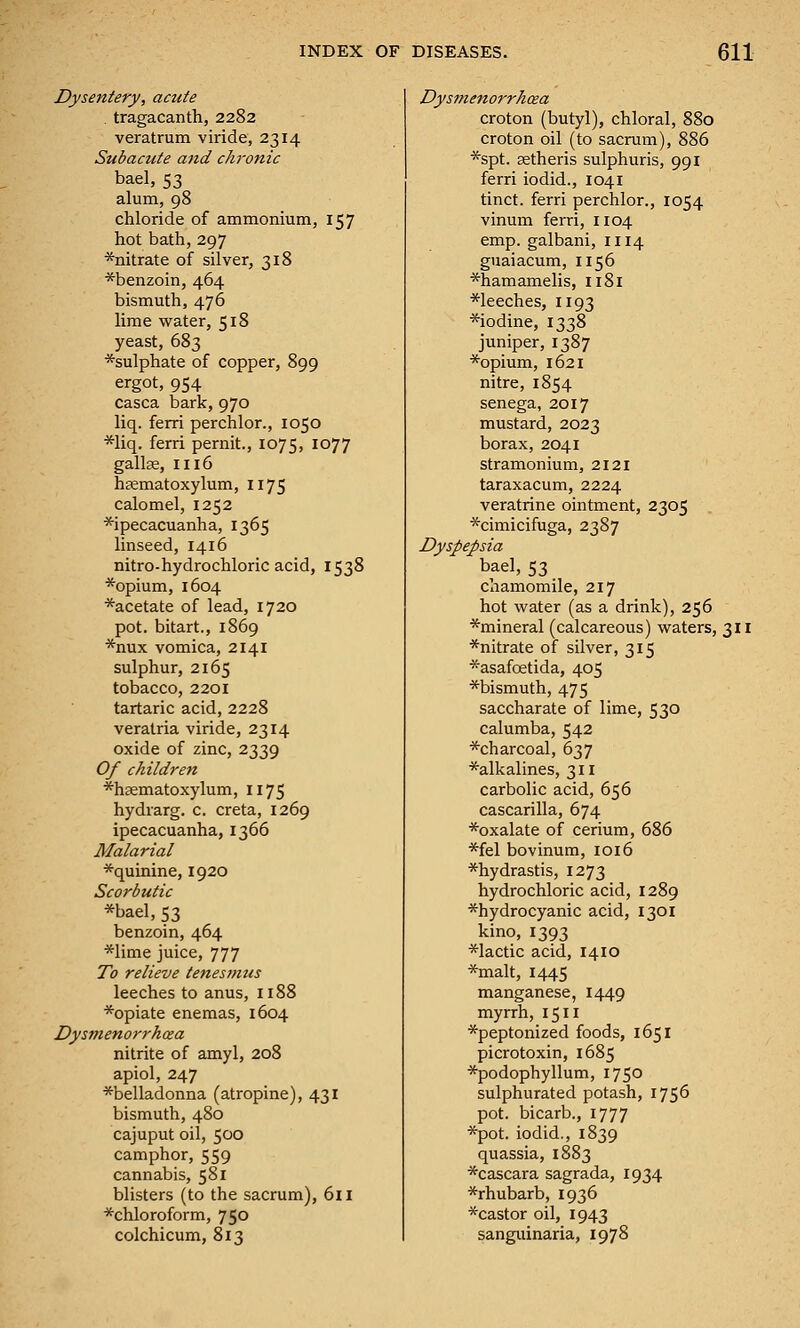 Dysentery, acute . tragacanth, 2282 veratrum viride, 2314 Subactite and chronic bael, 53 alum, 98 chloride of ammonium, 157 hot bath, 297 *nitrate of silver, 318 *benzoin, 464 bismuth, 476 lime water, 518 yeast, 683 *sulphate of copper, 899 ergot, 954 casca bark, 970 liq. ferri perchlor., 1050 *liq. ferri pernit., 1075, 1077 gallae, 1116 hsematoxylum, 1175 calomel, 1252 ^ipecacuanha, 1365 linseed, 1416 nitro-hydrochloric acid, 1538 *opium, 1604 *acetate of lead, 1720 pot. bitart., 1869 *nux vomica, 2141 sulphur, 2165 tobacco, 2201 tartaric acid, 2228 veratria viride, 2314 oxide of zinc, 2339 Of children *h£ematoxylum, 1175 hydrarg. c. creta, 1269 ipecacuanha, 1366 Malarial *quinine, 1920 Scorbutic *bael, 53 benzoin, 464 *lime juice, 777 To relieve tenesmus leeches to anus, 1188 *opiate enemas, 1604 Dysmenorrhea nitrite of amyl, 208 apiol, 247 ■^belladonna (atropine), 431 bismuth, 480 cajuput oil, 500 camphor, 559 cannabis, 581 blisters (to the sacrum), 611 ■^chloroform, 750 colchicum, 813 Dysmenorrhcea croton (butyl), chloral, 880 croton oil (to sacrum), 886 ■^spt. aetheris sulphuris, 991 ferri iodid., 1041 tinct. ferri perchlor., 1054 vinum ferri, 1104 emp. galbani, 1114 guaiacum, 1156 *hamamelis, 1181 *leeches, 1193 ■^iodine, 1338 juniper, 1387 ■*opium, 1621 nitre, 1854 senega, 2017 mustard, 2023 borax, 2041 stramonium, 2121 taraxacum, 2224 veratrine ointment, 2305 ■^cimicifuga, 2387 Dyspepsia bael, 53 chamomile, 217 hot water (as a drink), 256 *mineral (calcareous) waters, 311 *nitrate of silver, 315 *asafoetida, 405 ■'^■bismuth, 475 saccharate of lime, 530 calumba, 542 ■'^■charcoal, 637 *alkalines, 311 carbolic acid, 656 cascarilla, 674 ^oxalate of cerium, 686 ■^fel bovinum, 1016 *hydrastis, 1273 hydrochloric acid, 1289 ■^hydrocyanic acid, 1301 kino, 1393 ■'^lactic acid, 1410 ■*malt, 1445 manganese, 1449 myrrh, 1511 ■'^peptonized foods, 1651 picrotoxin, 1685 ■^podophyllum, 1750 sulphurated potash, 1756 pot. bicarb., 1777 ■5^pot. iodid., 1839 quassia, 1883 *cascara sagrada, 1934 *rhubarb, 1936 *castor oil, 1943 sanguinaria, 1978