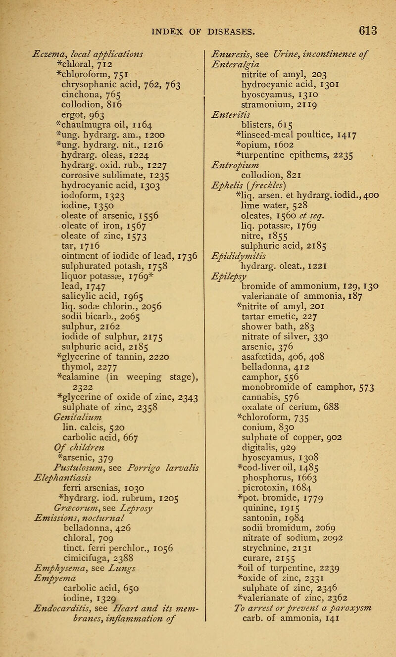 Eczema, local applications *chloral, 712 ^chloroform, 751 chrysophanic acid, 762, 763 cinchona, 765 collodion, 816 ergot, 963 *chaulinugTa oil, 1164 *ung. hydrarg. am., 1200 *ung. hydrarg. nit., 1216 hydrarg. oleas, 1224 hydrarg. oxid. rub., 1227 corrosive sublimate, 1235 hydrocyanic acid, 1303 iodoform, 1323 iodine, 1350 oleate of arsenic, 1556 oleate of iron, 1567 oleate of zinc, 1573 tar, 1716 ointment of iodide of lead, 1736 sulphurated potash, 1758 liquor potassffi, 1769* lead, 1747 salicylic acid, 1965 liq. sodse chlorin., 2056 sodii bicarb., 2065 sulphur, 2162 iodide of sulphur, 2175 sulphuric acid, 2185 *glycerine of tannin, 2220 thymol, 2277 ■^calamine (in weeping stage), 2322 *glycerine of oxide of zinc, 2343 sulphate of zinc, 2358 Genitalium lin. calcis, 520 carbolic acid, 667 Of children *arsenic, 379 Pustulosum, see Porrigo larvalis Elephantiasis ferri arsenias, 1030 *hydrarg. iod. rubrum, 1205 GrcBcoi'um, see Leprosy Emissions, nocturnal belladonna, 426 chloral, 709 tinct. ferri perchlor., 1056 cimicifuga, 2388 Emphysema, see Lungs Empyema carbolic acid, 650 iodine, 1329 Endocarditis, see ITeart and its mem- branes, inflammation of Enuresis, see Urine, incontinence of Enteralgia nitrite of amyl, 203 hydrocyanic acid, 1301 hyoscyamus, 1310 stramonium, 2119 Enteritis blisters, 615 *linseed-meal poultice, 1417 *opium, 1602 *turpentine epithems, 2235 Entropium collodion, 821 Ephelis (^freckles) *liq. arsen. et hydrarg. iodid., 400 lime water, 528 oleates, 1560 et seq. liq. potassas, 1769 nitre, 1855 sulphuric acid, 2185 Epididymitis hydrarg. oleat., 1221 Epilepsy bromide of ammonium, 129, 130 valerianate of ammonia, 187 *nitrite of amyl, 201 tartar emetic, 227 shower bath, 283 nitrate of silver, 330 arsenic, 376 asafcetida, 406, 408 belladonna, 412 camphor, 556 monobromide of camphor, 573 cannabis, 576 oxalate of cerium, 688 *chloroform, 735 conium, 830 sulphate of copper, 902 digitalis, 929 hyoscyamus, 1308 *cod-liver oU, 1485 phosphorus, 1663 . picrotoxin, 1684 *pot. bromide, 1779 quinine, 1915 santonin, 1984 sodii bromidum, 2069 nitrate of sodium, 2092 strychnine, 2131 curare, 2155 *oil of turpentine, 2239 *oxide of zinc, 2331 sulphate of zinc, 2346 *valerianate of zinc, 2362 To arrest or prevent a paroxysm carb. of ammonia, 141