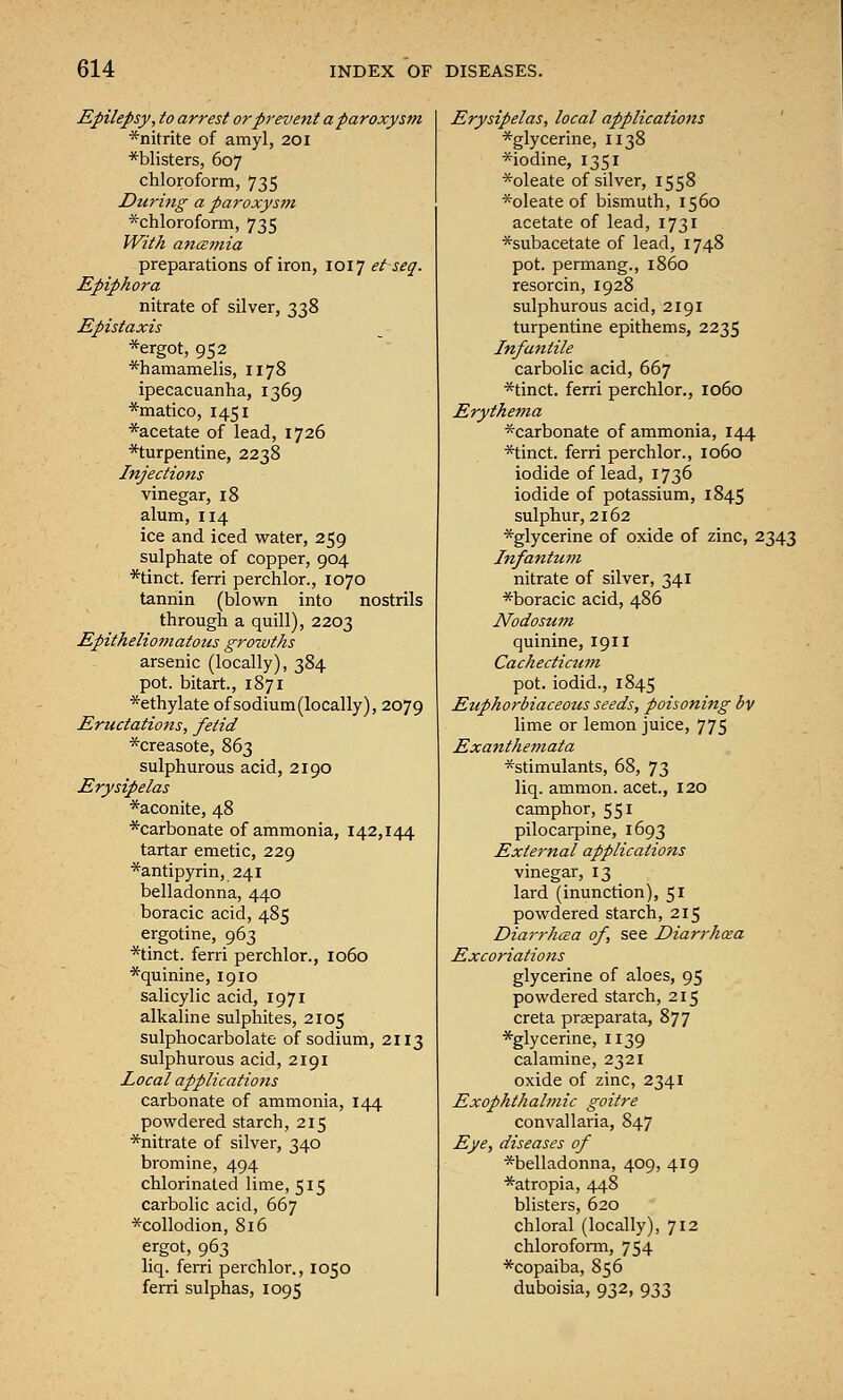 Epilepsy, to arrest or prevent a paroxysm *nitrite of amyl, 201 ^blisters, 607 chloroform, 735 During a paroxysm *chlorofonn, 735 With ancemia preparations of iron, 1017 et seq. Epiphora nitrate of silver, 338 Epistaxis *ergot, 952 *hamamelis, 1178 ipecacuanha, 1369 *matico, 1451 *acetate of lead, 1726 *turpentine, 2238 Injections vinegar, 18 alum, 114 ice and iced water, 259 sulphate of copper, 904 *tinct. ferri perchlor., 1070 tannin (blown into nostrils through a quill), 2203 Epitheliomatous growths arsenic (locally), 384 pot. bitart., 1871 *ethylate of sodium (locally), 2079 Eructations, fetid *creasote, 863 sulphurous acid, 2190 Erysipelas *aconite, 48 *carbonate of ammonia, 142,144 tartar emetic, 229 *antipyrin, 241 belladonna, 440 boracic acid, 485 ergotine, 963 *tinct. ferri perchlor., 1060 *quinine, 1910 salicylic acid, 1971 alkaline sulphites, 2105 sulphocarbolate of sodium, 2113 sulphurous acid, 2191 Local applications carbonate of ammonia, 144 powdered starch, 215 *nitrate of silver, 340 bromine, 494 chlorinated lime, 515 carbolic acid, 667 *collodion, 816 ergot, 963 liq. ferri perchlor., 1050 ferri sulphas, 1095 Erysipelas, local applications ' *glycerine, 1138 *iodine, 1351 *oleate of silver, 1558 *oleate of bismuth, 1560 acetate of lead, 1731 *subacetate of lead, 1748 pot. permang., i860 resorcin, 1928 sulphurous acid, 2191 turpentine epithems, 2235 Infantile carbolic acid, 667 *tinct. ferri perchlor., 1060 Erythema ^carbonate of ammonia, 144 *tinct. ferri perchlor., 1060 iodide of lead, 1736 iodide of potassium, 1845 sulphur, 2162 *glycerine of oxide of zinc, 2343 Infantum nitrate of silver, 341 *boracic acid, 486 Nodosum quinine, 1911 Cachecticum pot. iodid., 1845 Euphorbiaceous seeds, poisoning bv lime or lemon juice, 775 Exanthemata *stimulants, 68, 73 liq. amnion, acet., 120 camphor, 551 pilocarpine, 1693 External applications vinegar, 13 lard (inunction), 51 powdered starch, 215 Diarrhma of, see Diarrhoea Excoriations glycerine of aloes, 95 powdered starch, 215 creta praeparata, 877 *glycerine, 1139 calamine, 2321 oxide of zinc, 2341 Exophthalmic goitre convallaria, 847 Eye, diseases of ^belladonna, 409, 419 *atropia, 448 blisters, 620 chloral (locally), 712 chloroform, 754 *copaiba, 856 duboisia, 932, 933