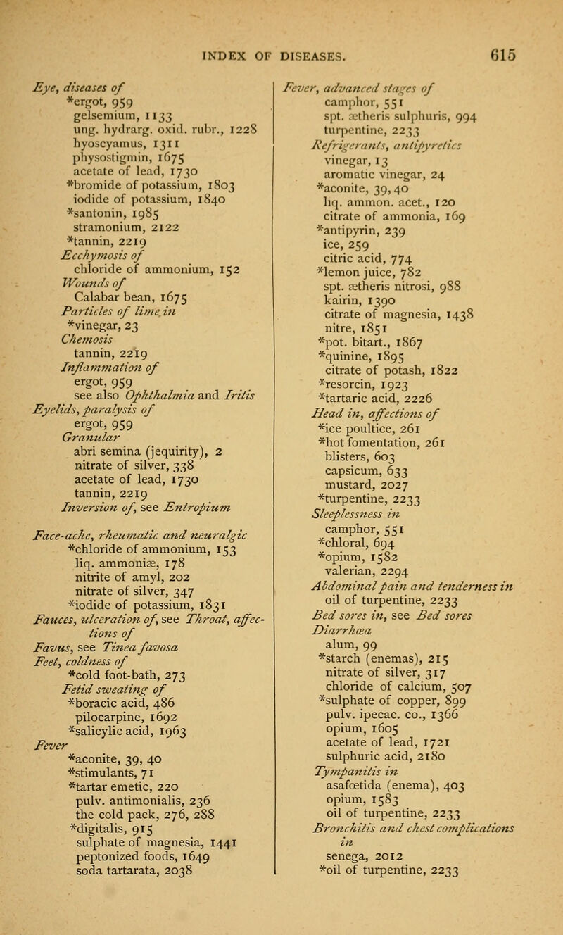 Eye, diseases of *ergot, 959 gelsemiuin, 1133 ung. hydrarg. oxid. rubr., 1228 hyoscyamus, 1311 physostigmin, 1675 acetate of lead, 1730 *bromide of potassium, 1803 iodide of potassium, 1840 *santonin, 1985 stramonium, 2122 *tannin, 2219 Ecchymosis of chloride of ammonium, 152 Wounds of Calabar bean, 1675 Particles of lime in *vinegar, 23 Chemosis tannin, 2219 Inflammation of ergot, 959 see also Ophthalmia and Iritis Eyelids, paralysis of ergot, 959 Granular abri semina (jequirity), 2 nitrate of silver, 338 acetate of lead, 1730 tannin, 2219 Inversion of, see Entropium Face-ache, rheumatic and neuralgic *chloride of ammonium, 153 liq. ammonice, 178 nitrite of amyl, 202 nitrate of silver, 347 *iodide of potassium, 1831 Fauces, ulceration of, see Throat, affec- tions of Favus, see Tinea favosa Feet, coldness of *cold foot-bath, 273 Fetid siveating of *boracic acid, 486 pilocarpine, 1692 *salicylic acid, 1963 Fever *aconite, 39, 40 ^stimulants, 71 *tartar emetic, 220 pulv. antimonialis, 236 the cold pack, 276, 288 *digitalis, 915 sulphate of magnesia, 1441 peptonized foods, 1649 soda tartarata, 2038 Fever, advanced stag'es of camphor, 551 spt. a;theris sulphuris, 994 turpentine, 2233 Refrigerants, antipyretics vinegar, 13 aromatic vinegar, 24 *aconite, 39,40 liq. ammon. acet., 120 citrate of ammonia, 169 *antipyrin, 239 ice, 259 citric acid, 774 *lemon juice, 782 spt. xtheris nitrosi, 988 kairin, 1390 citrate of magnesia, 1438 nitre, 1851 *pot. bitart., 1867 *quinine, 1895 citrate of potash, 1822 *resorcin, 1923 ^tartaric acid, 2226 Head in, affections of *ice poultice, 261 *hot fomentation, 261 blisters, 603 capsicum, 633 mustard, 2027 *turpentine, 2233 Sleeplessness in camphor, 551 *chloral, 694 *opium, 1582 valerian, 2294 Abdominal pain and tenderness in oil of turpentine, 2233 Bed sores in, see Bed sores Diarrhcea alum, 99 *starch (enemas), 215 nitrate of silver, 317 chloride of calcium, 507 *sulphate of copper, 899 pulv. ipecac, co., 1366 opium, 1605 acetate of lead, 1721 sulphuric acid, 2180 Tympanitis in asafoetida (enema), 403 opium, 1583 oil of turpentine, 2233 Bronchitis and chest complications in senega, 2012 *oil of turpentine, 2233