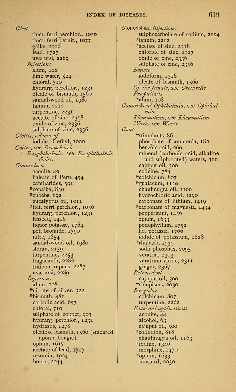 Gleet tinct. ferri perchlor., 1056 tinct. ferri pernit., 1077 gallae, 1116 lead, 1727 uvse ursi, 2289 Injections alum, 108 lime water, 524 chloral, 710 hydrarg. perchlor., 1231 oleate of bismuth, 1560 sandal-wood oil, 1980 tannin, 2212 turpentine, 2231 acetate of zinc, 2318 oxide of zinc, 2336 sulphate of zinc, 2356 Glottis, (xdema of iodide of ethyl, 1000 Goitre, see Bronchocele Exophthalmic, see Exophthalmic Goitre Gonorrhcea aconite, 49 balsam of Peru, 454 cantharides, 591 *copaiba, 850 *cubebs, 892 eucalyptus oil, loil *tict. ferri perchlor., 1056 hydrarg. perchlor., 1231 linseed, 1416 liquor potassse, 1764 pot. bromide, 1790 nitre, 1854 sandal-wood oil, 1980 storax, 2159 turpentine, 2253 tragacanth, 2282 triticum repens, 2287 , uvse ursi, 2289 Injections alum, 108 *nitrate of silver, 322 *bismuth, 481 carbolic acid, 657 chloral, 710 sulphate of copper, 903 hydrarg. perchlor., 1231 hydrastis, 1278 oleate of bismuth, 1560 (smeared upon a bougie) opium, 1617 acetate of lead, 1727 resorcin, 1924 borax, 2044 Gonorrhoea, injections sulphocarbolate of sodium, 2114 *tannin, 2212 *acetate of zinc, 2318 chloride of zinc, 2327 oxide of zinc, 2336 sulphate of zinc, 2356 Bougie iodoform, 1316 oleate of bismuth, 1560 Of the female, see Urethritis Prceputialis *alum, 108 Gonorrhceal Ophthalmia, see Ophthal- mia Rheumatism, see Rheumatism- Warts, see Warts Gout ^stimulants, 86 phosphate of ammonia, 182 benzoic acid, 269 mineral (carbonic acid, alkaline and sulphurated) waters, 311 cajuput oil, 500 codeine, 784 *colchicum, 807 *guaiacum, 1159 chaulmugra oil, 1166 hydrochloric acid, 1290 carbonate of lithium, 1419 ^carbonate of magnesia, 1434' peppermint, 1456 opium, 1633 podophyllum, 1752 liq. potassse, 1766 iodide of potassium, 1828 ^rhubarb, 1939 sodii phosphas, 2095 veratria, 2303 veratrum viride, 2311 ginger, 2367 Retrocedent cajuput oil, 500 *sinapisms, 2030 Irregtdar colchicum, 807 turpentine, 2262 External applications aconite, 44 alcohol, 63 cajuput oil, 500 *collodion, 818 chaulmugra oil, 1163 *iodine, 1346 morphine, 1470 *opium, 1633 mustard, 2030