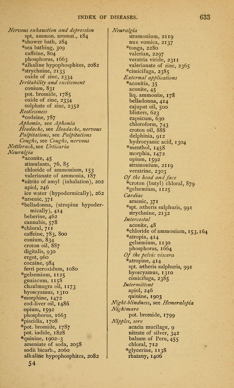 Nervotis exhaustion and depression spt. ammon. aromat., 184 *shower bath, 284 *sea bathing, 309 caffeine, 804 phosphorus, 1663 *alkaline hypophosphites, 2082 *strychnine, 2133 oxide of zinc, 2334 Irntability and excitement conium, 831 pot. bromide, 1785 oxide of zinc, 2334 sulphate of zinc, 2352 /Restlessness ■^codeine, 787 Aphonia, see Aphonia Headache, see Headache, nervous Palpitations, see Palpitations Coughs, see Coughs, nervozis Nettle rash, see Urticaria Neuralgia *aconite, 45 stimulants, 76, 85 chloride of ammonium, 153 valerianate of ammonia, 187 *nitrite of amyl (inhalation), 202 apiol, 246 ice water (hypodermically), 262 *arsenic, 371 *belladonna, (atropine hypoder- mically), 414 beberine, 462 cannabis, 578 *chloral, 711 caffeine, 783, 800 conium, 834 croton oil, 887 digitalis, 930 ergot, 960 cocaine, 984 ferri peroxidum, 1080 *gelsemium, 1125 guaiacum, 1158 chaulmugra oil, 1173 hyoscyamus, 1310 *morphine, 1472 cod-liver oil, i486 opium, 1592 phosphorus, 1663 *piscidia, 1708 *pot. bromide, 1787 pot. iodide, 1828 *quinine, 1902-3 arseniate of soda, 2058 sodii bicarb., 2060 alkaline hypophosphites, 2082 54 Neuralgia stramonium, 2119 nux vomica, 2137 *tonga, 2280 valerian, 2297 veratria viride, 2311 valerianate of zinc, 2365 *cimicifuga, 2385 External applications *aconitia, 35 aconite, 45 liq. ammoniae, 178 belladonna, 414 cajuput oil, 500 blisters, 623 capsicum, 630 chloroform, 743 croton oil, 888 delphinia, 912 hydrocyanic acid, 1304 *menthol, 1458 morphia, 1472 opium, 1592 stramonium, 2119 veratrine, 2303 Of the head a}id face *croton (butyl) chloral, 879 *gelsemium, 1125 Cardiac arsenic, 371 *spt. setheris sulphuris, 991 strychnine, 2132 Intercostal aconite, 48 *chloride of ammonium, 153,164 *atropia, 414 gelsemium, I130 phosphorus, 1664 Of the pelvic viscera *atropine, 4x4 spt. aetheris sulphuris, 991 hyoscyamus, 1310 cimicifuga, 2385 Intermittent apiol, 246 quinine, 1903 Night-blindness, see Hemeralopia Nightmare pot. bromide, 1799 Nipples, sore acacia mucilage, 9 nitrate of silver, 342 balsam of Peru, 455 chloral, 712 ^glycerine, 1138 rhatany, 1406