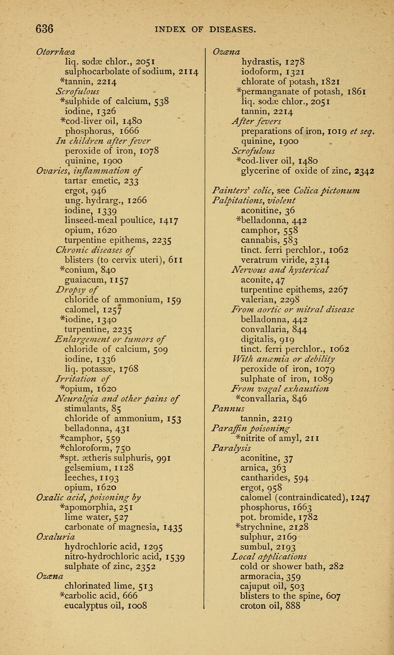 Otorrhosa liq. sodse chlor., 2051 sulphocarbolate of sodium, 2114 *tannin, 2214 Scrofulous *sulphide of calcium, 538 iodine, 1326 *cod-liver oil, 1480 phosphorus, 1666 In children after fever peroxide of iron, 1078 quinine, 1900 Ovaries, inflammation of tartar emetic, 233 ergot, 946 ung. hydrarg., 1266 iodine, 1339 linseed-meal poultice, 1417 opium, 1620 turpentine epithems, 2235 Chronic diseases of blisters (to cervix uteri), 611 *conium, 840 guaiacum, 1157 Dropsy of chloride of ammonium, 159 calomel, 1257 *iodine, 1340 turpentine, 2235 Enla7-gement or tumors of chloride of calcium, 509 iodine, 1336 liq. potassse, 1768 Irritation of *opium, 1620 Neuralgia and other pains of stimulants, 85 chloride of ammonium, 153 belladonna, 431 *camphor, 559 ^chloroform, 750 *spt. aetheris sulphuris, 991 gelsemium, 1128 leeches, 1193 opium, 1620 Oxalic acid, poisoning by *apomorphia, 251 lime water, 527 carbonate of magnesia, 1435 Oxaluria hydrochloric acid, 1295 nitro-hydrochloric acid, 1539 sulphate of zinc, 2352 Ozcena chlorinated lime, 513 *carbolic acid, 666 eucalyptus oil, 1008 Ozcsna hydrastis, 1278 iodoform, 1321 chlorate of potash, 1821 ■^permanganate of potash, 1861 liq. sodae chlor., 2051 tannin, 2214 After fevers preparations of iron, 1019 et seq. quinine, 1900 Scrofulous *cod-liver oil, 1480 glycerine of oxide of zinc, 2342 Painters' colic, see Colica pictonum Palpitations, violent aconitine, 36 ■^belladonna, 442 camphor, 558 cannabis, 583 tinct. ferri perchlor., 1062 veratrum viride, 2314 Nervous and hysterical aconite, 47 turpentine epithems, 2267 valerian, 2298 From aortic or mitral disease belladonna, 442 convallaria, 844 digitalis, 919 tinct. ferri perchlor., 1062 With aticemia or debility peroxide of iron, 1079 sulphate of iron, 1089 From vagal exhaustion ■^convallaria, 846 Pannus tannin, 2219 Paraffin poisoning *nitrite of amyl, 211 Paralysis aconitine, 37 arnica, 363 cantharides, 594 ergot, 958 calomel (contraindicated), 1247 phosphorus, 1663 pot. bromide, 1782 ■'^strychnine, 2128 sulphur, 2169 sumbul, 2193 Local applications cold or shower bath, 282 armoracia, 359 cajuput oil, 503 blisters to the spine, 607 croton oil, 888