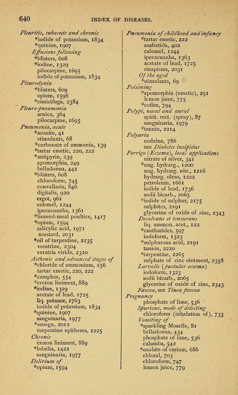 Pleuritis, subacute and chronic *iodide of potassium, 1834 *quinine, 1907 Effusions following *blisters, 608 *iodine, 1329 pilocarpine, 1695 iodide of potassium, 1834 Pleurodynia ^blisters, 609 opium, 1596 *cimicifuga, 2384 Pleuro-pnetimonia arnica, 364 pilocarpine, 1695 Pneumonia, acute *aconite, 41 stimulants, 68 *carbonate of ammonia, 139 *tartar emetic, 220, 222 *antipyrin, 239 apomorphia, 249 belladonna, 442 *b]isters, 608 chloroform, 745 convallaria, 846 digitalis, 920 ergot, 961 calomel, 1244 ipecacuanha, 1361 *linseed-meal poultice, 1417 *opium, 1594 salicylic acid, 1971 mustard, 2031 *oil of turpentine, 2235 veratrine, 2304 veratria viride, 2310 Asthenic and advanced stages of *chloride of ammonium, 156 tartar emetic, 220, 222 *camphor, 554 *croton liniment, 889 ■*iodine, 1329 acetate of lead, 1725 liq. potassse, 1763 iodide of potassium, 1834 *quinine, 1907 sanguinaria, 1977 *senega, 2012 turpentine epithems, 2225 Chronic croton liniment, 889 *lobelia, 1422 sanguinaria, 1977 Delirium of *opium, 1594 Pneumonia of childhood and infancy ^tartar emetic, 222 asafoetida, 402 calomel, 1244 ipecacuanha, 1363 acetate of lead, 1725 sinapisms, 2031 Of the aged ■^stimulants, 69 Poisoning *apomorphia (emetic), 251 lemon juice, 775 *coifee, 794 Polypi, nasal and aural spirit, rect. (spray), 87 sanguinaria, 1979 *tannin, 2214 Polyuria codeine, 786 see Diabetes insipidus Porrigo [Eczema), local applications nitrate of silver, 341 *ung. hydrarg., 1200 ung. hydrarg. nitr., 1216 hydrarg. oleas, 1222 petroleum, 1661 iodide of lead, 1736 sodii bicarb., 2065 *iodide of sulphur, 2175 sulphites, 2191 glycerine of oxide of zinc, 2343 Decalvans et tonstcrans liq. ammon. acet., 122 *cantharides, 597 iodoform, 1323 ^sulphurous acid, 2191 tannin, 2220 *turpentine, 2265 sulphate of zinc ointment, 2358 Larvalis (^pustular eczema) iodoform, 1323 sodii bicarb., 2065 glycerine of oxide of zinc, 2343 Favosa, see Tinea favosa Pregnancy phosphate of lime, 536 Spurious, mode of detecting chloroform (inhalation of), 733 Vomiting of ^sparkling Moselle, 81 belladonna, 434 phosphate of lime, 536 calumba, 542 ^oxalate of cerium, 686 chloral, 703 chloroform, 747 lemon juice, 779