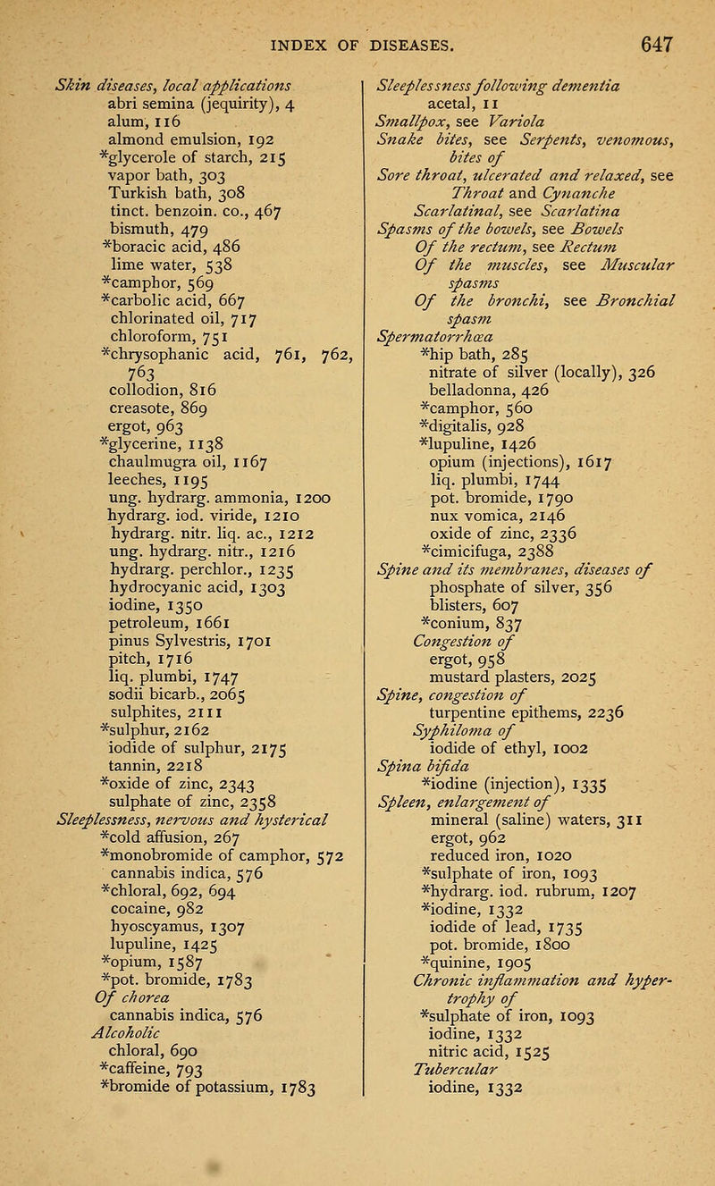 Skin diseases, local applications abri semina (jequirity), 4 alum, 116 almond emulsion, 192 *glycerole of starch, 215 vapor bath, 303 Turkish bath, 308 tinct. benzoin, co., 467 bismuth, 479 *boracic acid, 486 lime water, 538 *camphor, 569 *carboIic acid, 667 chlorinated oil, 717 chloroform, 751 *chrysophanic acid, 761, 762, 763. collodion, 816 creasote, 869 ergot, 963 *glycerine, 1138 chaulmugra oil, 1167 leeches, 1195 ung. hydrarg. ammonia, 1200 hydrarg. iod. viride, 1210 hydrarg. nitr. liq. ac, 1212 ung. hydrarg. nitr., 1216 hydrarg. perchlor., 1235 hydrocyanic acid, 1303 iodine, 1350 petroleum, 1661 pinus Sylvestris, 1701 pitch, 1716 liq. plumbi, 1747 sodii bicarb., 2065 sulphites, 2111 *su]phur, 2162 iodide of sulphur, 2175 tannin, 2218 *oxide of zinc, 2343 sulphate of zinc, 2358 Sleeplessness, nervous and hysterical *cold affusion, 267 *monobromide of camphor, 572 cannabis indica, 576 *chloral, 692, 694 cocaine, 982 hyoscyamus, 1307 lupuline, 1425 *opium, 1587 *pot. bromide, 1783 Of chorea cannabis indica, 576 Alcoholic chloral, 690 *caffeine, 793 Sleeplessness following dementia acetal, 11 Smallpox, see Variola Snake bites, see Serpents, venomous, bites of Sore throat, ulcerated and relaxed, see Throat and Cynanche Scarlatinal, see Scarlatina Spasms of the bowels, see Bowels Of the rectum, see Rectum Of the muscles, see Muscular spasms Of the bronchi, see Bronchial spasm Spermatorrh cea *hip bath, 285 nitrate of silver (locally), 326 belladonna, 426 *camphor, 560 *digitalis, 928 *lupuline, 1426 opium (injections), 1617 liq. plumbi, 1744 pot. bromide, 1790 nux vomica, 2146 oxide of zinc, 2336 *cimicifuga, 2388 Spine a7id its membranes, diseases of phosphate of silver, 356 blisters, 607 *conium, 837 Congestion of ergot, 958 mustard plasters, 2025 Spine, congestion of turpentine epithems, 2236 Syphiloma of iodide of ethyl, 1002 Spina bifida *iodine (injection), 1335 Spleen, enlaj'gement of mineral (saline) waters, 311 ergot, 962 reduced iron, 1020 *sulphate of iron, 1093 *hydrarg. iod. rubrum, 1207 *iodine, 1332 iodide of lead, 1735 pot. bromide, 1800 *quinine, 1905 Chronic inflammation and hyper- trophy of *sulphate of iron, 1093 iodine, 1332 nitric acid, 1525 Tubercular