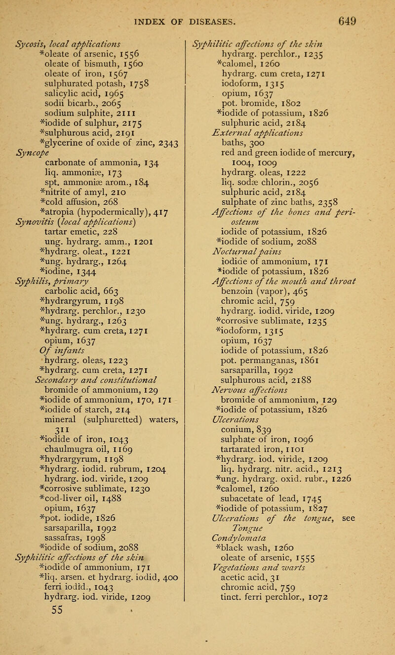 Sycosis, local applications ■s^oleate of arsenic, 1556 oleate of bismuth, 1560 oleate of iron, 1567 sulphurated potash, 1758 salicyhc acid, 1965 sodii bicarb., 2065 sodium sulphite, 2111 *iodide of sulphur, 2175 *sulphurous acid, 2191 ^glycerine of oxide of zinc, 2343 Syncope carbonate of ammonia, 134 liq. ammonise, 173 spt. ammonise arom., 184 *nitrite of amyl, 210 *cold affusion, 268 *atropia (hypodermically), 417 Synovitis {local applications) tartar emetic, 228 ung. hydrarg. amm., 1201 *hydrarg. oleat., 1221 *ung. hydrarg., 1264 *iodine, 1344 Syphilis, priniaiy carbolic acid, 663 ^hydrargyrum, 1198 *hydrarg. perchlor., 1230 *ung. hydrarg., 1263 *hydrarg. cum creta, 1271 opium, 1637 Of infants hydrarg. oleas, 1223 *hydrarg. cum creta, 1271 Secondary and constitutional bromide of ammonium, 129 *iodide of ammonium, 170, 171 *iodide of starch, 214 mineral (sulphuretted) waters, *iodide of iron, 1043 chaulmugra oil, 1169 ^hydrargyrum, 1198 *hydrarg. iodid. rubrum, 1204 hydrarg. iod. viride, 1209 *corrosive sublimate, 1230 *cod-liver oil, 1488 opium, 1637 *pot. iodide, 1826 sarsaparilla, 1992 sassafras, 1998 *iodide of sodium, 2088 Syphilitic affections of the skin *iodide of ammonium, 171 *liq. arsen. at hydrarg. iodid, 400 ferri iodid., 1043 hydrarg. iod. viride, 1209 55 Syphilitic affections of the skin hydrarg. perchlor., 1235 *calomel, 1260 hydrarg. cum creta, 1271 iodoform, 1315 opium, 1637 pot. bromide, 1802 *iodide of potassium, 1826 sulphuric acid, 2184 External applications baths, 300 red and green iodide of mercury, 1004, 1009 hydrarg. oleas, 1222 liq. sodae chlorin., 2056 sulphuric acid, 2184 sulphate of zinc baths, 2358 Affections of the bones and peri- osteum iodide of potassium, 1826 *iodide of sodium, 2088 Nocturnal pains iodide of ammonium, 171 *iodide of potassium, 1826 Affections of the mouth and throat benzoin (vapor), 465 chromic acid, 759 hydrarg. iodid. viride, 1209 ^corrosive sublimate, 1235 ■^iodoform, 1315 opium, 1637 iodide of potassium, 1826 pot. permanganas, 1861 sarsaparilla, 1992 sulphurous acid, 2188 Nervous affections bromide of ammonium, 129 *iodide of potassium, 1826 Ulcerations conium, 839 sulphate of iron, 1096 tartarated iron, iioi *hydrarg. iod. viride, 1209 liq. hydrarg. nitr. acid., 1213 *ung. hydrarg. oxid. rubr., 1226 *calomel, 1260 subacetate of lead, 1745 *iodide of potassium, 1827 Ulcerations of the tongue, see Tongue Condylomata *black wash, 1260 oleate of arsenic, 1555 Vegetations and warts acetic acid, 31 chromic acid, 759 tinct. ferri perchlor., 1072