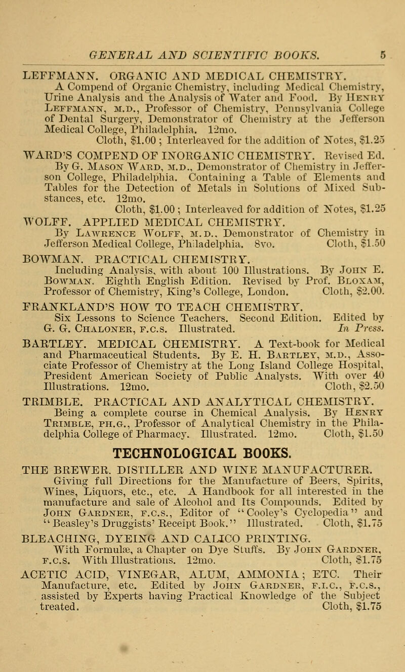 LEFFMANN. ORGAIS^IC AND MEDICAL CHEMISTRY. A Compend of Organic Chemistry, including Medical Chemistry, Urine Analysis and the Analysis of Water and Food. By IIenky Leffmann, M.D., Professor of Chemistry, Pennsylvania College of Dental Surgery, Demonstrator of Chemistry at the Jefferson Medical College, Philadelphia. l-2mo. Cloth, $1.00 ; Interleaved for the addition of Notes, S1.25 WARD'S COMPEND OF INORGANIC CHEMISTRY. Revised Ed. By G. Mason Ward, m.d.. Demonstrator of Chemistry in Jeffer- son College, Philadelphia. Containing a Table of Elements and Tables for the Detection of Metals in Solutions of Mixed Sub- stances, etc. 12mo. Cloth, 11.00 ; Interleaved for addition of Notes, S1.25 WOLFF. APPLIED MEDICAL CHEMISTRY. By Lawrence Wolff, m.d.. Demonstrator of Chemistry in Jefferson Medical College, Philadelphia. 8vo. Cloth, SI.50 BOWMAN. PRACTICAL CHEMISTRY. Including Analysis, with about 100 Illustrations. By John E. Bowman. Eighth English Edition. Revised by Prof. Bloxam, Professor of Chemistry, King's College, London. Cloth, $-2.00. FRANKLAND'S HOW TO TEACH CHEMISTRY. Six Lessons to Science Teachers. Second Edition. Edited by G. G. Chaloner, f.c.s. Illustrated. In Press. BARTLEY. MEDICAL CHEMISTRY. A Text-book for Medical and Pharmaceutical Students. By E. H. Bartley, m.d.. Asso- ciate Professor of Chemistry at the Long Island College Hospital, President American Society of Public Analysts. Witii over 40 Illustrations. 12mo. Cloth, $2.50 TRIMBLE. PRACTICAL AND ANALYTICAL CHEMISTRY. Being a complete course in Chemical Analysis. By Henry Trimble, ph.g., Professor of Analytical Chemistry in the Phila- delphia College of Pharmacy. Illustrated. 12mo. Cloth, $1.50 TECHNOLOGICAL BOOKS. THE BREWER. DISTILLER AND WINE MANUFACTURER. Giving full Directions for the Manufacture of Beers, Spirits, Wines, Liquors, etc., etc. A Handbook for all interested in the manufacture and sale of Alcohol and Its Compounds. Edited by John Gardner, f.c.s., Editor of Cooley's Cj'clopedia and Beasley's Druggists'Receipt Book. Illustrated. Cloth, $1.75 BLEACHING, DYEING AND CALICO PRINTING, With Formulae, a Chapter on Dye Stuffs. By John Gardner, F.c.s. With Illustrations. 12mo. Cloth, §1.75 ACETIC ACID, VINEGAR, ALUM, AMAIONIA; ETC. Their Manufacture, etc. Edited by John Gardner, f.i.c, f.c.s., assisted by Experts having Practical Knowledge of the Subject treated. Cloth, $1.75