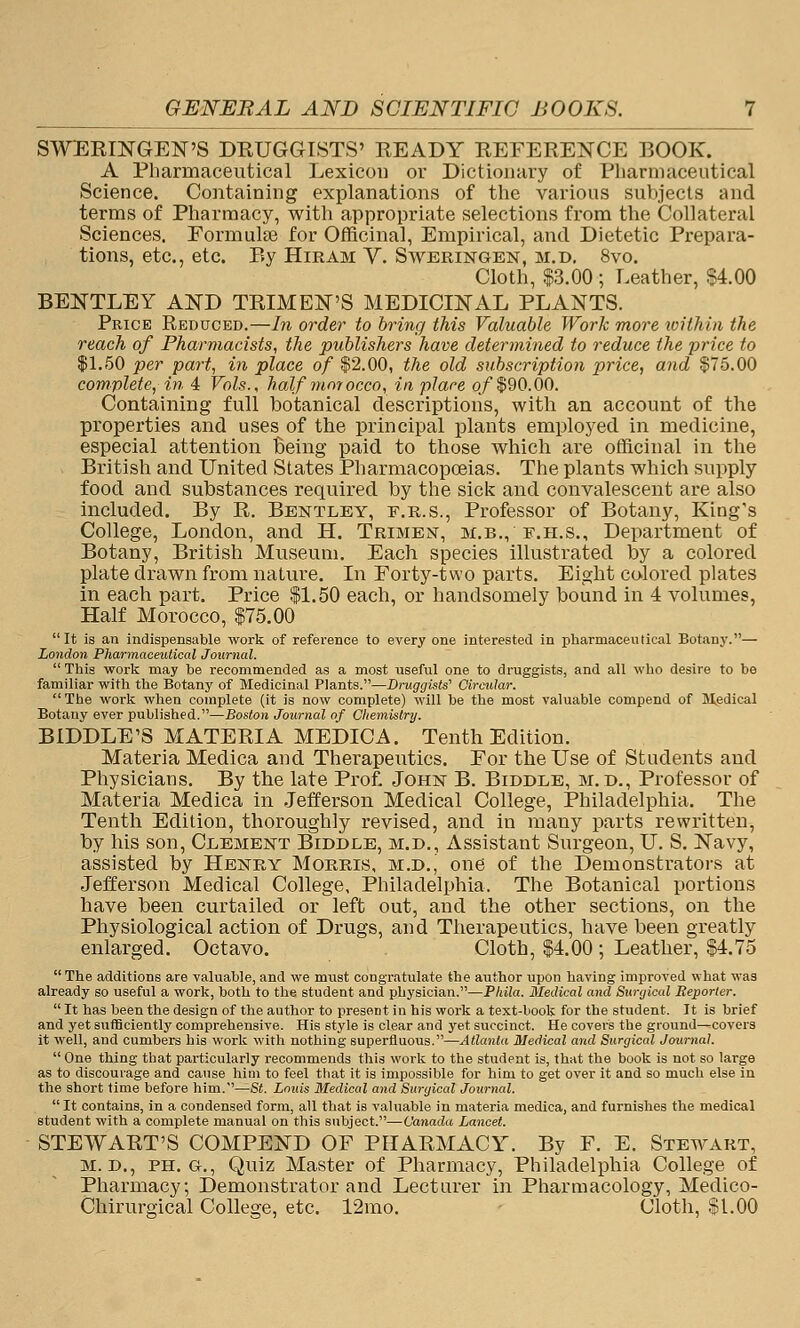 SWEEINGEN'S DEUGGISTS' READY REFERENCE BOOK. A Pharmaceutical Lexicon or Dictionary of Pliarmaceutical Science. Containing explanations of the various subjects and terms of Pharmacy, with appropriate selections from the Collateral Sciences. Eormulaj for Officinal, Empirical, and Dietetic Prepara- tions, etc., etc. By Hiram V. Sweringen, m.d, 8vo. Cloth, $3.00 ; Leather, $4.00 BENTLEY AKD TRIM EN'S MEDICINAL PLANTS. Price Reduced.—In order to bring this Valuable Work more toithin the reach of Pharmacists, the publishers have determined to reduce the price to 11.50 per part, in place of $2.00, the old subscription price, and §75.00 complete, in 4 Vols., half morocco, in place o/$90.00. Containing full botanical descriptions, with an account of the properties and uses of the principal plants employed in medicine, especial attention Being paid to those which are officinal in the British and United States Pharmacopoeias. The plants which supply food and substances required by the sick and convalescent are also included. By R. Bentley, f.r.s.. Professor of Botany, King's College, London, and H. Trimen, m.b., f.h.s.. Department of Botany, British Museum. Each species illustrated by a colored plate drawn from nature. In Forty-two parts. Eight colored plates in each part. Price $1.50 each, or handsomely bound in 4 volumes, Half Morocco, $75.00 It is an indispensable work of reference to every one interested in pharmaceutical Botany.— London Pharmaceutical Journal. This work may be recommended as a most useful one to druggists, and all who desire to be familiar with the Botany of Medicinal Plants.—Druggists' Circular.  The work when complete (it is now complete) will be the most valuable compend of Mpdical Botany ever published.—Boston Journal of Chemistry. BIDDLE'S MATERIA MEDICA. Tenth Edition. Materia Medica and Therapeutics. For the Use of Students and Physicians. By the late Prof. John B. Biddle, m.d.. Professor of Materia Medica in Jefferson Medical College, Philadelphia. The Tenth Edition, thoroughly revised, and in many parts rewritten, by his son, Clement Biddle, m.d., Assistant Surgeon, U. S. Navy, assisted by Henry Morris, m.d., one of the Demonstrators at Jefferson Medical College, Philadelphia. The Botanical portions have been curtailed or left out, and the other sections, on the Physiological action of Drugs, and Therapeutics, have been greatly enlarged. Octavo. Cloth, $4.00 ; Leather, $4.75 The additions are valuable, and we must congratulate the author upon having improved what was already so useful a work, both to the student and physician.—Phila. Medical and Surgical Reporter.  It has been the design of the author to present in his work a text-book for the student. It is brief and yet sufficiently comprehensive. His style is clear and yet succinct. He covei's the ground—covers it well, and cumbers his work with nothing superfluous.—Atlanta Medical and Surgical Journal.  One thing that particularly recommends this work to the student is, that the book is not so large as to discourage and cause him to feel that it is impossible for him to get over it and so much else in the short time before him.—St. Louis Medical and Surgical Journal.  It contains, in a condensed form, all that is valuable in materia medica, and furnishes the medical student with a complete manual on this subject.—Canada Lancet. STEWART'S COMPEND OF PHARMACY. By F. E. Stewart, M. D., PH. G., Quiz Master of Pharmacy, Philadelphia College of Pharmacy; Demonstrator and Lecturer in Pliarmacology, Medico- Chirurgical College, etc. 12mo. Cloth, fl.OO