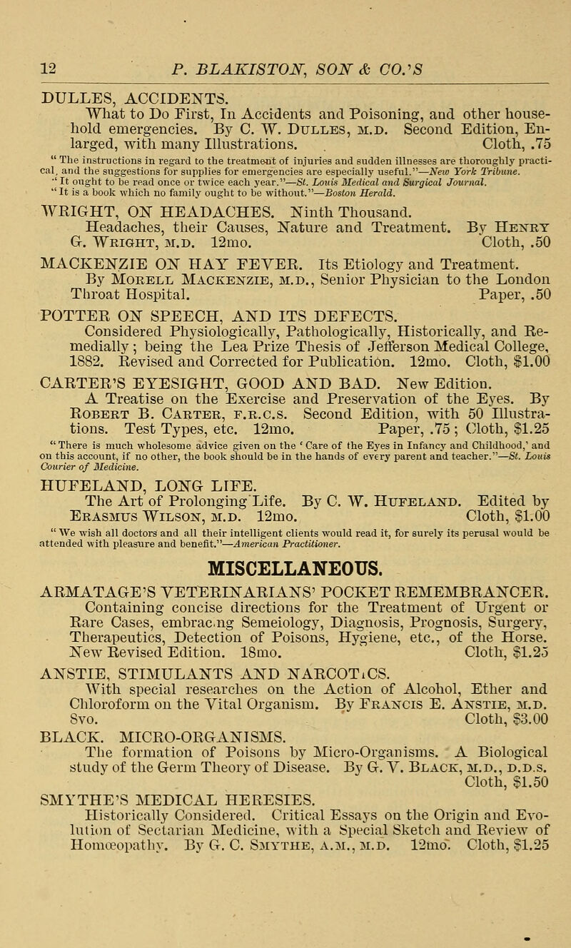 DULLES, ACCIDENTS. What to Do First, In Accidents and Poisoning, and other house- liold emergencies. By C. W. Dulles, m.d. Second Edition, En- larged, witli many Illustrations. Cloth, .75  The instructions in regard to the treatm&nt of injuries and sudden illnesses are thoroughly practi- cal, and the suggestions for supplies for emergencies are especially viseful.—Neio York Tribune. ■' It ought to be read once or twice each year.—SI. Louis Medical and Surgical Journal. It is a book which no family ought to be without.—£ostoK Herald. WEIGHT, ON HEADACHES. Ninth Thousand. Headaches, their Causes, Nature and Treatment. By Henry G-. Wright, m.d. 12mo. Cloth, .50 MACKENZIE ON HAY FEYER. Its Etiology and Treatment. By MoRELL Mackenzie, m.d.. Senior Physician to the London Throat Hospital. Paper, .50 POTTEE ON SPEECH, AND ITS DEFECTS. Considered Physiologically, Pathologically, Historically, and Ee- medially; being the Lea Prize Thesis of Jefferson Medical College, 1882. Eevised and Corrected for Publication. 12mo. Cloth, $1.00 CAETEE'S EYESIGHT, GOOD AND BAD. New Edition. A Treatise on the Exercise and Preservation of the Eyes. By Egbert B. Carter, f.r.c.s. Second Edition, with 50 Illustra- tions. Test Types, etc. 12mo. Paper, .75 ; Cloth, $1.25 There is much wholesome advice given on the ' Care of the Eyes in Infanc3' and Childhood,' and on this account, if no other, the book should be in the hands of every parent and teacher.—St. Louis Courier of Medicine. HUFELAND, LONG LIFE. The Art of Prolonging Life. By C. W. Hufeland. Edited by Erasmus Wilson, m.d. 12mo. Cloth, $1.00  We wish all doctors and all their intelligent clients would read it, for surely its perusal would be attended with pleasure and benefit.—American Practitioner. MISCELLANEOUS. AEMATAGE'S YETEEINAEIANS' POCKET EEMEMBEANCEE. Containing concise directions for the Treatment of Urgent or Eare Cases, embrac.ng Semeiology, Diagnosis, Prognosis, Surgery, Therapeutics, Detection of Poisons, Hygiene, etc., of the Horse. New Eevised Edition. 18mo. ^ Cloth, $1.25 ANSTIE, STIMULANTS AND NAECOTiCS. With special researches on the Action of Alcohol, Ether and Chloroform on the Vital Organism. By Francis E. Anstie, m.d. Svo. Cloth, $3.00 BLACK. MICEO-OEGANISMS. The formation of Poisons by Micro-Organisms. A Biological study of the Germ Theory of Disease. By G. Y. Black, m.d., d.d.s. Cloth, $1.50 SMYTHE'S MEDICAL HEEESIES. Historically Considered. Critical Essays on the Origin and Evo- lution of Sectarian Medicine, with a Special Sketch and Eeview of Homa^opathy. By G. C. Smythe, a.m., m.d. 12mo. Cloth, $1.25