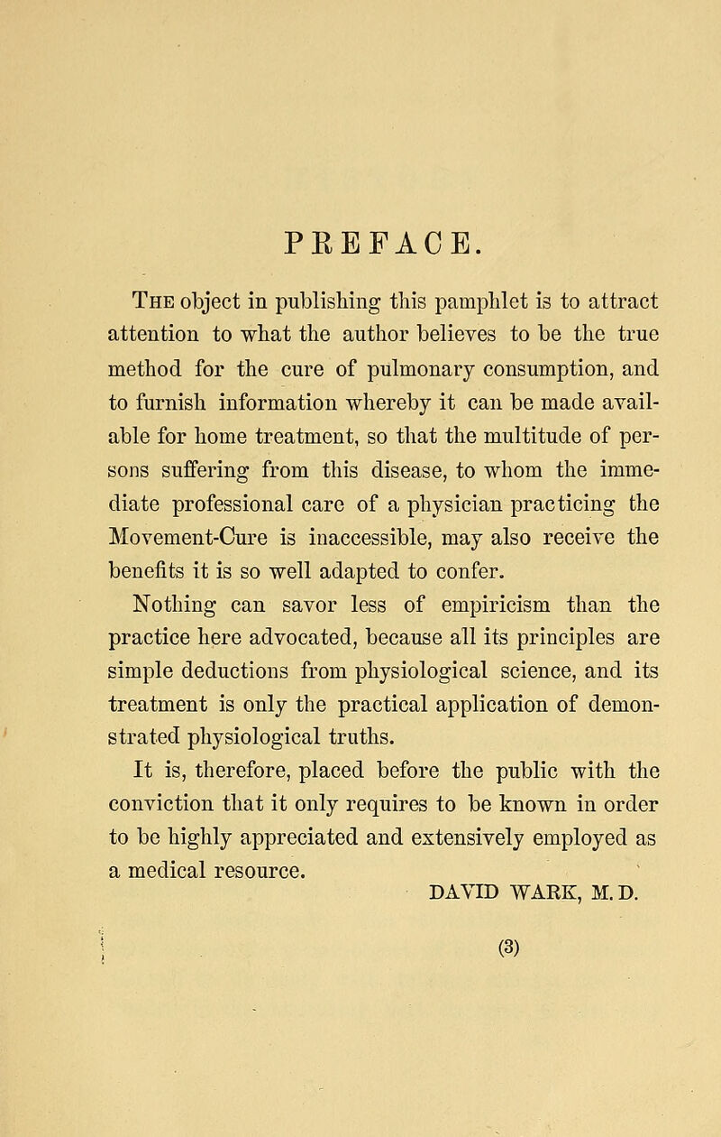 PKEFACE. The object in publishing this pamphlet is to attract attention to what the author believes to be the true method for the cure of pulmonary consumption, and to furnish information whereby it can be made avail- able for home treatment, so that the multitude of per- sons suffering from this disease, to whom the imme- diate professional care of a physician practicing the Movement-Cure is inaccessible, may also receive the benefits it is so well adapted to confer. Nothing can savor less of empiricism than the practice here advocated, because all its principles are simple deductions from physiological science, and its treatment is only the practical application of demon- strated physiological truths. It is, therefore, placed before the public with the conviction that it only requires to be known in order to be highly appreciated and extensively employed as a medical resource. DAVID WARK, M. D.