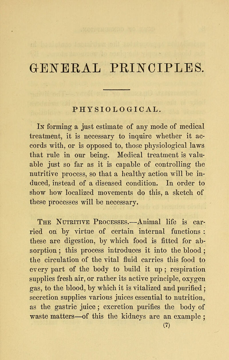aSNERAL PRII^OIPLES. PHYSIOLOGICAL. In forming a just estimate of any mode of medical treatment, it is necessary to inquire whether it ac- cords with, or is opposed to, those physiological laws that rule in our being. Medical treatment is valu- able just so far as it is capable of controlling the nutritive process, so that a healthy action will be in- duced, instead of a diseased condition. In order to show how localized movements do this, a sketch of these processes will be necessary. The Nuteitive Processes.—Animal life is car- ried on by virtue of certain internal functions : these are digestion, by which food is fitted for ab- sorption ; this process introduces it into the blood ; the circulation of the vital fluid carries this food to every part of the body to build it up ; respiration supplies fresh air, or rather its active principle, oxygen gas, to the blood, by which it is vitalized and purified; secretion supplies various juices essential to nutrition, as the gastric juice; excretion purifies the body of waste matters—of this the kidneys are an example ;